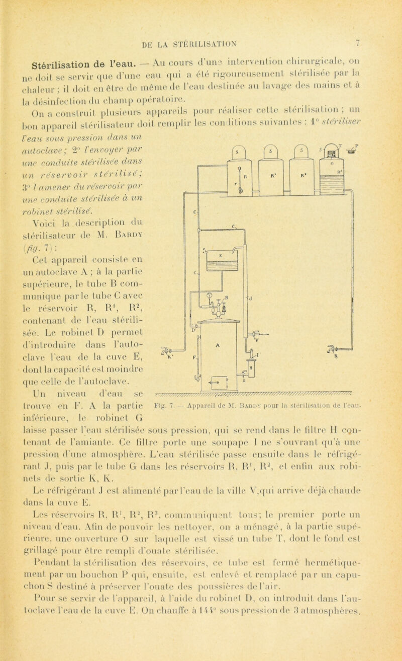 Stérilisation de l’eau. — Au cours d’uns intervention chirurgicale, on ne doit se servir que d’une eau qui a été rigoureusement stérilisée par la chaleur : il doit en être de même de l’eau destinée au lavage des mains et à la désinfection du champ opératoire. On a construit plusieurs appareils pour réaliser celte stérilisation; un bon appareil stérilisateur doit remplir les conditions suivantes : 1° stériliser l'eau sous pression dans un autoclave ; 2° T envoyer par une conduite stérilisée dans un réservoir stérilisé ; 3° l amener du réservoir par une conduite stérilisée à un robinet stérilisé. Voici la description du stérilisateur de M. Bardy {fiy.l): Cet appareil consiste en un autoclave A ; à la partie supérieure, le tube B com- munique parle tube C avec le réservoir B, B1, B2, contenant de l'eau stérili- sée. Le robinet I) permet d'introduire dans l’auto- clave l’eau de la cuve E, dont la capacité est moindre (pie celle de l’autoclave. Un niveau d’eau se trouve en F. A la partie inférieure, le robinet G laisse passer l’eau stérilisée sous pression, qui se rend dans le filtre II con- tenant de l’amiante. Ce filtre porte une soupape 1 ne s’ouvrant qu’à une pression d’une atmosphère. L’eau stérilisée passe: ensuite dans le réfrigé- rant .1, puis par le tube G dans les réservoirs R, B1, B2, et enfin aux robi- nets de sortie lv, lv. Le réfrigérant .1 est alimenté par l’eau de la ville V,qui arrive déjà chaude dans la cuve E. Les réservoirs B, B1, R2, R3, communiquent fous; le premier porte un niveau d’eau. Afin de pouvoir les nettoyer, on a ménagé, à la partie supé- rieure, une ouverture O sur laquelle est vissé un tube T, dont le fond est grillagé pour être rempli d’ouate stérilisée. Pendant la stérilisation des réservoirs, ce tube est fermé hermétique- ment par un bouchon P qui, ensuite, est enlevé et remplacé par un capu- chons destiné à préserver l’ouate dos poussières de l’air. Pour se servir de l'appareil, à l’aide du robinet I), on introduit dans l’au- toclave l’eau de la cuve E. On chauffe à lii° sous pression de 3 atmosphères.