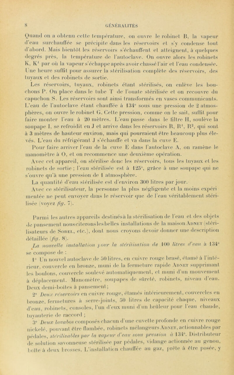 Quand ou a obtenu celle température, on ouvre le robinet B, la vapeur (1 eau surchauffée se précipite dans les réservoirs et s’y condense tout d abord. Mais bientôt les réservoirs s'échauffent et al teignent, à quelques degrés près, la température de l’autoclave. Ou ouvre alors les robinets K, K1 par où la vapeur s’échappe après avoir chassé l’air et l’eau condensée. I ne heure suffit pour assurer la stérilisation complète des réservoirs, des tuyaux et des robinets de sortie. Les réservoirs, tuyaux, robinets étant stérilisés, ou enlève les bou- chons P. On place dans le tube T de l’ouate stérilisée et on recouvre du capuchon S. Les réservoirs sont ainsi transformés en vases communicants. L’eau de l’autoclave étant chauffée à 1114° sous une pression de 2 atmos- phères, on ouvre le robinet G. Cette pression, comme on le sait, suffit pour faire monter l'eau à 20 mètres. L’eau passe dans le filtre H, soulève la soupape I, se refroidit en J et arrive dans les réservoirs R, R1, R2, qui sont à 3 mètres de hauteur environ, mais qui pourraient être beaucoup plus éle- vés. L’eau du réfrigérant J s'échauffe et va dans la cuve E. Pour faire arriver l’eau de la cuve E dans l’autoclave A, on ramène le manomètre à O, et on recommence une deuxième opération. Avec cet appareil, on stérilise donc les réservoirs, tous les tuyaux et les robinets de sortie; l’eau stérilisée est à 123°, grâce à une soupape qui ne s’ouvre qu’à une pression de 1 atmosphère. La quantité d’eau stérilisée est d’environ 300 litres par jour. Avec ce stérilisateur, la personne la plus négligente et la moins expéri montée ne* peut envoyer dans le réservoir que de l’eau véritablement stéri- lisée (voyez /?(/. 7). Parmi les autres appareils deslinésà la stérilisation de l’eau et des objets de pansement nous ci torons les belles installations de la maison Adnet (stéri- lisateurs de Sorel, etc.), dont nous croyons devoir donner une description détaillée 8). La nouvelle installation pour la stérilisation de 100 litres d'eau à 134° se compose de : 1° Un nouvel autoclave de 50 litres, en cuivre rouge brasé, élamé à l'inlé- rieur. couvercle en bronze, muni de la fermeture rapide Adnet supprimant les boulons, couvercle soulevé automatiquement, et muni d’un mouvement, à déplacement. Manomètre, soupapes de sûreté, robinets, niveau d’eau. Peux demi-boites à pansement; 2° Deux réservoirs en cuivre rouge, étamés intérieurement, couvercles en bronze, fermetures à serre-joints, 50 litres de capacité chaque, niveaux d’eau, robinets, consoles, l’un d'eux muni d'un brûleur pour l’eau chaude, tuyauterie de raccord ; 3° Deux lavabos composés chacun d’une cuvette profonde en cuivre rouge nickelé, pouvant être flambée, robinets mélangeurs Adnet, actionnables par pédales, stérilisai des par la vapeur d'eau sous pression à 134°. Distributeur de solution savonneuse stérilisée par pédales, \idango actionnée au genou, boite à deux brosses. L'installation chauffée au gaz, prête à être posée, y