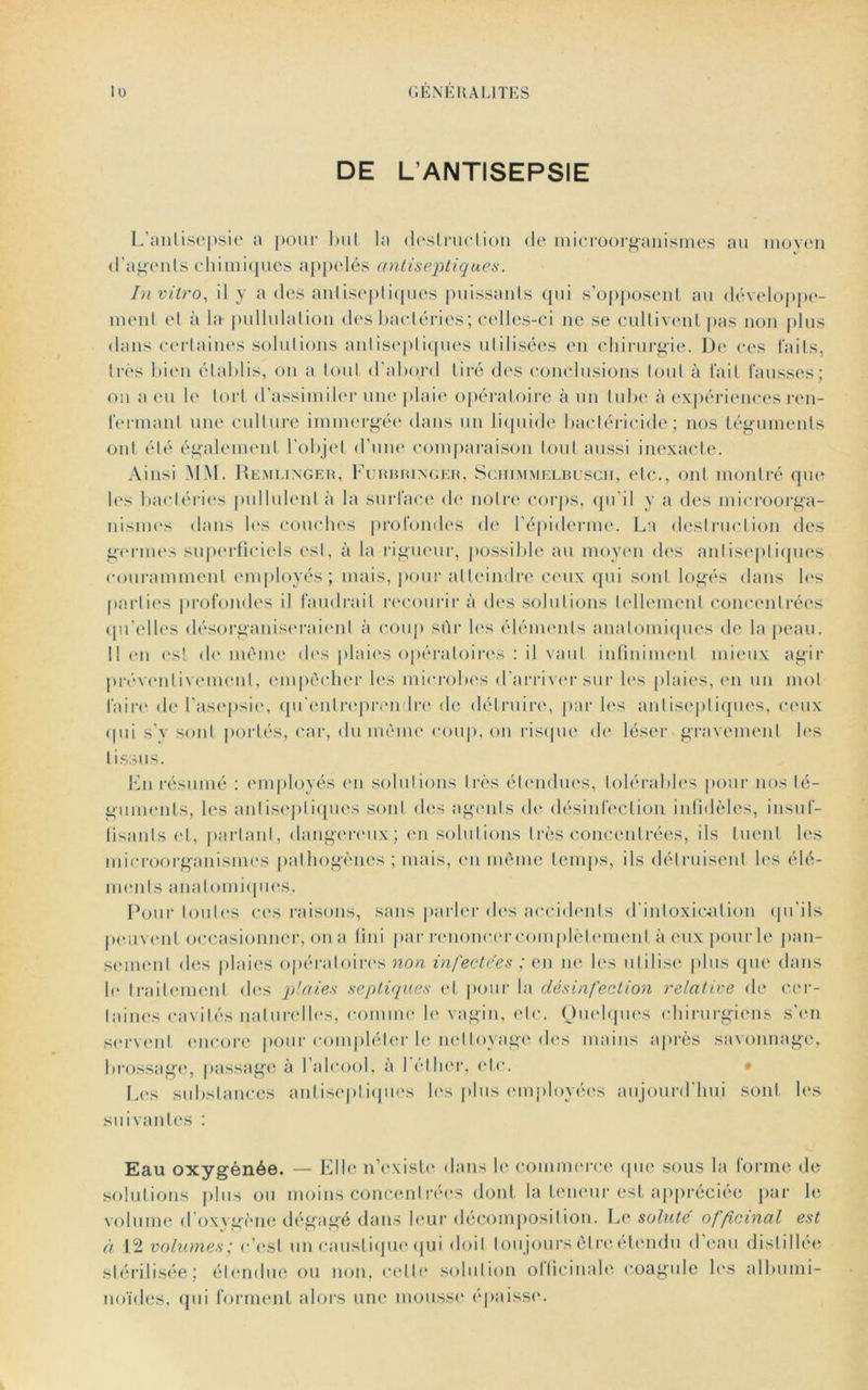 DE L’ANTISEPSIE L'antisepsie a pour bul la destruction de microorganismes au moyen d’agents chimiques appelés antiseptiques. In vitro, il y a des antiseptiques puissanls qui s’opposent au développe- ment et à la pullulation des bactéries ; celles-ci ne se cultivent pas non plus dans certaines solutions antiseptiques utilisées eu chirurgie. De ces laits, très bien établis, on a tout d’abord tiré dos conclusions tout à fait fausses; on a eu le tort d’assimiler une plaie opératoire à un tube à expériences ren- fermant une culture immergée dans un liquide bactéricide; nos téguments ont été également l’objet d’une comparaison tout aussi inexacte. Ainsi MM. Remlinger, Furbringer, Schimmelbusch, etc., ont montré que les bactéries pullulent à la surface de notre corps, qu'il y a des microorga- nismes dans les couches profondes de l’épiderme. La destruction des germes superficiels est, à la rigueur, possible au moyen des antiseptiques couramment employés; mais, pour atteindre ceux qui sont logés dans les parties profondes il faudrait recourir à dos solutions tellement concentrées qu’elles désorganiseraient à coup sûr les éléments anatomiques de la peau. 11 en est de même dos plaies opératoires : il vaut infiniment mieux agir préventivement, empêcher les microbes d'arriver sur les plaies, en un mol faire de l’asepsie, qu'entreprendre de détruire, par les antiseptiques, ceux (pii s’y sont portés, car, du même coup, on risque de léser gravement les t issus. Lu résumé : employés en solutions très étendues, tolérables pour nos té- guments, les antiseptiques sont des agents de désinfection infidèles, insuf- fisants et, partant, dangereux; en solutions très concentrées, ils tuent les microorganismes pathogènes ; mais, en même temps, ils détruisent les élé- ments anatomiques.. Pour toutes ces raisons, sans parler des accidents d'intoxication qu’ils peuvent occasionner, on a fini par renoncer complètement à eux pour le pan- sement des plaies opératoires non infectées ; en ne les utilise plus que dans le traitement des plaies septiques et pour la désinfection relative de cer- taines cavités naturelles, comme le vagin, etc. Quelques chirurgiens s’en servent encore pour compléter le nettoyage des mains après savonnage, brossage, passage à l’alcool, à l'éther, etc. Les substances antiseptiques les plus employées aujourd'hui sont les suivantes : Eau oxygénée. — Elle n’existe dans le commerce que sous la forme de solutions plus ou moins concentrées dont la teneur est appréciée par le volume d oxygène dégagé dans leur décomposition. Le soluté officinal est à 12 volumes; c’est un caustique qui doit tou jours être étendu d eau distillée stérilisée; étendue ou non, cette solution officinale coagule les albumi- noïdes, qui forment alors une mousse épaisse.