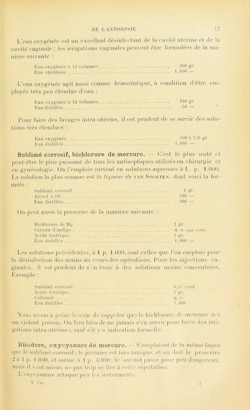 LVau oxygénée est un excellent désinfectant de la cavité utérine et de la J O cavité vaginale; les irrigations vaginales peuvent être formulées (Je la ma- nière suivante : Eau oxygénée à 12 volume? Eau stérilisée 200 gr. 1.000 — L’eau oxygénée agit aussi comme hémostatique, a condition délie em- ployée très peu étendue d'eau : Eau oxygénée à 12 volumes 100 gr. Eau distillée ;j0 Pour faire des lavages intra-utérins, il est prudent de se servir des solu- tions I rès étendues : Eau oxygénée 100 à 130 gr. Eau distillée 1.000 — Sublimé corrosif, bichlorure de mercure. — C’est le plus usité et peut-être le plus puissant de tous les antiseptiques utilisés en chirurgie et en gynécologie. On l’emploie surtout en solutions aqueuses à 1. p. 1.ÜUO. La solution la plus connue est la liqueur de van Swieten, dont voici la for- mule : Sublimé corrosif 1 gr. Alcool à 80° 100 — Eau distillée 000 — On peut aussi la prescrire de la manière suivante : Bichlorure de Ifg Carmin d’indigo. Acide tartrique . Eau distillée 1 gr. q. s. (jour colorer) 1 gr. I.000 — Les solutions précédentes, à 1 p. 1.000, sont celles que l’on emploie pour la désinfection des mains au cours des opérations. Pour les injections va- ginales, il est prudent de s’en tenir à des solutions moins concentrées, Exemple : Sublimé corrosif Acide t irlrique . Colorant Eau distillée ... 0,23 cent. 1 gr. q. s. i . 000 Nous avons à peine besoin de rappeler que le bichlorure de mercure est un violent poison. On fera bien de ne jamais s’en servir pour faire des irri- gations intra-utérine?, sauf s’il v a indication formelle. Biiodure, oxycyanure de mercure. — S’emploient de la même façon que le sublimé corrosif; le premier est très toxique, et on doit le prescrire 2 a I p. 1.000, et même à I p. ILOOO; le second passe pour pou dangereux, mais il vaut mieux ne pas trop se fier à colle réputation. L’oxycyanure attaque peu les instruments. T. Cii. 2