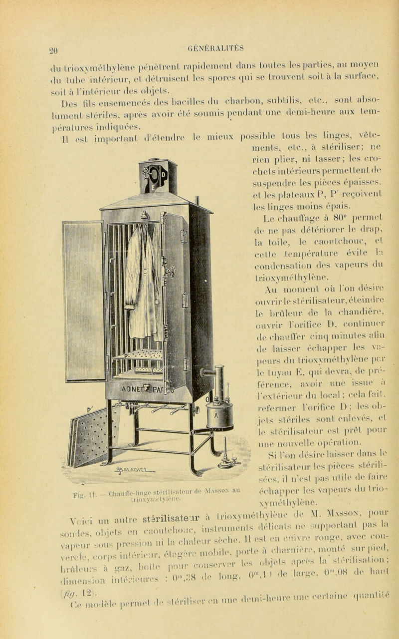 !20 du trioxymélhylène pénètrent rapidement dans toutes les parties, au moyen du tube intérieur, et détruisent les spores qui se trouvent soit à la surface, soit à l’intérieur des objets. Des fils ensemencés des bacilles du charbon, subfilis, etc., sont abso- lument stériles, après avoir été soumis pendant une demi-heure aux tem- pératures indiquées. 11 est important d’étendre le mieux possible tous les linges, vête- ments, etc., à stériliser; ne rien plier, ni tasser; les cro- chets intérieurs permettent de suspendre les pièces épaisses, et les plateaux P, P' reçoivent lus linges moins épais. Le chauffage à 80° permet de ne pas détériorer le drap, la toile, le caoutchouc, et celte température évite la condensation des vapeurs du 1 rioxvmél hylène. Au moment où bon désire ouvrir le stérilisateur, éteindre le brûleur de la chaudière, ouvrir l'orifice I). continuer de chauffer cinq minutes afin de laisser échapper les va- peurs du lnoxymethylène p«.i le tuyau E, qui devra, de pré- férence, avoir une issue à l'extérieur du local; cela lai!, refermer 1 orifice 1) ; les ob- jets stériles sont enlevés, el le stérilisateur est prêt pour une nouvelle operation. Si l'on désire laisser dans le stérilisateur les pièces stérili- sées, il n'esl pas utile de faire échapper les vapeurs du Irio- xvmél hylène. V< ici un m.u-e stérilisateur à irioxymélhÿliete «le M. Masson. I«»u i0,„|,s (>|,j,|s et. eaoulehoue, instruments <l«l>cal» ■«' supporlanl pas le pression ni le cl. eleer sèche. Il est en cn.vre rouge, avec oou- 1 . élaffère mobile, 'le à cliarn.ere, moule sur (nul, vende, ooips ^ . , ( |(;(.ls îiprès la stérilisation; lil,|1.„rs '«««ne ri L, o-,.*.., dimension intérieures . 0'V« (l< ,on^’ VLu-lr penne! ,1e sOriliser on unn ,I,uni-h,.ure nne eer,aino -pntn.iié Fitr. ChaulTo-linge sti-nlonteur de Masson ail liioxyiut'l ylrp.o.