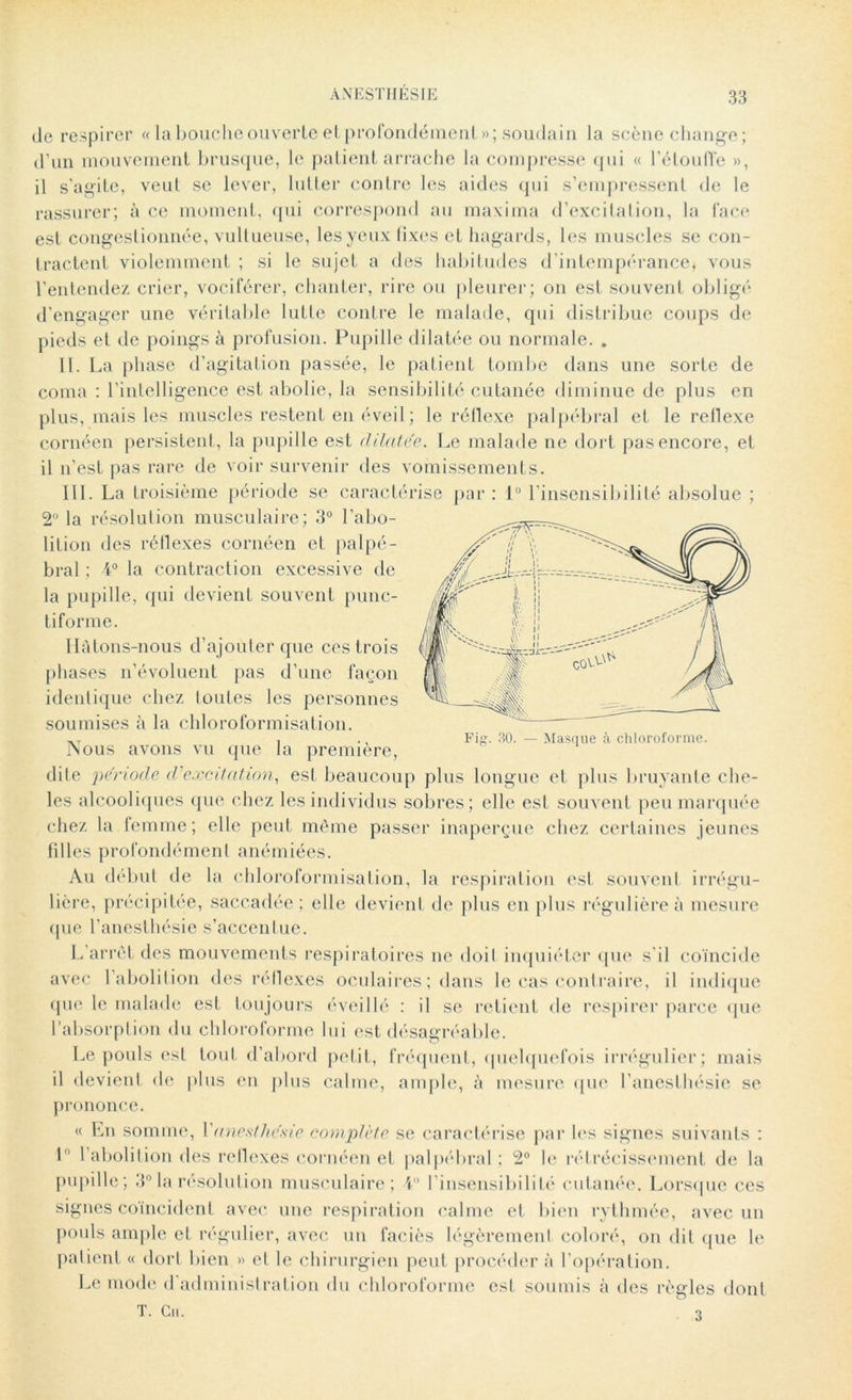 de respirer « la bouche ouverte et profondément»; soudain la scène change; d’un mouvement brusque, le patient arrache la compresse qui « l’étouffe », il s’agite, veut se lever, lutter contre les aides qui s’empressent de le rassurer; à ce moment, qui correspond au maxima d’excitation, la face est congestionnée, vultueuse, les yeux fixes et hagards, les muscles se con- tractent violemment ; si le sujet a des habitudes d’intempérance* vous l’entendez crier, vociférer, chanter, rire ou pleurer; on est souvent obligé d’engager une véritable lutte contre le malade, qui distribue coups de pieds et de poings à profusion. Pupille dilatée ou normale. . II. La phase d’agitation passée, le patient tombe dans une sorte de coma : l’intelligence est abolie, la sensibilité cutanée diminue de plus en plus, mais les muscles restent en éveil; le réflexe palpébral et le rellexe cornéen persistent, la pupille est dilatée. Le malade ne dort pas encore, et il n’est pas rare de voir survenir des vomissements. III. La troisième période se caractérise par : 1° l’insensibilité absolue ; 2° la résolution musculaire; 3° l’abo- lition des réflexes cornéen et palpé- bral ; 4° la contraction excessive de la pupille, qui devient souvent punc- tiforme. Hâtons-nous d’ajouter que ces trois phases n’évoluent pas d’une façon identique chez loutes les personnes soumises à la chloroformisation. Nous avons vu que la première, dite période d excitation, est beaucoup plus longue et plus bruyante che- les alcooliques que chez les individus sobres; elle est souvent peu marquée chez la femme; elle peut même passer inaperçue chez certaines jeunes filles profondément anémiées. Au début de la chloroformisation, la respiration est souvent irrégu- lière, précipitée, saccadée; elle devient de plus en plus régulière à mesure que l’anesthésie s’accentue. L’arrêt des mouvements respiratoires ne doit inquiéter que s'il coïncide avec l’abolition des réflexes oculaires ; dans le cas contraire, il indique que le malade est toujours éveillé : il se retient de respirer parce que l’absorption du chloroforme lui est désagréable. Le pouls est tout d’abord petit, fréquent, quelquefois irrégulier; mais il devient de plus en plus calme, ample, à mesure que l’anesthésie se prononce. « Ya\ somme, Y anesthésie complète se caractérise par les signes suivants : L l’abolition des rellexes cornéen et palpébral ; 2° le rétrécissement de la pupille; 3° la résolution musculaire; 4° linsensibilité cutanée. Lorsque ces signes coïncident avec une respiration calme et bien rythmée, avec un pouls ample et régulier, avec un faciès légèrement coloré, on dit que le patient « dort bien » et le chirurgien peut procéder à l’opération. Le mode d administration du chloroforme est soumis à des règles dont T. Ch. q Masque à chloroforme.