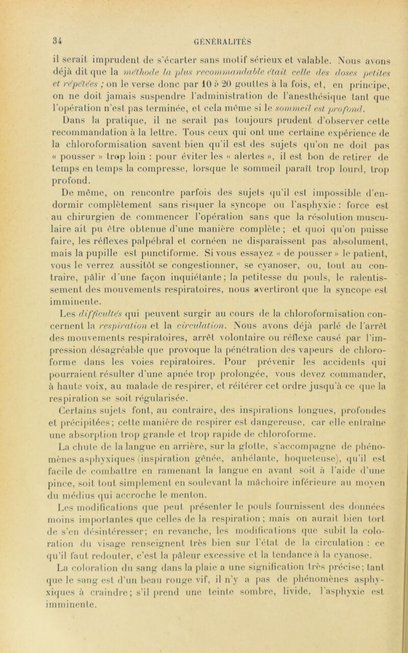 il serait imprudent de s’écarter sans motif sérieux et valable. Nous avons déjà dit que la méthode la plus recommandable était celle des doses petites et répétées ; on le verse donc par 10 à 20 gouttes à la fois, et, en principe, on ne doit jamais suspendre l’administration de l’anesthésique tant que l’opération n’est pas terminée, et cela même si le sommeil est profond. Dans la pratique, il ne serait pas toujours prudent d’observer cette recommandation à la lettre. Tous ceux qui ont une certaine expérience de la chloroformisation savent bien qu’il est des sujets qu’on ne doit pas « pousser » trop loin : pour éviter les « alertes », il est bon de retirer de temps en temps la compresse, lorsque le sommeil paraît trop lourd, trop profond. De même, on rencontre parfois des sujets qu’il est impossible d’en- dormir complètement sans risquer la syncope ou l’asphyxie : force est au chirurgien de commencer l’opération sans que la résolution muscu- laire ait pu être obtenue d’une manière complète ; et quoi qu’on puisse faire, les réflexes palpébral et cornécn ne disparaissent pas absolument, mais la pupille est punctiforme. Si vous essayez « de pousser» le patient, vous le verrez aussitôt se congestionner, se cyanoser, ou, tout au con- traire, pâlir d'une façon inquiétante ; la petitesse du pouls, le ralentis- sement des mouvements respiratoires, nous avertiront que la syncope est imminente. Les difficultés qui peuvent surgir au cours de la chloroformisation con- cernent la respiration et la circulation. Nous avons déjà parlé de l'arrêt des mouvements respiratoires, arrêt volontaire ou réflexe causé par l’im- pression désagréable que provoque la pénétration des vapeurs de chloro- forme dans les voies repiratoires. Pour prévenir les accidents qui pourraient résulter d’une apnée trop prolongée, vous devez commander, à haute voix, au malade de respirer, et réitérer cet ordre jusqu’à ce que la respiration se soit régularisée. Certains sujets font, au contraire, des inspirations longues, profondes et précipitées; cette manière de respirer est dangereuse, car elle entraîne une absorption Irop grande et trop rapide de chloroforme. La chute de la langue en arrière, sur la glotte, s’accompagne de phéno- mènes asphyxiques (inspiration gênée, anhélante, hoqueleuse), qu’il est facile de combattre en ramenant la langue en avant soit à l'aide d’une pince, soit tout simplement en soulevant la mâchoire inférieure au moyen du médius qui accroche le menton. Les modifications que peut présenter le pouls fournissent des données moins importantes que celles de la respiration; mais on aurait bien tort de s’en désintéresser; en revanche, les modifications (pie subit la colo- ration du visage renseignent très bien sur l’état de la circulation : ce qu’il faut redouter, c’est la pâleur excessive et la tendance à la cyanose. La coloration du sang dans la plaie a une signification très précise; tant que le sang est d’un beau rouge vif, il n’y a pas de phénomènes asphy- xiques à craindre; s'il prend une teinte sombre, livide, l'asphyxie est imminente.