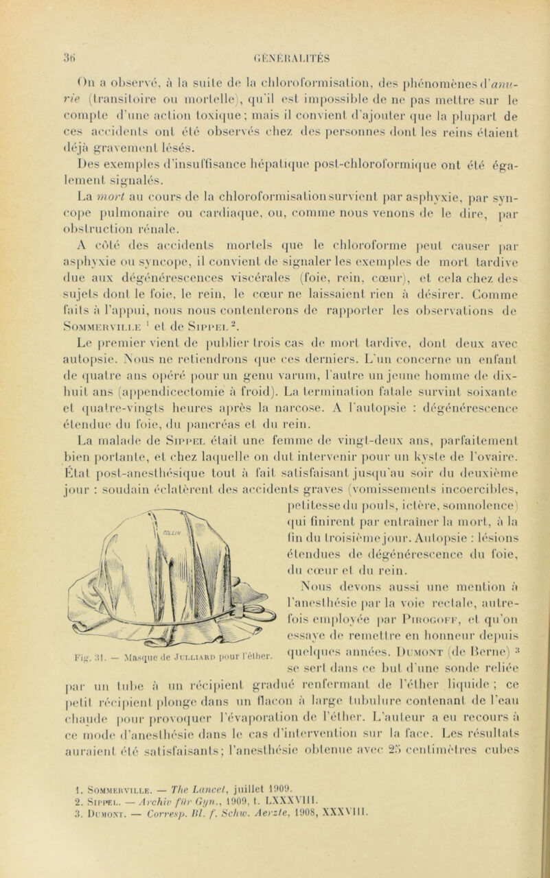 3rt G EN KH AU TES On a observé, à la suite de la chloroformisation, des phénomènesCCanu- rie (transitoire ou mortelle), qu'il est impossible de ne pas mettre sur le compte d’une action toxique; mais il convient d’ajouter que la plupart de ces accidents ont été observés chez des personnes dont les reins étaient déjà gravement lésés. Des exemples d’insuffisance hépatique post-chloroformique ont été éga- lement signalés. La mort au cours de la chloroformisation survient par asphyxie, par syn- cope pulmonaire ou cardiaque, ou, comme nous venons de le dire, par obstruction rénale. A côté des accidents mortels que le chloroforme peut causer par asphyxie ou syncope, il convient de signaler les exemples de mort tardive due aux dégénérescences viscérales (foie, rein, cœur), et cela chez des sujets dont le foie, le rein, le cœur ne laissaient rien à désirer. Comme faits à l’appui, nous nous contenterons de rapporter les observations de SOMMERVILLE 1 el de SlPPEL1 2 3. Le premier vient de publier trois cas de mort tardive, dont deux avec autopsie. Nous ne retiendrons que ce s derniers. L'un concerne un enfant de quatre ans opéré pour un genu varum, l’autre un jeune homme de dix- huit ans (appendicectomie à froid). La terminal ion fatale survint soixante et quatre-vingts heures après la narcose. A l’autopsie : dégénérescence étendue du foie, du pancréas et du rein. La malade de Sippel était une femme de vingt-deux ans, parfaitement bien portante, et chez laquelle on dut intervenir pour un kyste de l’ovaire. État post-anestliésique tout à fait satisfaisant jusqu’au soir du deuxième jour : soudain éclatèrent des accidents graves (vomissements incoercibles, petitesse du pouls, ictère, somnolence) qui finirent par entraîner la mort, à la fin du troisième jour. Autopsie : lésions étendues de dégénérescence du foie, du cœur et du rein. Nous devons aussi une mention à l’anesthésie par la voie rectale, autre- fois employée par Pirogoff, et qu’on essaye de remettre en honneur depuis quelques années. Dumont (de Berne) se sert dans ce but d'une sonde reliée par un tube à un récipient gradué renfermant de l’éther liquide; ce petit récipient plonge dans un flacon à large tubulure contenant de l’eau chaude pour provoquer l’évaporation de l’éther. L’auteur a eu recours à ce mode d’anesthésie dans le cas d’intervention sur la face. Les résultats auraient été satisfaisants; l’anesthésie obtenue avec 25 centimètres cubes Fig. 31. — Masque de Julliard pour l’éther. 1. Sommer ville. — The Lancet, juillet 1909. 2. Sippel. — Archiv fiir Gyn., 1909, t. LXXXVIII. 3. Dumont. — Corresp. lit. f. Schw. Aerzte, 1908, XXX\ 111.