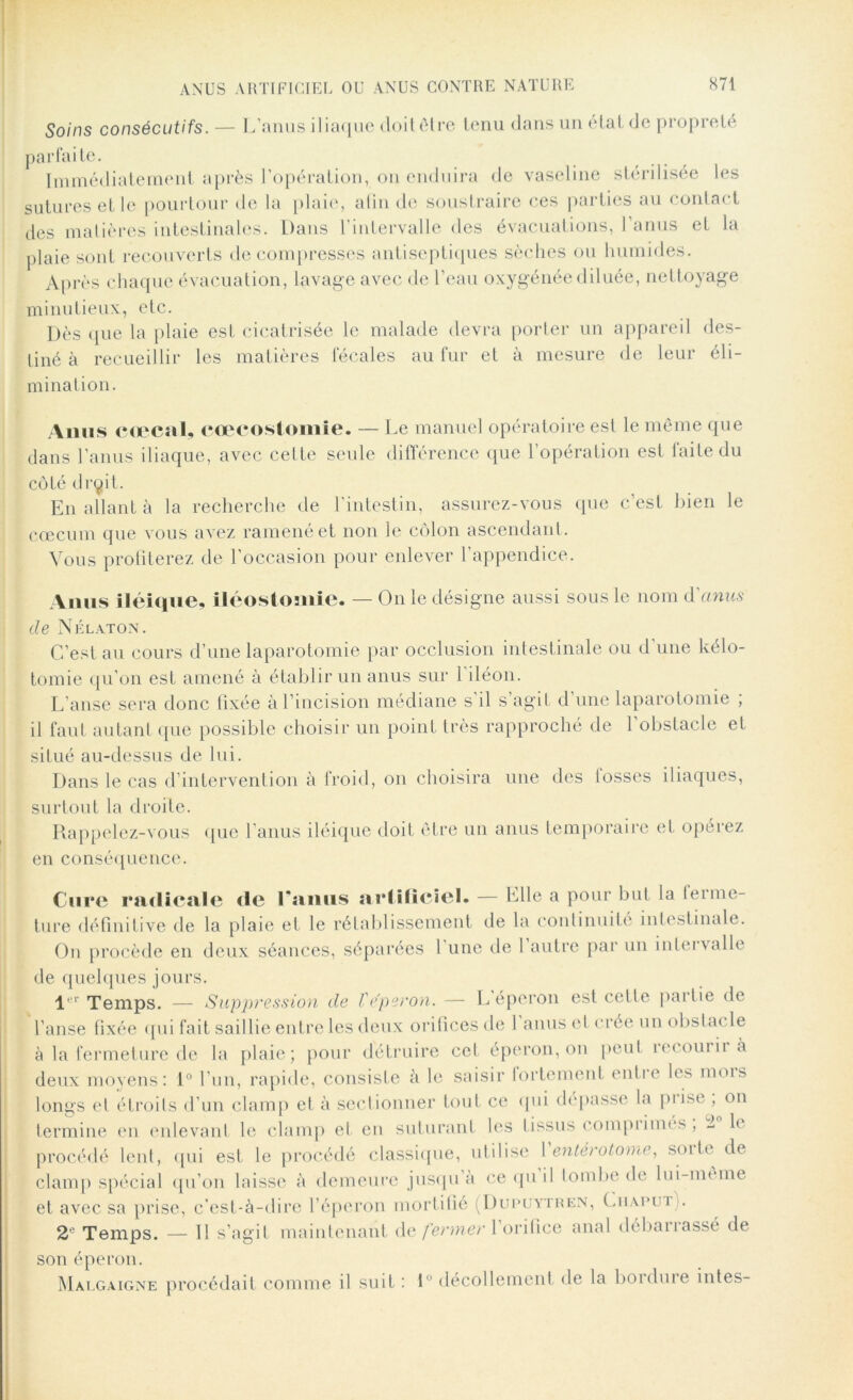 Soins consécutifs. — L’anus iliaque doit être tenu dans un état de propreté parfaite. Immédiatement après l’opération, on enduira de vaseline stérilisée les sutures et le pourtour de la plaie, alin de soustraire ces parties au contact des matières intestinales. Dans l’intervalle des évacuations, l’anus et la plaie sont recouverts décompresses antiseptiques sèches ou humides. Après chaque évacuation, lavage avec de l’eau oxygénée diluée, nettoyage minutieux, etc. Dès que la plaie est cicatrisée le malade devra porter un appareil des- tiné à recueillir les matières fécales au fur et à mesure de leur éli- mination. Anus cœcal, cæcostomie. — Le manuel opératoire est le même que dans l’anus iliaque, avec cette seule différence que l’opération est laite du côté drqit. En allant à la recherche de l’intestin, assurez-vous que c’est bien le cæcum que vous avez ramené et non le côlon ascendant. Vous profiterez de l'occasion pour enlever l’appendice. Anus iléique, iléostomie. — On le désigne aussi sous le nom d'anus de Nélaton. C’est au cours d’une laparotomie par occlusion intestinale ou d’une kélo- tomie qu’on est amené à établir un anus sur 1 iléon. L’anse sera donc fixée à l’incision médiane s il s’agit d une laparotomie ; il faut autant que possible choisir un point très rapproché de 1 obstacle et situé au-dessus de lui. Dans le cas d’intervention à froid, on choisira une des losses iliaques, surtout la droite. Rappelez-vous que l’anus iléique doit être un anus temporaire et opérez en conséquence. Cure radicale de l’anus artificiel. — Elle a pour but la ferme- ture définitive de la plaie et le rétablissement de la continuité' inlestinale. On procède en deux séances, séparées l une de 1 autre par un intervalle de quelques jours. l r Temps. — Suppression de ïe’peron. — L éperon est cette pailie de l’anse fixée qui fait saillie entre les deux orifices de 1 anus et crée un obstac le à la fermeture de la plaie; pour détruire cet éperon, on peut recourir à deux moyens: 1° l’un, rapide, consiste à le saisir fortement enti e les mois longs et étroits d’un clamp et à sectionner tout ce qui dépasse la piise , on termine en enlevant le clamp et en suturant les tissus compiimes , 2 1< procédé lent, qui est le procédé classique, utilise 1 entérotome, soi te de clamp spécial qu’on laisse à demeure jusqu a ce quil tombe de lui-meme et avec sa prise, c’est-à-dire l’éperon mortifié (Dupuytren, Cuapui i. 2e Temps. — Il s’agit maintenant de fermer 1 orifice anal débanassé de son éperon. Malgaigne procédait comme il suit : 1 décollement de la bouline intes-