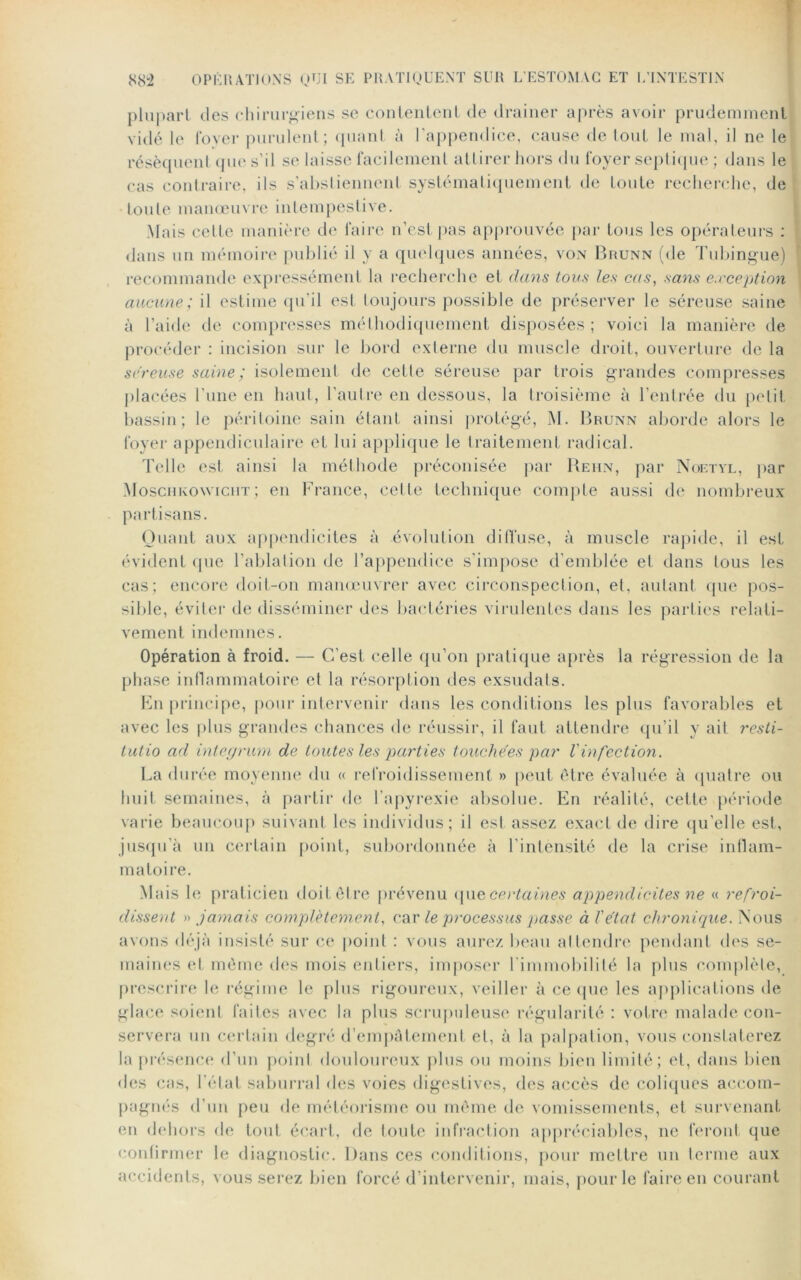 plupart des chirurgiens se contentent de drainer après avoir prudemment vidé le foyer purulent; quant à l'appendice, cause de tout le mal, il ne le résèquent que s’il se laisse facilement attirer hors du foyer septique ; dans le cas contraire, ils s’abstiennent systématiquement de toute recherche, de toute manœuvre intempestive. Mais cette manière de faire n’est pas approuvée par tous les opérateurs : dans un mémoire publié il y a quelques années, von Brunn (de Tubingue) recommande expressément la recherche et dans tous les cas, sans exception aucune; il estime qu’il est toujours possible de préserver le séreuse saine à l’aide de compresses méthodiquement disposées ; voici la manière de procéder : incision sur le bord externe du muscle droit, ouverture de la séreuse saineisolement de cette séreuse par trois grandes compresses placées l’une en haut, l’autre en dessous, la troisième à l’entrée du petit bassin; le péritoine sain étant ainsi protégé, M. Brunn aborde alors le foyer appendiculaire et lui applique le traitement radical. Telle est ainsi la méthode préconisée par Behn, par Noetyl, par Moschkowiciit; en France, cette technique compte aussi de nombreux partisans. Quant aux appendicites à évolution diffuse, à muscle rapide, il est évident que l’ablation de l’appendice s’impose d’emblée et dans tous les cas; encore doit-on manoeuvrer avec circonspection, et, autant que pos- sible, éviter de disséminer des bactéries virulentes dans les parties relati- vement indemnes. Opération à froid. — C’est celle qu’on pratique après la régression de la phase inflammatoire et la résorption des exsudais. En principe, pour intervenir dans les conditions les plus favorables et avec les plus grandes chances de réussir, il faut attendre qu’il y ait resti- tutio ad integrum de toutes les parties touchées par l'infection. La durée moyenne du « refroidissement » peut être évaluée à quatre ou huit semaines, à partir de l’apyrexie absolue. En réalité, cette période varie beaucoup suivant les individus; il est assez exact de dire qu’elle est, jusqu’à un certain point, subordonnée à l'intensité de la crise inflam- matoire. Mais le praticien doit être prévenu que certaines appendicites ne « refroi- dissent » jamais complètement, car le processus passe à l'état chronique. Nous avons déjà insisté sur ce point : vous aurez beau attendre pendant des se- maines et même des mois entiers, imposer l'immobilité la plus complète, prescrire le régime le plus rigoureux, veiller à ce (pie les applications de glace soient faites avec la plus scrupuleuse régularité : votre malade con- servera un certain degré d’empâtement et, à la palpation, vous constaterez la présence d’un point douloureux plus ou moins bien limité; et, dans bien des cas, l’état saburral des voies digestives, des accès de coliques accom- pagnés d’un peu de météorisme ou même de vomissements, et survenant en dehors de tout écart, de toute infraction appréciables, ne feront que confirmer le diagnostic. Dans ces conditions, pour mettre un terme aux accidents, vous serez bien forcé d’intervenir, mais, pour le faire en courant