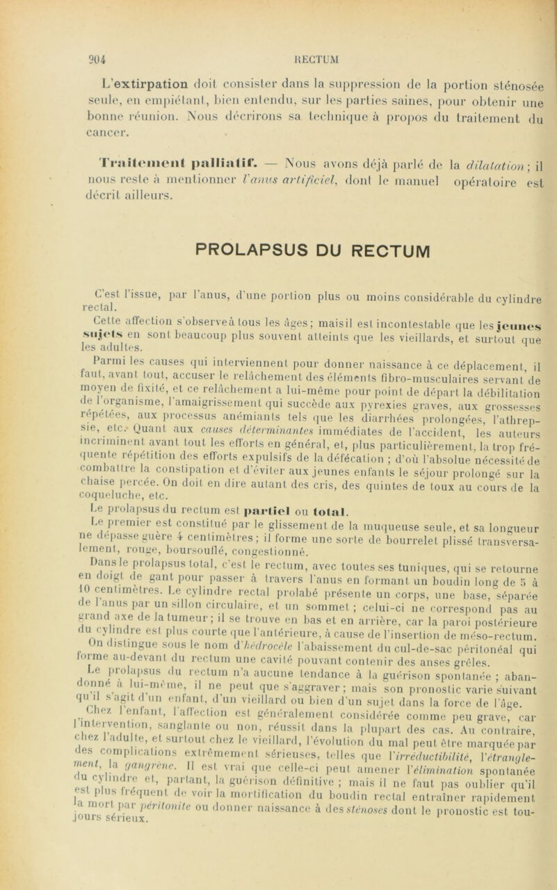 L'extirpation doit consister dans la suppression de la portion sténosée seule, eu empiétant, bien entendu, sur les parties saines, pour obtenir une bonne réunion. Nous décrirons sa technique à propos du traitement du cancer. Tmitcmenl palliatif. — Nous avons déjà parlé de nous reste à mentionner Vanus artificiel, dont le manuel décrit ailleurs. la dilatation ; il opératoire est PROLAPSUS DU RECTUM C’est l’issue, par l’anus, d'une portion plus ou moins considérable du cylindre rectal. Cette affection s observeà tous les âges; maisil est incontestable que les jeunes si.jols en sont beaucoup plus souvent atteints que les vieillards, et surtout que les adultes. Parmi les causes qui interviennent pour donner naissance à ce déplacement, il faut, avant tout, accuser le relâchement des éléments fibro-musculaires servant de moyen de fixité, et ce relâchement a lui-même pour point de départ la débilitation de 1 organisme, 1 amaigrissement qui succède aux pyrexies graves, aux grossesses répétées, aux processus anémiants tels que les diarrhées prolongées, l’athrep- sie, etc.* Quant aux causes déterminantes immédiates de l’accident, les auteurs incriminent avant tout les efforts en général, et, plus particulièrement, la trop fré- quente répétition des efforts expuïsifs de la défécation ; d’où l'absolue nécessité de combattre la constipation et d’éviter aux jeunes enfants le séjour prolongé sur la • baise percée. On doit en dire autant des cris, des quintes de toux au cours de la coqueluche, etc. l e prolapsus du rectum est partiel ou total. Le premier est constitué par le glissement de la muqueuse seule, et sa longueur ne dépassé guere 4 centimètres; il forme une sorte de bourrelet plissé transversa- lement, rouge, boursouflé, congestionné. Dans le prolapsus total, c'est îe rectum, avec toutes ses tuniques, qui se retourne en doigt de gant pour passer à travers l'anus en formant un boudin long de 5 à 0 ^nlimelres. Le cylindre rectal prolabé présente un corps, une base, séparée de t anus par un sillon circulaire, et un sommet; celui-ci ne correspond pas au gian axe te atumeui , il se trouve en bas et en arrière, car la paroi postérieure ( Ur/ ^ ,m<: re esl P us C0lu’te que 1 antérieure, à cause de l’insertion de méso-rectum. Un distingue sous le nom d'hédrocèle l'abaissement du cul-de-sac péritonéal qui Jorme au-devant du rectum une cavité pouvant contenir des anses grêles. Le prolapsus du rectum n’a aucune tendance à la guérison spontanée ; aban- 0ï,netd ..ul1Tm< Ine; ne Peut flue s'aggraver ; mais son pronostic varie suivant qu U s agit d un enfant, d’un vieillard ou bien d'un sujet dans la force de l’âge. ‘ U7à enLinf, 1 affection est généralement considérée comme peu grave, car 1 intervention, sanglante ou non, réussit dans la plupart des cas. Au contraire, , 1 ;i<lu ,e> et surtout chez le vieillard, l’évolution du mal peut être marquée par des complications extrêmement sérieuses, telles que Y irréductibilité, l'étrangle- ment, la gangrène. Il est vrai que celle-ci peut amener l'élimination spontanée u cylmdre et, partant, la guérison définitive; mais il ne faut pas oublier qu’il i t P , fréquent de voir la mortification du boudin rectal entraîner rapidement a mort par péritonite ou donner naissance à des sténoses dont le pronostic est tou- jours serieux.