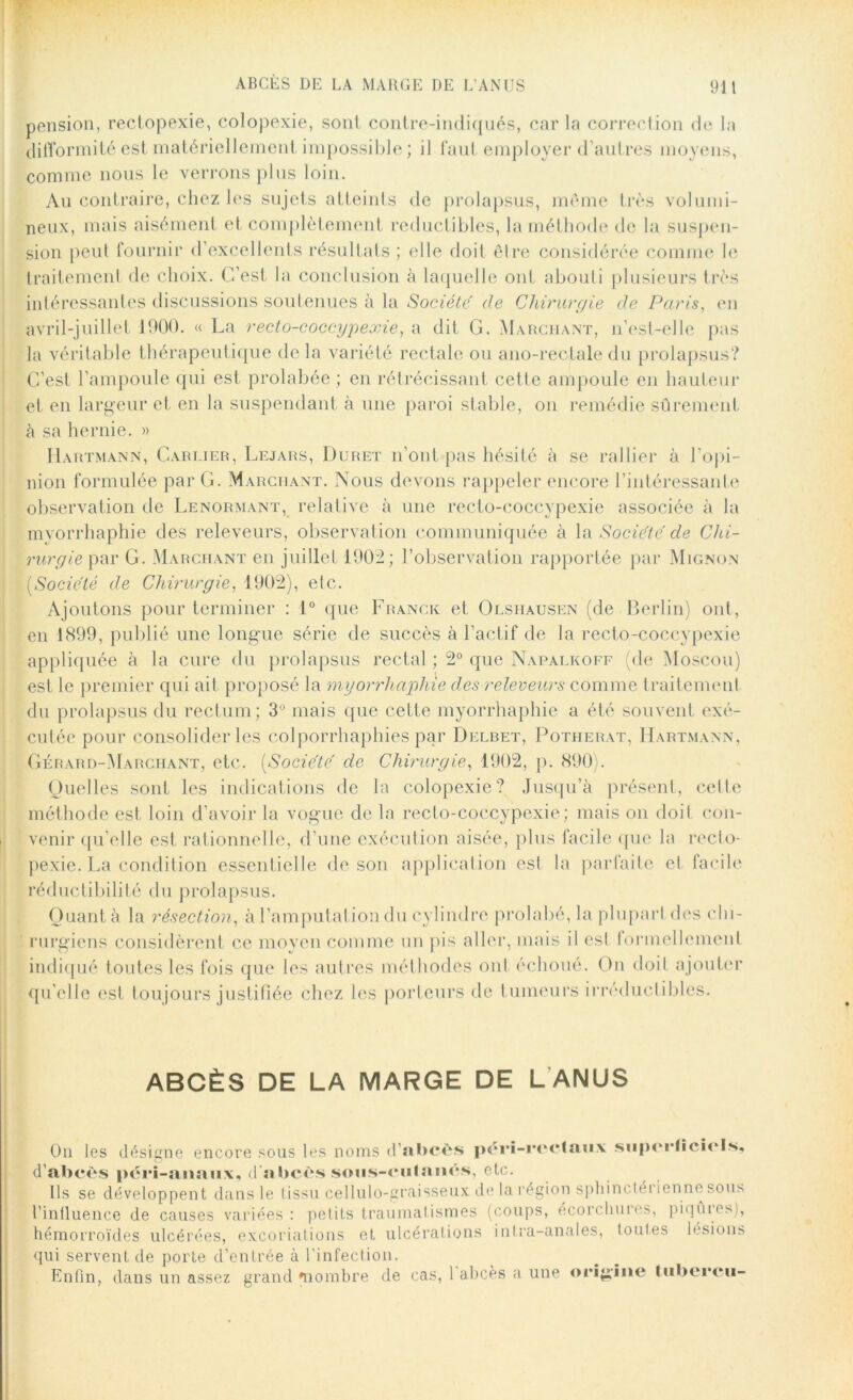 ABCÈS DE LA MARGE DE L’ANUS pension, rectopexie, colopexie, sont contre-indiqués, car la correction de la difformité est matériellement impossible ; il faut employer d’autres moyens, comme nous le verrons plus loin. Au contraire, chez les sujets atteints de prolapsus, même très volumi- neux, mais aisément et complètement réductibles, la méthode de la suspen- sion peut fournir d’excellents résultats ; elle doit être considérée comme le traitement de choix. C’est la conclusion à laquelle ont abouti plusieurs très intéressantes discussions soutenues à la Société de Chirurgie de Paris, en avril-juillet 1900. « La recto-coccypexie, a dit G. Marchant, n’est-elle pas la véritable thérapeutique de la variété rectale ou ano-rectale du prolapsus? C’est l’ampoule qui est prolabée ; en rétrécissant cette ampoule en hauteur et en largeur et en la suspendant à une paroi stable, on remédie sûrement à sa hernie. » Hartmann, Carrier, Lejars, Duret n’ont pas hésité à se rallier à l’opi- nion formulée par G. Marchant. Nous devons rappeler encore l'intéressante observation de Lenormant, relative à une recto-coccypexie associée à la mvorrhaphie des releveurs, observation communiquée à la Société de Chi- rurgie par G. Marchant en juillet 1902; l’observation rapportée par Mignon [Société de Chirurgie, 1902), etc. Ajoutons pour terminer : 1° que Franck et Olshausen (de Berlin) ont, en 1899, publié une longue série de succès à l’actif de la recto-coccypexie appliquée à la cure du prolapsus rectal ; 2° que Napalkoff (de Moscou) est le premier qui ait proposé la myorrhaphie des releveurs comme traitement du prolapsus du rectum; 3° mais que cette myorrhaphie a été souvent exé- cutée pour consolider les colporrhaphies par Delbet, Potherat, Hartmann, Gérard-Marciiant, etc. (Socie'te' de Chirurgie, 1902, p. 890). Quelles sont les indications de la colopexie? Jusqu’à présent, cette méthode est loin d’avoir la vogue de la recto-coccypexie; mais on doit con- venir qu’elle est rationnelle, d'une exécution aisée, plus facile que Ja recto- pexie. La condition essentielle de son application est la parfaite et facile réductibilité du prolapsus. Quant à la résection, à l’amputation du cylindre prohibé, la plupart «les chi- rurgiens considèrent ce moyen comme un pis aller, mais il est formellement indiqué toutes les fois que les autres méthodes ont échoué. On doit ajouter qu'elle est toujours justifiée chez les porteurs de tumeurs irréductibles. ABCÈS DE LA MARGE DE L ANUS On les désigne encore sous les noms d’abcès péri-rrolaiix sMpci'Iiciels. d’abcès péri-aiiaii.x, d'abcès sous-culané.s, etc. Ils se développent dans le tissu cellulo-graisseux delarégion sphindéi ienne sous l’influence de causes variées : petits traumatismes (coups, écorchures, piqmes), hémorroïdes ulcérées, excoriations et ulcérations intra-anales, toutes lésions qui servent de porte d’entrée à l’infection. Enfin, dans un assez grand mombre de cas, 1 abcès a une origine tubercii-