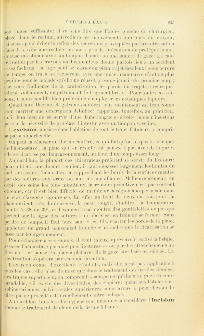 soit jugée suffisante; il va sans dire que l’index gauche du chirurgien, placé dans le rectum, surveillera les mouvements imprimés au crayon; ici aussi, pour éviter le reflux des sécrétions provoquées par la cautérisation dans la cavité ano-rcctale, on aura pris la précaution de protéger la mu- queuse intestinale avec un tampon d’ouate ou une lanière de gaze. La cau- térisation par les crayons médicamenteux donne parfois lieu à un accident assez fâcheux : la lige peut se casser en plein trajet fistuleux ; sans perdre de temps, on ira à sa recherche avec une pince, manœuvre d’autant plus pénible pour le malade qu’elle ne réussit presque jamais du premier coup ; car, sous l’influence de la cautérisation, les parois du trajet se recroque- villent violemment, emprisonnant le fragment brisé... Pour toutes ces rai- sons, il nous semble bien préférable d’employer les caustiques liquides. Quant aux thermo et galvano-cautères, leur maniement est trop connu pour mériter une description détaillée; rappelons, toutefois, au praticien, qu’il fera bien de se servir d’une lame longue et étroite; nous n’insistons pas sur la nécessité de protéger l’intestin avec un tampon vaseliné. L’excision consiste dans l’ablation de tout le trajet fistuleux, y compris sa paroi superficielle. On peut la réaliser au thermocautère, ce qui fait qu’on n’a pas à s’occuper de l’hémostase; la plaie qui en résulte est pansée à plat avec de la gaze; elle se cicatrise par bourgeonnement, au bout d’un temps assez long. Aujourd’hui, la plupart des chirurgiens préfèrent se servir du bistouri; pour obtenir une bonne réunion, il faut dépasser largement les limites du mal ; on assure l’hémostase en rapprochant les bords de la surface eruenlée par des sutures aux crins ou aux fils métalliques. Malheureusement, en dépit des soins les plus minutieux, la réunion primitive n’est pas souvent obtenue, car il est bien difficile de maintenir la région ano-périnéale dans un état d’asepsie rigoureuse. En effet, au bout de deux ou I rois jours, la plaie devient très douloureuse, la peau rougit, s’inlillre, la température monte à 38 ou 30°, et l’examen local montre des gouttelettes de pus qui perlent sur la ligne des sutures : un abcès est en train de se former. Sans perdre de temps, il faut faire sauL'r les fils, écarter les bords de la plaie, appliquer un grand pansement humide et attendre que la cicatrisation se fasse par bourgeonnement. Pour échapper à ces ennuis, il vaut mieux, après avoir excisé la fistule, assurer l hémostase par quelques ligatures — ou par des attouchements au thermo — et panser la plaie à plat avec de la gaze stérilisée ou salolee. La cicatrisation s’opérera par seconde intention. L’excision donne d’excellents résultats, mais (die n est pas applicable à lous les cas; elle n’est de mise que dans le traitement des fislnies simples, des trajets superficiels; ou comprendra sans peine qu’elle n est guère recom- mandable, s’il existe des diverticules, des clapiers; quanl aux fislules sus- sphinctériennes, pelvi-rectales supérieures, nous avons a peine besoin de dire que ce procédé est formellement contre-indique. Aujourd’hui, tous les chirurgiens sonl unanimes a considérer I incision comme le traitement de choix de la fistule à 1 anus.