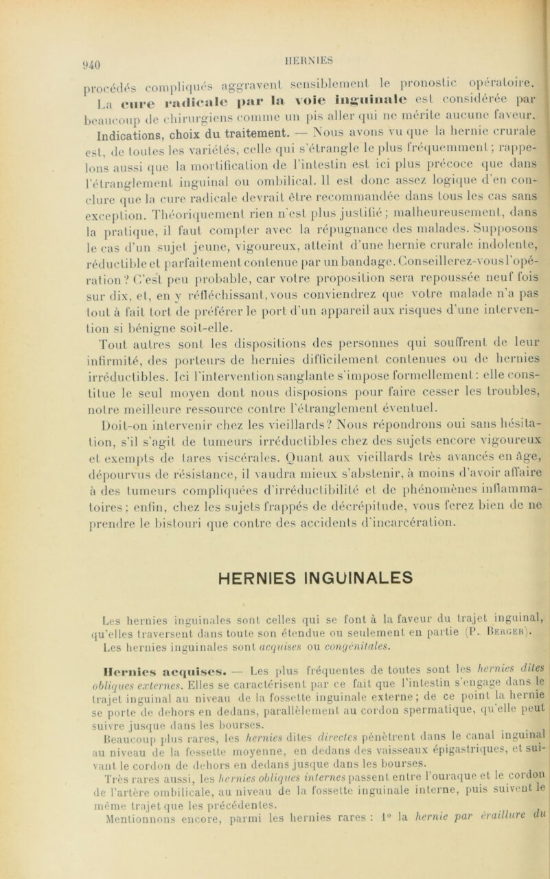 procédés compliqués aggravent sensiblement le pronostic opératoire. La cure radicale par la voie inguinale est considérée par beaucoup de chirurgiens comme un pis aller qui ne mérite aucune faveur. Indications, choix du traitement. — Nous avons vu que la hernie crurale est. de toutes les variétés, celle qui s’étrangle le plus fréquemment ; rappe- lons aussi que la mortification de l’intestin est ici plus précoce que dans l’étranglement inguinal ou ombilical. 11 est donc assez logique d’en con- clure que la cure radicale devrait être recommandée dans tous les cas sans exception. Théoriquement rien n'est plus justifié ; malheureusement, dans la pratique, il faut compter avec la répugnance des malades. Supposons le cas d’un sujet jeune, vigoureux, atteint d’une hernie crurale indolente, réductible et parfaitement contenue par un bandage. Gonseillerez-vousl’opé- ration ? C’est peu probable, car votre proposition sera repoussée neuf fois sur dix, et, en y réfléchissant, vous conviendrez que votre malade n’a pas tout à fait tort de préférer le port d’un appareil aux risques d’une interven- tion si bénigne soit-elle. Tout autres sont les dispositions des personnes qui souffrent de leur infirmité, des porteurs de hernies difficilement contenues ou de hernies irréductibles. Ici l'intervention sanglante s’impose formellement: elle cons- titue le seul moyen dont nous disposions pour faire cesser les troubles, notre meilleure ressource contre l’étranglement éventuel. Doit-on intervenir chez les vieillards? Nous répondrons oui sans hésita- tion, s’il s’agit de tumeurs irréductibles chez des sujets encore vigoureux et exempts de tares viscérales. Quant aux vieillards très avancés en âge, dépourvus de résistance, il vaudra mieux s’abstenir, à moins d’avoir affaire à des tumeurs compliquées d’irréductibilité et de phénomènes inflamma- toires; enfin, chez les sujets frappés de décrépitude, vous ferez bien de ne prendre le bistouri que contre des accidents d’incarcération. HERNIES INGUINALES Les hernies inguinales sont celles qui se font à la faveur du trajet inguinal, qu’elles traversent dans toute son étendue ou seulement en partie (P. Berger). Les hernies inguinales sont acquises ou congénitales. Hernies acquises» — Les plus fréquentes de toutes sont les hernies dites obliques externes. Elles se caractérisent par ce fait que 1 intestin s engage dans le trajet inguinal au niveau de la fossette inguinale externe; de ce point la hernie se porte de dehors en dedans, parallèlement au cordon spermatique, qu'elle peut suivre jusque dans les bourses. Beaucoup plus rares, les hernies dites directes pénètrent dans le canal inguinal au niveau de la fossette moyenne, en dedans des vaisseaux épigastriques, et sui vaut le cordon de dehors en dedans jusque dans les bourses. Très rares aussi, les hernies obliques internes passent entre l’ouraque et le cordon de l’artère ombilicale, au niveau de la fossette inguinale interne, puis suivent le même trajet que les précédentes. Mentionnons encore, parmi les hernies rares : 1° la hernie par éraillure u