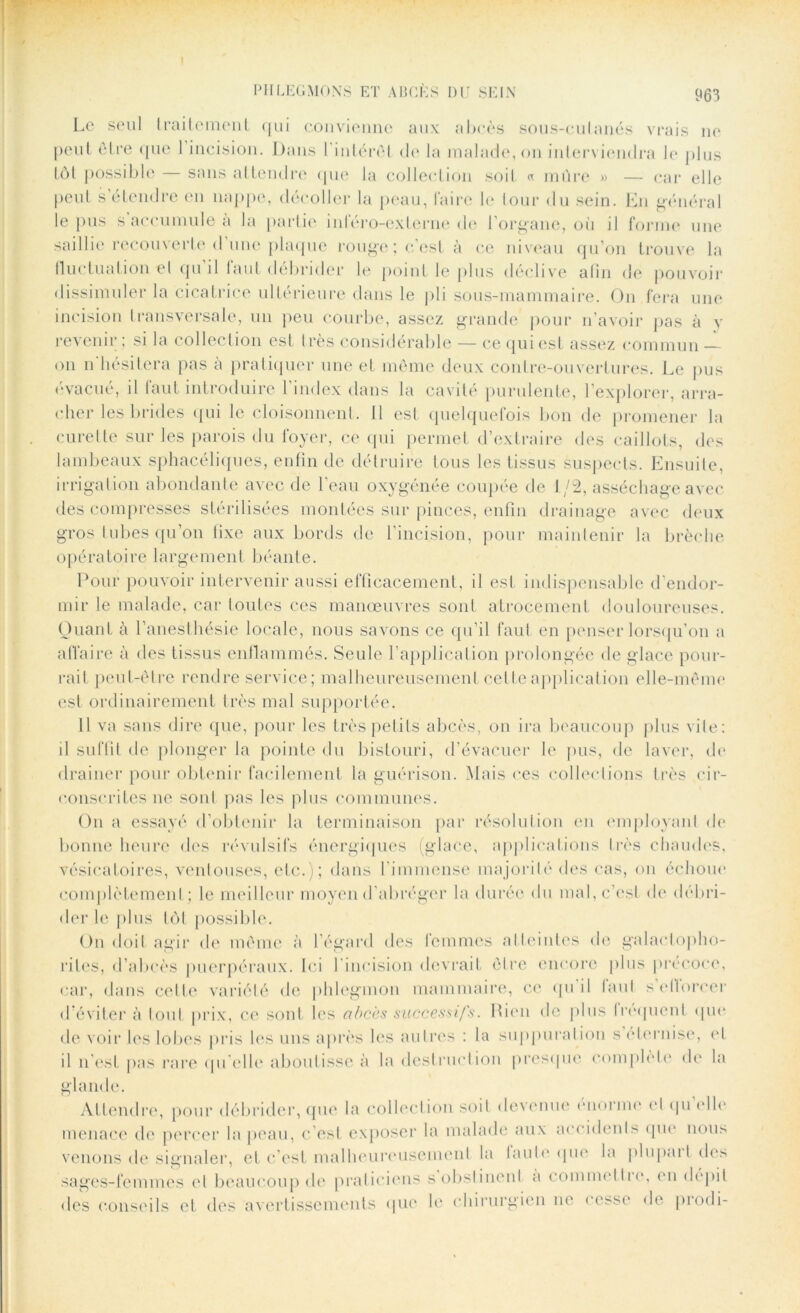 Le seul traitement qui convienne aux abcès sous-culanés vrais ne peut être que 1 incision. Dans l'intérêt de la malade, on interviendra le plus tôt possible — sans attendre que la collection soit « mûre « — car elle peut s’étendre en nappe, décoller la peau, faire le tour du sein. En général le pus s accumule à la partie inféro-externe de l’organe, où il forme une saillie recouverte d’une plaque rouge; c’est à ce niveau qu’on trouve la fluctuation el qu’il faut débrider le point le plus déclive alin de pouvoir dissimuler la cicatrice ultérieure dans le pli sous-mannnaire. On fera une incision transversale, un peu courbe, assez grande pour n’avoir pas à y revenir ; si la collection est très considérable — ce qui est assez commun on n'hésitera pas à pratiquer une et meme deux contre-ouvertures. Le pus évacué, il faut introduire l’index dans la cavité purulente, l’explorer, arra- cher les brides qui le cloisonnent. 11 est quelquefois bon de promener la curette sur les parois du foyer, ce qui permet d’extraire des caillots, des lambeaux sphacéliqucs, enfin de détruire tous les tissus suspects. Ensuite, irrigation abondante avec de l’eau oxygénée coupée de 1/2, asséchage avec des compresses stérilisées montées sur pinces, enfin drainage avec deux gros tubes qu’on fixe aux bords de l’incision, pour maintenir la brèche opératoire largement béante. Pour pouvoir intervenir aussi efficacement, il est indispensable d'endor- mir le malade, car toutes ces manœuvres sont atrocement douloureuses. Quant à l’anesthésie locale, nous savons ce qu’il faut en penser lorsqu’on a affaire à des tissus enflammés. Seule l’application prolongée de glace pour- rait peut-être rendre service; malheureusement cette application elle-même est ordinairement très mal supportée. 11 va sans dire que, pour les très petits abcès, on ira beaucoup plus vile: il suffit de plonger la pointe du bistouri, d’évacuer le pus, de laver, de drainer pour obtenir facilement la guérison. Mais ces collections très cir- conscrites ne soûl pas les plus communes. Ou a essayé d’obtenir la terminaison par résolution en employant de bonne heure des révulsifs énergiques (glace, applications très chaudes, vésicatoires, ventouses, etc.); dans l’immense majorité dos cas, on échoue complètement ; le meilleur moyend abréger la durée du mal, c’est do débri- der le plus tôt possible. On doit agir de même à l’égard des femmes atteintes de galactopho- riles, d’abcès puerpéraux. Ici l’incision devrait être encore plus précoce, car, dans cette variété de phlegmon mammaire, ce qu il faut s efforcer d’éviter à tout prix, ce sont les abcès successifs. Rien de plus Iroquent que de voir les lobes pris les uns après les autres : la suppuration s éternise, el il n’est pas rare qu’elle aboutisse à la destruction presque complète de la glande. Attendre, pour débrider, que la collection soit desenue enoi me cl qu elle menace de percer la peau, c’est exposer la malade aux accidents que nous venons de signaler, et c’est malheureusement la laule que la plupart des sages-femmes el beaucoup de praticiens s obstinent a commettre, en dépit des conseils et des avertissements que le chirurgien ne cesse de piodi-