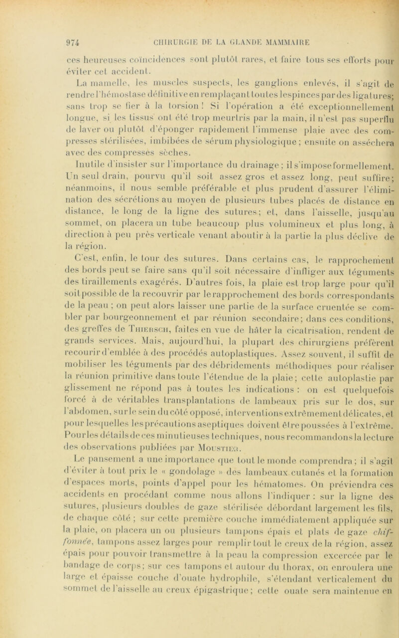 ces heureuses coïncidences sont plutôt rares, et faire tousses efforts pour éviter cet accident. La mamelle, les muscles suspects, les ganglions enlevés, il s’agit de rendre l'hémostase définitive en remplaçant tou tes lespinces par des ligatures; sans trop se lier à la lorsion ! Si l’opération a été exceptionnellement longue, si les tissus' ont été trop meurtris par la main, il 11’esl pas superflu de laver ou plutôt d’éponger rapidement l'immense plaie avec des com- presses stérilisées, imbibées de sérum physiologique ; ensuite on asséchera avec des compresses sèches. Inutile d'insister sur l’importance du drainage; il s’impose formellement. Un seul drain, pourvu qu’il soit assez gros et assez long, peut suffire; néanmoins, il nous semble préférable et plus prudent d’assurer l’élimi- nation des sécrétions au moyen de plusieurs tubes placés de distance en distance, le long de la ligne des sutures; et, dans l’aisselle, jusqu’au sommet, on placera un tube beaucoup plus volumineux et plus long, à direction à peu près verticale venant aboutir à la partie la plus déclive de la région. G est, enfin, le tour des sutures. Dans certains cas, le rapprochement des bords peut se taire sans qu il soit necessaire d infliger aux téguments des tiraillements exagérés. D’autres fois, la plaie est trop large pour qu’il soit possible de la recouvrir par le rapprochement des bords correspondants de la peau ; on peut alors laisser une partie de la surface cruentée se com- bler par bourgeonnement et par réunion secondaire; dans ces conditions, des greffes de Thiersch, faites en vue de hâter la cicatrisation, rendent de grands services. Mais, aujourd’hui, la plupart des chirurgiens préfèrent recourir d’emblée à des procédés autoplastiques. Assez souvent , il suffit de mobiliser les téguments par des débridements méthodiques pour réaliser la réunion primitive dans toute l’étendue de la plaie; celle autoplastie par glissement ne répond pas à tou les les indications : on est quelquefois lorcé a de véritables transplantations de lambeaux pris sur le dos, sur 1 abdomen, sur le sein du côté opposé, interventions extrêmement délicates, et pour lesquelles lesprécautions aseptiques doivent être poussées à l’extrême. Pou ries détails de ces minutieuses techniques, nous recommandons la lecture des observations publiées par Moustiixu Le pansement a une importance que tout le monde comprendra; il s’agit d éviter a tout prix le « gondolage » des lambeaux cutanés et la formation d espaces morts, points d appel pour les hématomes. On préviendra ces accidents en procédant comme nous allons l’indiquer : sur la ligne des sutures, plusieurs doubles de gaze stérilisée débordant largement les fils, de chaque côté; sur cette première couche immédiatement appliquée sur la plaie, on placera un ou plusieurs tampons épais et plats de gaze chif- fonnée, tampons assez larges pour remplir tout le creux delà région, assez épais pour pouvoir transmettre à la peau la compression excercée par le bandage de corps; sur ces tampons cl autour du thorax, on enroulera une largo et épaisse couche d’ouate hydrophile, s'étendant verticalement du commet de 1 aisselle au creux épigastrique; cette ouate sera maintenue en