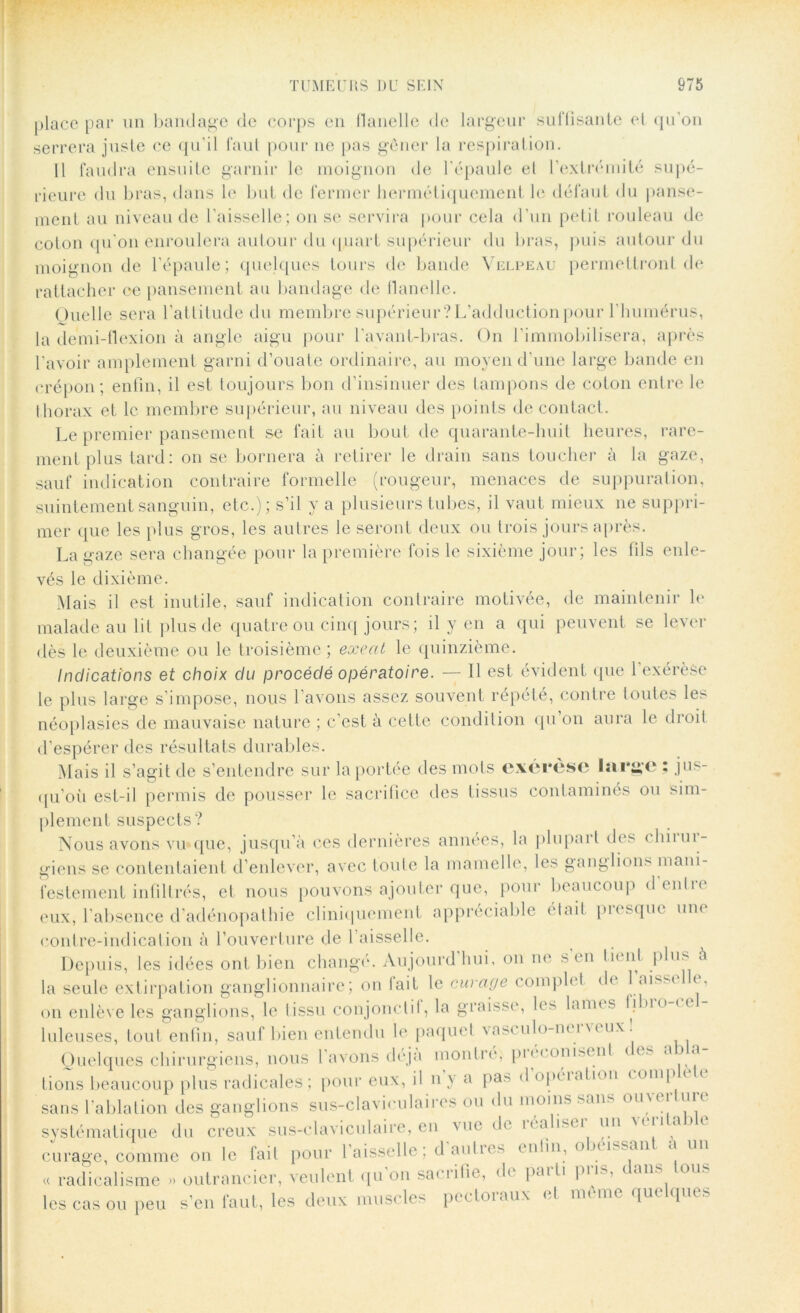 place par un bandage de corps en flanelle de largeur suffisante et qu’on serrera juste ce qu’il faut pour ne pas gêner la respiration. 11 faudra ensuite garnir le moignon de l'épaule el l’extrémité supé- rieure du bras, dans le but de fermer hermétiquement le défaut du panse- ment au niveau de l'aisselle; on se servira pour cela d’un petit rouleau de colon qu’on enroulera autour du quart supérieur du bras, puis autour du moignon de l’épaule; quelques tours de bande Velpeau permettront de rattacher ce pansement au bandage de flanelle. Quelle sera l’attitude du membre supérieur?L’adductionpour l'humérus, la demi-flexion à angle aigu pour l’avant-bras. On l’immobilisera, après l’avoir amplement garni d’ouate ordinaire, au moyen d’une large bande en crépon; enfin, il est toujours bon d’insinuer des tampons de coton entre le thorax et le membre supérieur, au niveau des points de contact. Le premier pansement se fait au bout de quarante-huit heures, rare- ment plus tard: on se bornera à retirer le drain sans toucher à la gaze, sauf indication contraire formelle (rougeur, menaces de suppuration, suintement sanguin, etc.); s’il y a plusieurs tubes, il vaut mieux ne suppri- mer que les plus gros, les autres le seront deux ou trois jours après. La gaze sera changée pour la première fois le sixième jour; les fils enle- vés le dixième. Mais il est inutile, sauf indication contraire motivée, de maintenir le malade au lit plus de quatre ou cinq jours; il y en a qui peuvent se lever dès le deuxième ou le troisième ; exeat le quinzième. Indications et choix du procédé opératoire. — Il est évident que l'exérèse le plus large s’impose, nous l’avons assez souvent répété, contre toutes les néoplasies de mauvaise nature ; c’est à cette condition qu’on aura le droit d’espérer des résultats durables. Mais il s’agit de s’entendre sur la portée des mots exérèse large ; jus- qu’où est-il permis de pousser le sacrifice des tissus contaminés ou sim- plement suspects? Nous avons vu que, jusqu’à ces dernières années, la plupart des chirur- giens se contentaient d’enlever, avec toute la mamelle, les ganglions mani- festement infiltrés, et nous pouvons ajouter que, pour beaucoup d'en Ire eux, l’absence d’adénopathie cliniquement appréciable était presque une contre-indication à l’ouverture de l’aisselle. Depuis, les idées ont bien changé. Àujourd hui, on ne s en là ni plus & la seule extirpation ganglionnaire; on lait le curage comph 1 de 1 aiss< 1 e, on enlève les ganglions, le tissu conjonctif, la graisse, les lamt s lilno < < luleuses, tout enfin, sauf bien entendu le paquet vasculo-m î m ux. Quelques chirurgiens, nous l’avons déjà montre; pi econisunl ce. a va lions beaucoup plus radicales; pour eux, il u y a pa^ <1 opéiation comp * sans l'ablation des ganglions sus-claviculaires ou du moins san. ouu.i nu systématique du creux sus-claviculaire, en vue de réaliser un véritable curage, comme ou le fait pour 1 aisselle; daubes enfin, o >< îs.an a « radicalisme » outrancier, veulent qu on sa* iifie, d* paib P11 * les cas ou peu s’en faut, les deux muscles pectoraux et même quelques