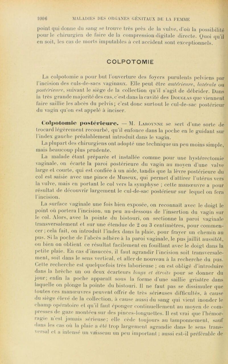 point qui donne du sang se trouve très près de la vulve, d’où la possibilité pour le chirurgien de faire de la compression digitale directe. Quoi qu’il en soit, les cas de morts imputables à cet accident sont exceptionnels. COLPOTOMIE La colpotomie a pour but l’ouverture des foyers purulents pelviens par l’incision des culs-de-sacs vaginaux. Elle peut être antérieure, latérale ou postérieure, suivant le siège de la collection qu’il s’agit de débrider. Dans la très grande majorité des cas, c’est dans la cavité des Douglas que viennent faire saillie les abcès du pelvis; c’est donc surtout le cul-de-sac postérieur du vagin qu’on est appelé à inciser. Colpotomie postérieure. — M. Laroynne se sert d’une sorte de trocard légèrement recourbé, qu’il enfonce dans la poche en le guidant sur l'index gauche préalablement introduit dans le vagin. La plupart des chirurgiens ont adopté une technique un peu moins simple, mais beaucoup plus prudente. La malade étant préparée et installée comme pour une hystérectomie vaginale, on écarte la paroi postérieure du vagin au moyen d’une valve laigo et comte, qui est confiée a un aide, tandis (pie la lèvre postérieure du col est saisie avec une pince de Museux, qui permet d’attirer l’utérus vers la vulve, mais en portant le col vers la symphyse ; celte manœuvre a pour résultat de découvrir largement le cul-de-sac postérieur sur lequel on fera l’incision. La surlace vaginale une fois bien exposée, on reconnaît avec le doigt le point où portera 1 incision, un peu au-dessous de 1 insertion du vagin sur le col. Alors, avec la pointe du bistouri, on sectionne la paroi vaginale transversalement et sur une étendue de 2 ou 3 cenlimètres, pour commen- cei , cela fait, on introduit 1 index dans la plaie, pour frayer un chemin au pus. Si la poche de 1 abcès adhère a la paroi vaginale, le pus jaillit aussitôt, ou bien on obtient ce résultat lacilement en fouillant avec le doigt dans la petite plaie. En cas d insuccès, il faut agrandir l’incision soit transversale- ment, soil dans le sens vertical, et aller de nouveau à la recherche du pus. Ce11e recherche est quelquefois très laborieuse ; on est obligé d’introduire dans la brèche un ou deux écarteurs longs et étroits pour se donner du jour, enfin la poche apparaît sous la lorme d’une saillie grisâtre dans laquelle on plonge la pointe du bistouri. Il ne faut pas se dissimuler que toutes ces manœuvres peuvent ofirir de très sérieuses difficultés, à cause du siège élevé de la collection, a cause aussi du sang (pii vient inonder le < hamp opératoire et (pi il laul éponger continuellement au moyen de com- piessesde gaze montées sur des pinces-longuettcs. Il est vrai (pie l’hémor- uigie n est jamais sérieuse; elle cède toujours au tamponnement, sauf dans les cas où la plaie a été trop largement agrandie dans le sens trans- N< ls‘^ a hitensé un vaisseau un peu important ; aussi est-il préférable de