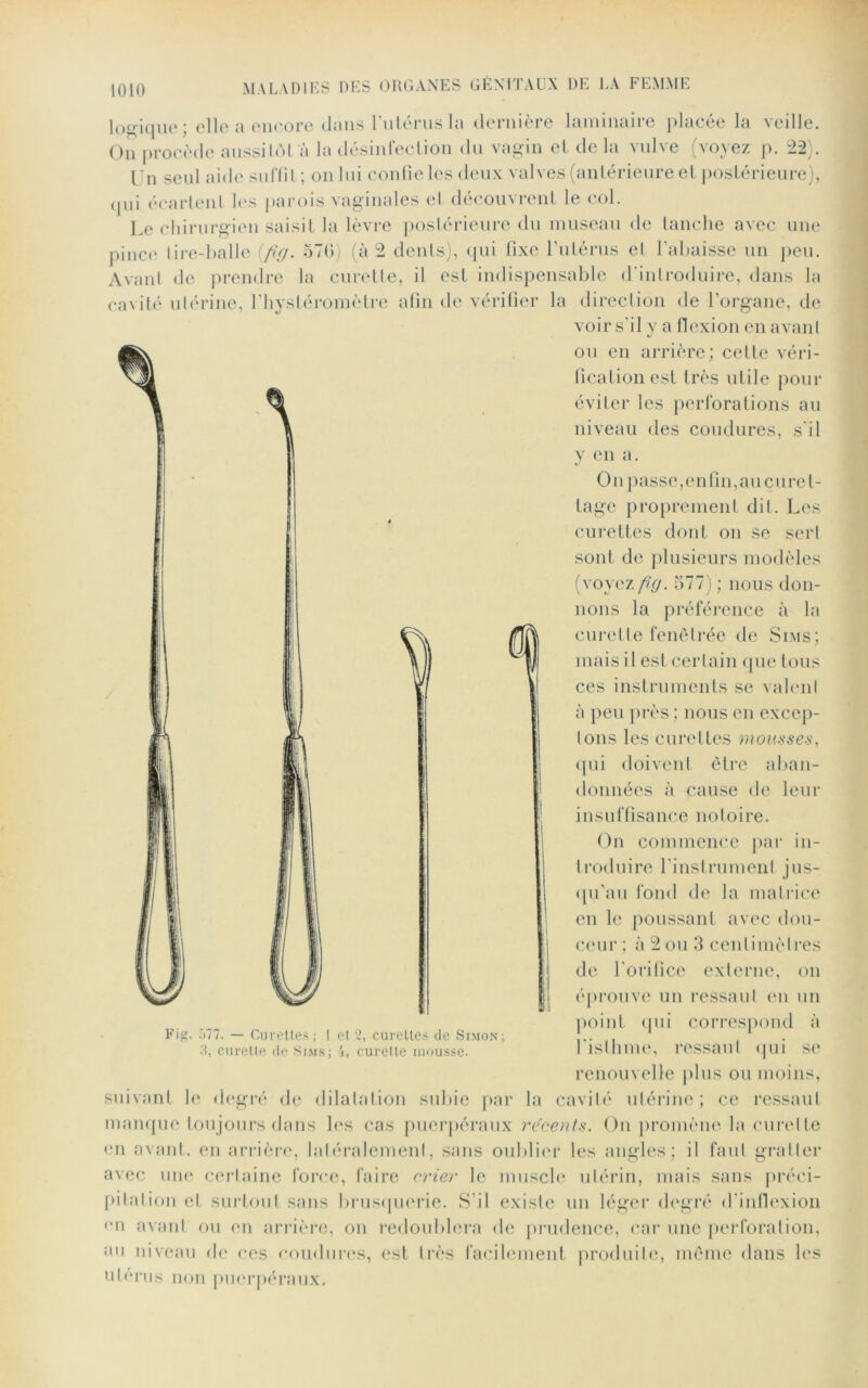 lo o-jque; elle a encore dans l'utérus la dernière laminaire placée la veille. On procède aussitôt à la désinfection du vagin et de la vulve (voyez p. 22). Un seul aide suffi l ; on lui confie les deux valves (antérieure et postérieure), qui écartent lus parois vaginales et découvrent le col. Le chirurgien saisit la lèvre postérieure du museau de tanche avec une pince tire-balle (fig. 570) (à 2 dents), qui fixe l’utérus el l’abaisse un peu. Avant de prendre la curette, il est indispensable d’introduire, dans la cavité utérine, l’hystéromètre afin de vérifier la direction de l’organe, de voir s’il y a flexion en avant ou en arrière; cette véri- fication est très utile pour éviter les perforations au niveau des coudures, s'il y en a. On passe, en fin, au curet- tage proprement dit. Les curettes dont on se sert sont de plusieurs modèles (voyez fig. 577) ; nous don- nons la préférence à la curette fenêtrée de Sims; mais il est certain que tous ces instruments se valent à peu près; nous en excep- tons les curettes mousses, qui doivent être aban- données à cause de leur insuffisance notoire. On commence par in- troduire l'instrument jus- qu’au fond de la matrice en le poussant avec dou- ceur ; à 2 ou 3 centimètres de l'orifice externe, on éprouve un ressaut en un point <|ui correspond à l'isthme, ressaut qui se renouvelle plus ou moins, suivant le degré de dilatation subie par la cavité utérine; ce ressaut manque toujours dans les cas puerpéraux récents. On promène la curette mi avant, en arrière, latéralement, sans oublier les angles; il faut gratter avec une certaine force, faire crier le muscle utérin, mais sans préci- pitation et surtout sans brusquerie. S’il existe un léger degré d'inflexion <m avant ou en arrière, on redoublera de prudence, car une perforation, au niveau de ces coudures, est très facilement produite, même dans les utérus non puerpéraux. Fig. 577. — Curettes; I el 2, curettes de Simon; 3, curette de Sims; 4, curette mousse.