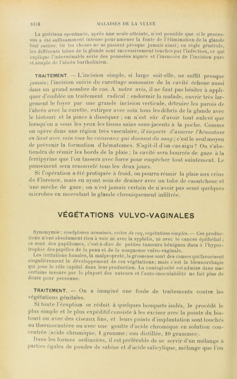 La guérison spontanée, après une seule atteinte, n'est possible que si le proces- sus a été suffisamment intense pour amener la fonte de l’élimination delà glande tout entière. Or les choses ne se passent presque jamais ainsi; en règle générale, les différents lobes de la glande sont successivement touchés par l'infection, ce qui explique l’interminable série des poussées aiguës et l'insuccès de l’incision pure et simple de l’abcès bartholinien. TRAITEMENT. — L’incision simple, si large soit-elle, 11e suffit presque jamais; l'incision suivie du curettage sommaire de la cavité échoue aussi dans un grand nombre de cas. À notre avis, il ne faut pas hésiter à appli- quer d’emblée un traitement radical : endormir la malade, ouvrir très lar- gement le foyer par une grande incision verticale, détruire les parois de l'abcès avec la curette, extirper avec soin tous les débris de la glande avec le bistouri et la pince à disséquer ; on n’est sûr d’avoir tout enlevé que lorsqu’on a sous les yeux les tissus sains sous-jacents à la poche. Comme on opère dans une région très vasculaire, il importe d'assurer l'he'mostase en liant avec soin tous les vaisseaux qui donnent du sang ; c’est le seul moven de prévenir la formation d'hématomes. S’agit-il d’un cas aigu? O11 s’abs- tiendra de réunir les bords de la plaie ; la cavité sera bourrée de gaze à la ferripyrine que l’on tassera avec force pour empêcher tout suintement. Le pansement sera renouvelé tous les deux jours. Si l’opération a été pratiquée à froid, on pourra réunir la plaie aux crins de Florence, mais en ayant soin de drainer avec un tube de caoutchouc et une mèche de gaze; on n’est jamais certain de n’avoir pas semé quelques microbes en morcelant la glande chroniquement infiltrée. VÉGÉTATIONS VULVO-VAGINALES Synonymie : condylomes acumincs, crêtes de coq, végétations simples.— Ces produc- tions n ont absolument rien à voir ni avec la syphilis, ni avec le cancer épithélial ; ce sont des papillonnes, c’est-à-dire de petites tumeurs bénignes dues à l’hyper- trophie des papilles de la peau et de la muqueuse vulvo-vaginale. Les irritations banales, la malpropreté, la grossesse sont des causes qui favorisent singulièrement le développement de ces végétations; mais c'est la blennorrhagie qui joue le rôle capital dans leur production. La contagiosité estadmise dans uue certaine mesure par la plupart des auteurs et l’auto-inoculabilité ne fait plus de doute pour personne. TRAITEMENT. — On a imaginé une foule de traitements contre les végétations génitales. Si toute 1 éruption se réduit à quelques bouquets isolés, le procédé le plus simple et le plus expéditif consiste à les exciser avec la pointe du bis- touri ou avec des ciseaux fins, et leurs points d'implantation sont touchés au thermocautère ou avec une goutte d’acide chromique en solution con- 1 entrée acide chromique, 1 gramme; eau distillée, 10 grammes). l)ans les formes ordinaires, d est préférable de se servir d’un mélange à paities égales de poudre de Sabine et d’acide salicylique, mélange que I on