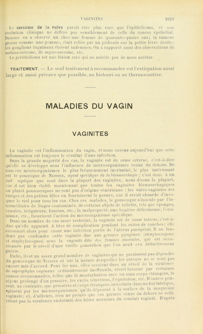 Le sarcome de la vulve paraît être plus rare que l’épithélioma, et son évolution clinique ne difl'ère pas sensiblement de celle du cancer épithélial. Driesen en a observé un chez une femme de quarante-quatre ans; la tumeur grosse comme une pomme, était reliée par un pédicule sur la petite lèvre droite; les ganglions inguinaux étaient indemnes. On a rapporté aussi des observations de mélano-sarcome, de myxo-sarcorne, etc. Le périthélioma est une lésion rare qui ne mérite pas de nous arrêter. TRAITEMENT. — Le seul traitement à recommander est l’extirpation aussi large et aussi précoce que possible, au bistouri ou au thermocautère. MALADIES DU VAGIN VAGINITES La vaginite est l’inflammation du vagin, et nous savons aujourd’hui que celte inflammation est toujours le résultat d’une infection. Dans la grande majorité des cas, la vaginite est de cause externe, c’est-à-dire qu’elle se développe sous l’inlluence de microorganismes venus du dehors. De tous ces microorganismes le plus fréquemment incriminé, le plus intéressant est le gonocoque de Neisser, agent spécifique de la blennorrhagie ; c est donc à un coït septique que sont dues la plupart des vaginites, nous disons la plupart, car il est bien établi maintenant que toutes les vaginites blennorrhagiques ou plutôt gonococciques ne sont pas d’origine vénérienne : les vulvo-vaginites des vierges et des petites filles en fournissent la preuve, car il serait absurde d invo- quer le viol pour tous les cas. Chez ces malades, le gonocoque s inocule par 1 in- termédiaire de linges contaminés, de certains objets de toilette, tels que éponges, canules, irrigateurs, bassins, etc.; la malpropreté, une hygiène défectueuse, 1 ona- nisme, etc., favorisent l’action du microorganisme spécifique. Dans un nombre de cas assez restreint, la vaginite est de cause interne, c est-a- dire qu elle apparaît à titre de complication pendant les suites de couches, elle reconnaît alors pour cause une infection partie de 1 utérus puerpéial. Il ne fau- drait pas confondre cette vaginite due aux germes pyogènes (streptocoques) et staphylocoques) avec la vaginite dite des, femmes enceintes, qui est occa- sionnée‘par le réveil d’une vieille gonorrhée que l’on avait cru définitivement guérie. _ . , Enfin, il est un assez grand nombre de vaginites qui ne pai aissent pas ( < p( m u du gonocoque de Neisser et sur la nature desquelles les auteuis ne st son pas encore mis d’accord. Pour les uns, elles seraient dues au réveil de la virulence de saprophytes vaginaux ordinairement inoffensifs, réveil favoiisc l'ai CM 'mit, causes occasionnelles, telles que la masturbation avec ou s<>os » (PS 1 ianpl'IS’ séjour prolongé d’un pessaire, les excès vénériens, l'équitation, elc. D autres pri- sent, au contraire, que pessaires et corps étrangers, introduits dans un but luhi ique agissent par les microorganismes qu’ils déposent a la surface de la muq « ■ vaginale; et, d’ailleurs, rien ne prouve que ces germes venus du dehors ne solli- citent pas la virulence endormie des hôtes normaux du conduit vaginal. Dupus