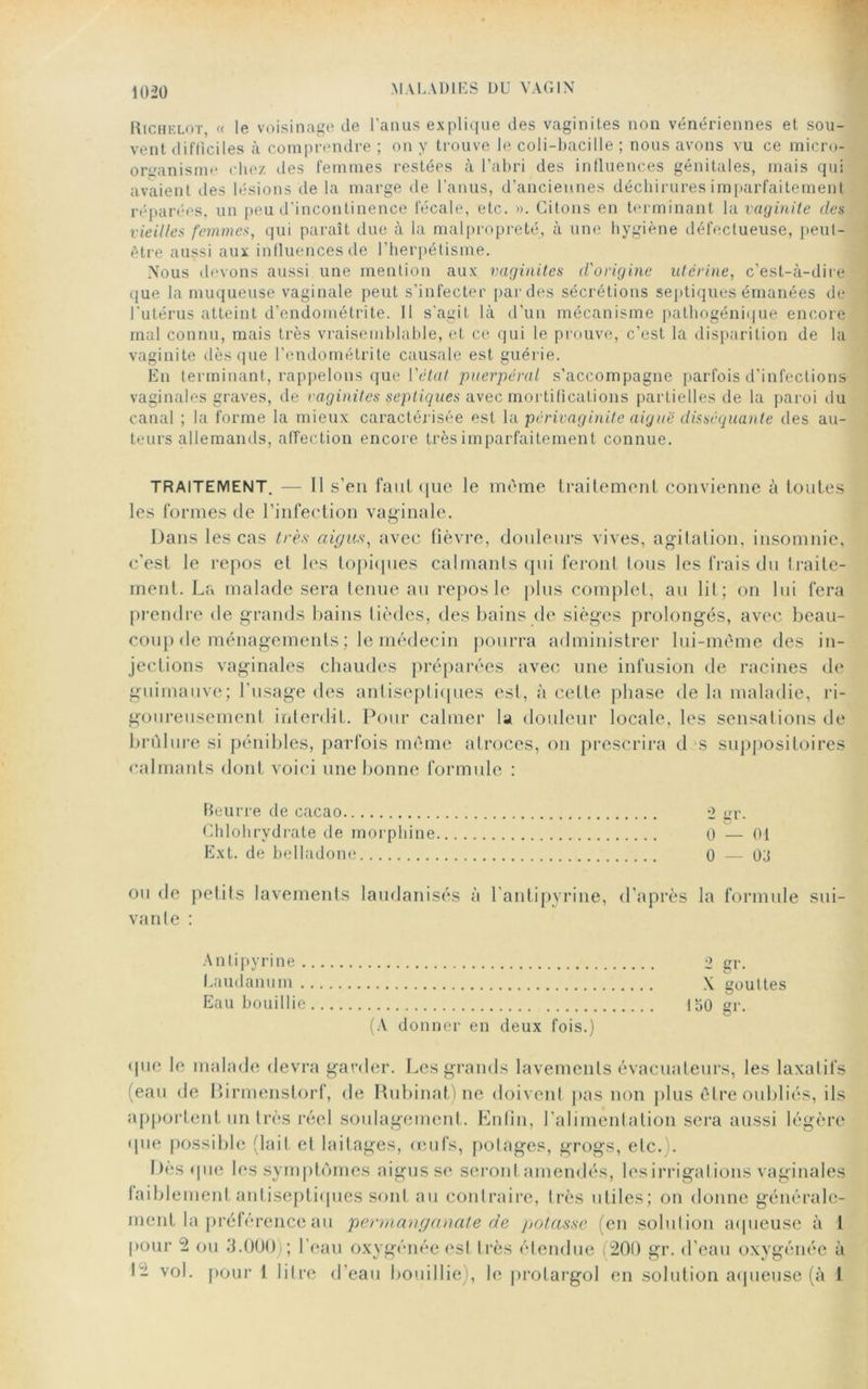 Richelot, « le voisinage de l’anus explique des vaginites non vénériennes et sou- vent difficiles à comprendre ; on y trouve le coli-bacilie ; nous avons vu ce micro-J organisme chez des femmes restées à l’abri des influences génitales, mais qui avaient des lésions île la marge de l’anus, d’anciennes déchirures imparfaitement réparées, un peu d'incontinence lécale, etc. ». Citons en terminant la vaginite des vieilles femmes, qui paraît due à la malpropreté, à une hygiène défectueuse, peut- être aussi aux influences de l’herpétisme. Nous devons aussi une mention aux vaginites d'origine utérine, c’est-à-dire que la muqueuse vaginale peut s’infecter par des sécrétions septiques émanées de l’utérus atteint d’endométrite. Il s'agit là d’un mécanisme pathogénique encore mal connu, mais très vraisemblable, et ce qui le prouve, c’est la disparition de la vaginite dès que l’endométrite causale est guérie. En terminant, rappelons que l’état puerpéral s’accompagne parfois d'infections vaginales graves, de vaginites septiques avec mortifications partielles de la paroi du canal ; la forme la mieux caractérisée est la périvaginite aiguë disséquante des au- teurs allemands, affection encore très imparfaitement connue. TRAITEMENT. — Il s’en faut t|iie le meme traitement convienne à toutes les formes de l’infection vaginale. Dans les cas très aigus, avec fièvre, douleurs vives, agitation, insomnie, c’est le repos et les topiques calmants qui feront tous les frais du traite- ment. La malade sera tenue au repos le plus complet, au lit; on lui fera prendre de grands bains tièdes, des bains de sièges prolongés, avec beau- coup de ménagements ; le médecin pourra administrer lui-mème des in- jections vaginales chaudes préparées avec une infusion de racines de guimauve; l’usage des antiseptiques est, à cette phase de la maladie, ri- goureusement interdit. Pour calmer la douleur locale, les sensations de brûlure si pénibles, parfois même atroces, on prescrira d s suppositoires calmants dont voici une bonne formule : Beurre de cacao *2 gr. Chlohrydrate de morphine 0 — 01 Ext. de belladone 0 — 03 ou de petits lavements laudanisés à l'antipyrine, d’après la formule sui- vante : Antipyrine 2 gr. Laudanum \ gouttes Eau bouillie 150 ar. (A donner en deux fois.) que le malade devra garder. Les grands lavements évacuateurs, les laxatifs (eau de Birmenstorf, de Rubinat) ne doivent pas non plus être oubliés, ils apportent un très réel soulagement. Enfin, l’alimentation sera aussi légère • pie possible (lait et laitages, œufs, potages, grogs, etc.). Dès que les symptômes aigus se seront amendés, lesirrigations vaginales faiblement antiseptiques sont au contraire, Irès utiles; on donne générale- ment la préférence au permanganate de potasse (en solution aqueuse à 1 pour 2 ou 3.000 ; l'eau oxygénée est très étendue (200 gr. d’eau oxygénée à I- vol. pour 1 litre d’eau bouillie), le protargol en solution aqueuse (à i