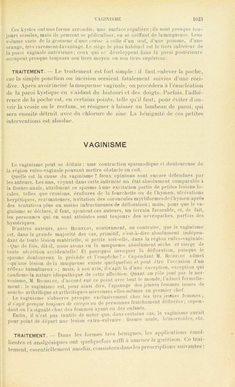 Ces kystes ont une forme arrondie, une surface régulière ; ils sont presque tou- jours sessiles, mais ils peuvent se pédiculiser, en se coiffant de la muqueuse. Leur volume varie de la grosseur d’une cerise à celle d’un œuf, d’une pomme, d’une orange, très rarementdavantage. Le siège le plus habituel est le tiers inférieur de la paroi vaginale antérieure ; ceux: qui se développent dans la paroi postérieure occupent presque toujours son tiers moyen ou son tiers supérieur. TRAITEMENT. — Le traitement est fort simple : il faut enlever la poche, car la simple ponction ou incision seraient fatalement suivies d’une réci- dive. Après avoirincisé la muqueuse vaginale, on procédera à l’énucléation de la paroi kystique en s’aidant du bistouri et des doigts. Parfois, l'adhé- rence de la poche est, en certains points, telle qu’il faut, pour éviter d'ou- vrir la vessie ou le rectum, se résigner à laisser un lambeau de paroi, qui sera ensuite détruit avec du chlorure de zinc La bénignité de ces petites interventions est absolue. VAGINISME Le vaginisme peut se définir: une contraction spasmodique et douloureuse de la région vulvo-vaginale pouvant mettre obstacle au coït. Quelle est la cause du vaginisme ? Deux opinions sont encore défendues par les auteurs. Les uns, voyant dans cette infirmité un état absolument comparable à la fissure anale, attribuent ce spasme aune excitation partie de petites lésions lo- cales, telles que érosions, éraflures de la fourchette ou de 1 hymen, ulcérations herpétiques, eczémateuses, irritation des caroncules myrtiformesde l’hymen après des tentatives plus ou moins infructueuses de défloration; mais, pour que le va- ginisme se déclare, il faut, ajoutent ces auteurs, un terrain favorable, et, de fait, les personnes qui en sont atteintes sont toujours des névropathes, parfois des hystériques. D’autres auteurs, avec Richelot, soutiennent, au contraire, que le vaginisme est, dans la grande majorité des cas, primitif, c’est-à-dire absolument indépen- dant de toute lésion matérielle, si petite soit-elle, dans la région vulvo-vaginale. «Que de fois, dit-il, nous avons vu la muqueuse absolument sèche et \ieige de toute sécrétion accidentelle! Et pourquoi invoquer la défloration, puisque le spasme douloureux la précède et l’empêche? » Cependant M. Richeloi admet «qu’une lésion delà muqueuse existe quelquefois et peut être 1 occasion d un réflexe tumultueux »; mais, à son avis, il s’agit la d une exception, exception qui confirme la nature idiopathique de cette affection. Quant au rôle joué par le ner- vosisme, M. Richelot, d’accord sur ce point avec tout le monde, 1 admet orme e- ment: le vaginisme est, pour ainsi dire, 1 apanage des jeunes femmes issues < e souche arthritique et arthritiques-nerveuses elles-mêmes au premiei c îe . Le vaginisme s’observe presque exclusivement chez les Dès jeiwies finîmes, il s'agit 'presque toujours de vierges ou de personnes fraîchement, definié< s, oepen dant on l’a signalé chez des femmes ayant eu des enlants. . . . Enfin, il n’est pas inutile de noter que, dans certains cas, le vaginisme aurait pour point de départ une lésion extra-vulvaire : fissure ana e, u moi ion » s, e c. TRAITEMENT. — Dans les formes 1res bénignes, les applications^ émol- lientes et analgésiques ont quelquefois suffi a amour î la guéiison. Le liai tement, essentiellement anodin, consistera clans les prescriptions suivantes: