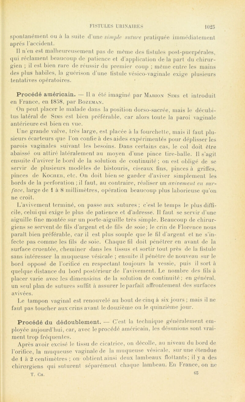 spontanément ou a la suite d’une simple suture pratiquée immédiatement après l’accident. Il n’en est malheureusement pas de même des fistules post-puerpérales, qui réclament beaucoup de patience et d application de la part du chirur- gien ; il est bien rare de réussir du premier coup ; même entre les mains des plus habiles, la guérison d une fistule vésico-vaginale exige plusieurs tentatives opératoires. Procédé américain. — Il a été imaginé par Marion Sims et introduit en France, en 1838, par Bozeman. On peut placer le malade dans la position dorso-sacrée, mais le décubi- lus latéral de Sims est bien préférable, car alors toute la paroi vaginale antérieure est bien en vue. Une grande valve, très large, est placée à la fourchette, mais il faut plu- sieurs écarteurs que l’on confie à des aides expérimentés pour déplisser les parois vaginales suivant les besoins. Dans certains cas, le col doit être abaissé ou attiré latéralement au moyen d’une pince tire-balle. 11 s’agit ensuite d’aviver le bord de la solution de continuité; on est obligé de se servir de plusieurs modèles de bistouris, ciseaux fins, pinces à griffes, pinces de Kocher, etc. On doit bien se garder d’aviver simplement les bords de la perforation ; il faut, au contraire, réaliser un avivement en sur- face, large de 1 à 8 millimètres, opération beaucoup plus laborieuse qu’on ne croit. L’avivement terminé, on passe aux sutures ; c'est le temps le plus diffi- cile, celui qui exige le plus de patience et d’adresse. 11 faut se servir d’une aiguille fine montée sur un porte-aiguille très simple. Beaucoup de chirur- giens se servent de fils d’argent et de fils de soie; le crin de Florence nous paraît bien préférable, car il est plus souple que le fil d'argent et ne s’in- fecte pas comme les fils desoie. Chaque fil doit pénétrer en avant de la surface cruentée, cheminer dans les tissus et sortir tout près de la fistule sans intéresser la muqueuse vésicale ; ensuite il pénètre de nouveau sur le bord opposé de l’orificé en respectant toujours la vessie, puis il sort à quelque distance du bord postérieur de l’avivement. Le nombre des fils à placer varie avec les dimensions de la solution de continuité; en général, un seul plan de sutures suffit à assurer le parfait affrontement des surlaces avivées. Le tampon vaginal est renouvelé au bout de cinq à six jours; mais il ne faut pas toucher aux crins avant le douzième ou le quinzième jour. Procédé du dédoublement. — C’est la technique généralement em- ployée aujourd’hui, car, avec le procédé américain, les désunions son! vrai- ment trop fréquentes. Après avoir excisé le tissu de cicalrice, on décolle, au niveau du bord de l’orifice, la muqueuse vaginale de la muqueuse vésicale, sur une étendue de 1 à 2 centimètres ; on obtient ainsi deux lambeaux flottants, il y a des chirurgiens qui suturent séparément chaque lambeau. Lu fiance, on ne T. Ch. 65