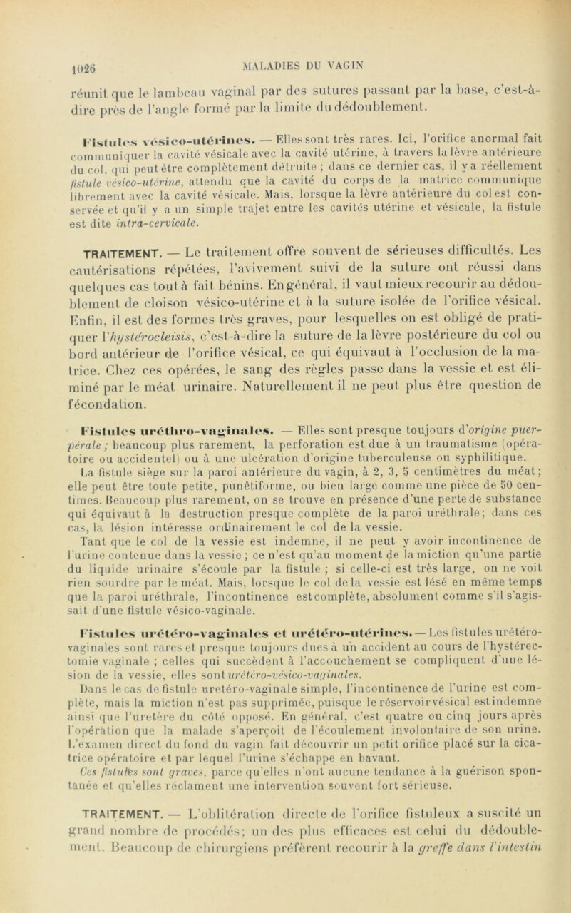 réunit que le lambeau vaginal par des sutuies passant pai 1a base, c est-à- dire près de l’angle forme pur lu limite du dédoublement. Fistules vésico-iitérines. — Elles sont très rares. Ici, l'orifice anormal fait communiquer la cavité vésicale avec la cavité utérine, à travers la lèvre antérieure du col, qui peut être complètement détruite ; dans ce dernier cas, il y a réellement fistule vésico-utérine, attendu que la cavité du corps de la matrice communique librement avec la cavité vésicale. Mais, lorsque la lèvre antérieure du colest con- servée et qu’il y a un simple trajet entre les cavités utérine et vésicale, la fistule est dite intra-cervicale. TRAITEMENT. — Le traitement offre souvent de sérieuses difficultés. Les cautérisations répétées, l’avivement suivi de la suture ont réussi dans quelques cas tout à fait bénins. En général, il vaut mieux recourir au dédou- blement de cloison vésico-utérine et à la suture isolée de l’orifice vésical. Enfin, il est des formes très graves, pour lesquelles on est obligé de prati- quer Yhystérocleisis, c’est-à-dire la suture de la lèvre postérieure du col ou bord antérieur de l’orifice vésical, ce qui équivaut à l’occlusion de la ma- trice. Chez ces opérées, le sang des règles passe dans la vessie et est éli- miné par le méat urinaire. Naturellement il ne peut plus être question de fécondation. Fistules urétliro-vagiiiales. — Elles sont presque toujours d'origine puer- pérale ; beaucoup plus rarement, la perforation est due à un traumatisme (opéra- toire ou accidentel) ou à une ulcération d’origine tuberculeuse ou syphilitique. La fistule siège sur la paroi antérieure du vagin, à 2, 3, 5 centimètres du méat; elle peut être toute petite, punêtiforme, ou bien large comme une pièce de 50 cen- times. Beaucoup plus rarement, on se trouve en présence d'une perte de substance qui équivaut à la destruction presque complète de la paroi uréthrale; dans ces cas, la lésion intéresse ordinairement le col de la vessie. Tant que le col de la vessie est indemne, il ne peut y avoir incontinence de l'urine contenue dans la vessie ; ce n’est qu’au moment de la miction qu’une partie du liquide urinaire s’écoule par la fistule ; si celle-ci est très large, on ne voit rien sourdre par le méat. Mais, lorsque le col delà vessie est lésé en même temps que la paroi uréthrale, l’incontinence estcomplète, absolument comme s’il s'agis- sait d’une fistule vésico-vaginale. Fistules urétéro-vacilla les et urétéro-utérmes» — Les fistules urétéro- vaginales sont rares et presque toujours dues à un accident au cours de l'hystérec- tomie vaginale ; celles qui succèdent à l’accouchement se compliquent d’une lé- sion de la vessie, elles sonturctéro-vésico-var/inales. Dans le cas de fistule uretéro-vaginale simple, l’incontinence de l'urine est com- plète, mais la miction n'est pas supprimée, puisque le réservoirvésical estindemne ainsi que l’uretère du côté opposé. En général, c’est quatre ou cinq jours après l’opération que la malade s’aperçoit de l'écoulement involontaire de son urine. L’examen direct du fond du vagin fait découvrir un petit orifice placé sur la cica- trice opératoire et par lequel l’urine s’échappe en bavant. Ces fistules sont graves, parce qu’elles n'ont aucune tendance à la guérison spon- tanée et qu’elles réclament une intervention souvent fort sérieuse. TRAITEMENT.— L’oblitérai ion directe de l'orifice fistuleux a suscité un grand nombre de procédés; un des plus efficaces est celui du dédouble- ment. Beaucoup de chirurgiens préfèrent recourir à la greffe dans l'intestin