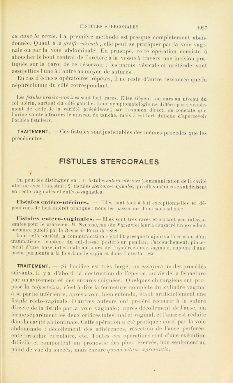 FISTULES STERCORALES ou dans la vessie. La première méthode est presque complètement aban- donnée. Quant à la greffe vésicale, elle peut se pratiquer par la voie vagi- nale ou par la voie abdominale. En principe, celte opération consiste à aboucher le bout central de l’uretère à la vessie à travers une incision pra- tiquée sur la paroi de ce réservoir ; les parois vésicale et urétérale sont assujetties l’une à l’autre au moyen de sutures. Lucas d échecs opératoires répétés, il ne reste d’autre ressource que la néphrectomie du côté correspondant. Lgs fistules wcte>o utérines sont, fort rares. Elles siègent toujours au niveau du col utérin, surtout du côté gauche. Leur symptomatologie ne diffère pas sensible- ment de celle de la variété précédente ; par l’examen direct, on constate que l’urine suinte à travers le museau de tanche, mais il est fort difficile d'apercevoir l’orifice fistuleux. TRAITEMENT. — Ces fistules sontjusticiables des mêmes procédés que les précédentes. FISTULES STERCORALES On peut les distinguer en : 1° fistules entéro-utérines (communication de la cavité utérine avec l'intestin) ; 2° fistules stercoro-vaginales, qui elles-mêmes se subdivisent en recto-vaginales et entéro-vaginales. l istules entéro-utériiies. — Elles sont tout à fait exceptionnelles et dé- pourvues de tout intérêt pratique; nous les passerons donc sous silence. I islnlcs entéro-vaginales» — Elles sont très rares et partant peu intéres- santes pour le praticien. M. Neugebauer (de Varsovie) leur a consacré un excellent mémoire publié par la Revue de Pozzi de 1898. Dans cette variété, la communication s’établit presque toujours à l'occasion d’un traumatisme : rupture du cul-de-sac postérieur pendant l’accouchement, pince- ment d’une anse intestinale au cours de l’hystérectomie vaginale, rupture d’une poche purulente à la fois dans le vagin et dans l'intestin, etc. TRAITEMENT. — Si l'orifice est très large, on essayera un des procédés suivants.il y a d’abord la destruction de l'éperon, suivie de la fermeture par un avivement et des sutures soignées. Quelques chirurgiens onl pro- posé la colpocleisis, c’est-à-dire la fermeture complète du cylindre vaginal a sa partie inférieure, après avoir, bien entendu, établi artificiellement une fistule récto-vaginale. D’autres auteurs ont préféré recourir à la suture directe de la fistule parla voie vaginale; après décollement do l’anse, on ferme séparément les deux orifices intestinal et vaginal, et l’anse est réduite dans la cavité abdominale. Cette opération a été pratiquée aussi par la voie abdominale : décollement des adhérences, résection de l’anse perforée, enterorraphie circulaire, etc. Toutes ces opérations sont d’une exécution difficile et comportent un pronostic des plus réservés, non seulement au point de vue du succès, mais encore quoad vitam ægrotantis.