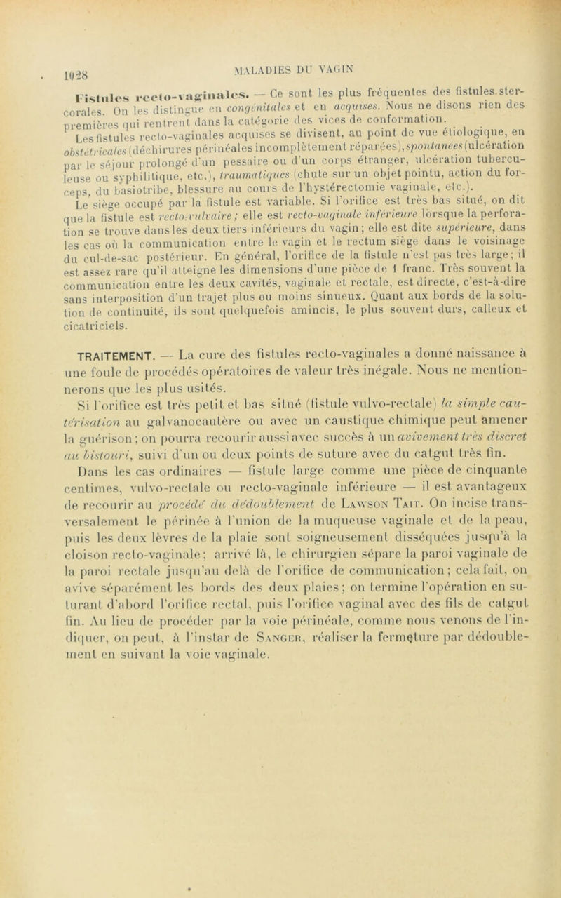 1028 Fistules rccto-vaginales. — Ce sont les plus fréquentes des fistules, ster- c o raie s On les distingue en congénitales et en acquises. Nous ne disons rien des premières qui rentrent dans la catégorie des vices de conformation. Les fistules recto-vaginales acquises se divisent, au point de vue étiologique, en obstétricales (déchirures périnéales incomplètement réparées), spontanées (ulcération par le séjour prolongé d'un pessaire ou d'un corps étranger, ulcération tubercu- leuse ou syphilitique, etc..), traumatiques (chute sur un objet pointu, action du for- ceps. du basiotribe, blessure au cours de l’hystérectomie vaginale, elc.). Pg sîége occupé par la fistule est variable. Si 1 oiifice est tiès bas situé, on dit que la fistule est rectorvulvaire; elle est recto-vaginale inférieure lorsque la perfora- tion se trouve dans les deux tiers inférieurs du vagin; elle est dite supérieure, dans les cas où la communication entre le vagin et le rectum siège dans le voisinage du cul-de-sac postérieur. En général, l’orifice de la fistule n'est pas très large; il est assez rare qu’il atteigne les dimensions d’une pièce de 1 franc. Très souvent la communication entre les deux cavités, vaginale et îectale, est dnecte, c est-a'dire sans interposition d’un trajet plus ou moins sinueux. Quant aux bords de la solu- tion de continuité, ils sont quelquefois amincis, le plus souvent durs, calleux et cicatriciels. TRAITEMENT. — La cure des fistules recto-vaginales a donné naissance à une foule de procédés opératoires de valeur très inégale. Nous ne mention- nerons que les plus usités. Si l'orifice est très petit et bas situé (fistule vulvo-rectale) la simple cau- térisation au gai vanocau 1ère ou avec un caustique chimique peut amener la guérison; on pourra recourir aussi avec succès à un avivement très discret au bistouri, suivi d’un ou deux points de suture avec du catgut très fin. Dans les cas ordinaires — fistule large comme une pièce de cinquante centimes, vulvo-rectale ou recto-vaginale inférieure — il est avantageux de recourir au procédé du dédoublement de Lawson Tait. On incise trans- versalement le périnée à l’union de la muqueuse vaginale et de la peau, puis les deux lèvres de la plaie sont soigneusement disséquées jusqu’à la cloison recto-vaginale; arrivé là, le chirurgien sépare la paroi vaginale de la paroi rectale jusqu'au delà de l'orifice de communication; cela fait, on avive séparément les bords des deux plaies; on termine l'opération en su- turant d’abord l’orifice rectal, puis l'orifice vaginal avec des fils de catgut fin. Au lieu de procéder par la voie périnéale, comme nous venons de l'in- diquer, on peut, à l'instar de Sanger, réaliser la fermeture par dédouble- ment en suivant la voie vaginale.