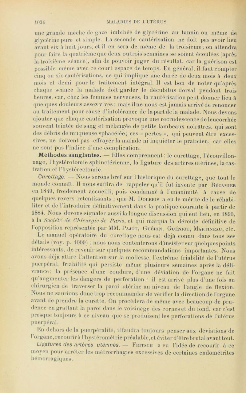 une grande mèche de gaze imbibée de glycérine au tannin ou même de glycérine pure et simple. La seconde cautérisation ne doit pas avoir lieu avant six à huit jours, et il en sera de même de la troisième; on attendra pour faire la quatrième que deux ou trois semaines se soient écoulées (après la troisième séance), afin de pouvoir juger du résultat, car la guérison est possible même avec ce court espace de temps. En général, il faut compter cinq ou six cautérisations, ce qui implique une durée de deux mois à deux mois et demi pour le traitement intégral. Il est bon de noter qu’après chaque séance la malade doit garder le décubitus dorsal pendant trois heures, car, chez les femmes nerveuses, la cautérisation peut donner lieu à quelques douleurs assez vives ; mais il ne nous est jamais arrivé de renoncer au traitement pour cause d’intolérance de la part de la malade. Nous devons ajouter que chaque cautérisation provoque une recrudescence de leucorrhée souvent teintée de sang et mélangée de petits lambeaux noirâtres, qui sont des débris de muqueuse sphacélée; ces « pertes », qui peuvent être exces- sives, 11e doivent pas e 11 rayer la malade ni inquiéter le praticien, car elles 11e sont pas l’indice d'une complication. Méthodes sanglantes. — Elles comprennent: le curettage, l’écouvillon- nage, 1 hystérotomie sphinctérienne, la ligature des artères utérines, lacas- tration et l’hystérectomie. Curettage. — Nous serons bref sur l’historique du curettage, que tout le monde connaît. 11 nous su (lira de rappeler qu’il fut inventé par Récamier en 1849, froidement accueilli, puis condamné à l’unanimité à cause de quelques revers retentissants ; que M. Doleris a eu le mérite de le réhabi- liter et de 1 introduire définitivement dans la pratique courante à partir de 1884. Nous devons signaler aussi la longue discussion qui eut lieu, en 1890, a la Société de Chirurgie de Pans, ei qui marqua la déroute définitive de 1 opposition représentée par MM. Pajot, Guérin, Guéniot, Martineau, etc. Le manuel opératoire du curettage nous est déjà connu dans tous ses détails voy. p. 1009) ; nous nous contenterons d’insister sur quelques points intéressants, de revenir sur quelques recommandai ions importantes. Nous avons déjà attiré l’attention sur la mollesse, l’extrême friabilité de l’ulérus puerpéral, friabilité qui persiste même plusieurs semaines après la déli- vrance; la présence d’une coudure, d’une déviation de l’organe 11e fait qu augmenter les dangers de perforation : il est arrivé plus d’une fois au chirurgien de traverser la paroi utérine au niveau de l’angle de flexion. Nous ne saurions donc trop recommander de vérifier la direction de l’organe avant de prendre la curette. On procédera de même avec beaucoup de pru- dence en grattant la paroi dans le voisinage des cornes et du fond, carc’esi presque toujours à ce niveau que se produisent les perforations de l’utérus puerpéral. En dehors de la puerpéralité, il faudra toujours penser aux déviations de 1 organe, recourir à l’hystérométrie préalable, et éviter d’ê tre brutal avant tout. Ligatures des artères utérines. — Fritsch a eu 1 idée de recourir à ce moyen pour arrêter les métrorrhagies excessives de certaines endométrites hémorragiques.