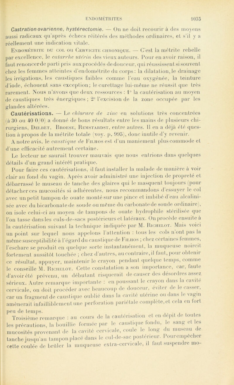 Castration ovarienne, hystérectomie. — On ne doit recourir à des moyens aussi radicaux qu’après échecs réitérés dos méthodes ordinaires, et s’il y a réellement une indication vitale. Endométrite nu col ou Cervicite chronique. — C'est la métrite rebelle par excellence, le catarrhe utérin des vieux auteurs. Pour en avoir raison, il faut renoncerde parti pris auxprocédés dedouceur, qui réussissent si souvent chez les femmes atteintes d’endométrite du corps: la dilatation,le drainage les irrigations, les caustiques faibles comme l’eau oxygénée, la teinture d’iode, échouent sans exception; le curettage lui-même ne réussit que très rarement. Nous n’avons que deux ressources : 1° la cautérisation au moyen de caustiques très énergiques ; 2° l’excision de la zone occupée par les glandes altérées. Cautérisations. — Le chlorure de zinc en solutions très concentrées là 30 ou 40 0/0) a donné de bons résultats entre les mains de plusieurs chi- rurgiens, Delbet, Broese, Remstardst, entre autres. 11 en a déjà été ques- tion à propos de la métrite totale (voy. p. 995), donc inutile d’y revenir. A notre avis, le caustique de Fiunosest d’un maniement plus commode et d’une efficacité autrement certaine. Le lecteur ne saurait trouver mauvais que nous entrions dans quelques détails d’un grand intérêt pratique. Pour faire ces cautérisations, il faut installer la malade de manière à voir clair au fond du vagin. Après avoir administré une injection de propreté et débarrassé le museau de tanche des glaires qni le masquent toujours (pour détacher ces mucosités si adhérentes, nous recommandons d’essuyer le col avec un petit tampon de ouate monté sur une pince et imbibé d’eau alcalini- sôe avec du bicarbonate de soude ou même du carbonate de soude ordinaire), on isole celui-ci au moyen de tampons de ouate hydrophile stérilisée que l'on tasse dans les culs-de-sacs postérieurs et latéraux. On procède ensuite à la cautérisation suivant la technique indiquée par M. Richelot. Mais voici un point sur lequel nous appelons 1 attention : tous les cols n ont pas la même susceptibilité à l’égard du caustique de P iliios ; chez certaines lemmes, l’eschare se produit en quelque sorte instantanément, la muqueuse nom il fortement aussitôt touchée ; chez d autres, au contraire, il laut, pom obtenii ce résultat, appuyer, maintenir le crayon pendant quelque temps, comme le conseille M. Richelot. Cette constatation a son importance, car, faute d’avoir été prévenu, un débutant risquerait de causer des désordres assez sérieux. Autre remarque importante : en poussant le crayon dans la cavité cervicale, on doit procéder avec beaucoup de douceui, évité î de h < assi î, car un fragment de caustique oublié dans la cavité utérine ou dans le vagin amènerait infailliblement une perforation pariétale complètent cela en tort peu de temps. _ Troisième remarque : au cours de la cautei Nation <1 < n de pd « < t.out.c s les précautions, la bouillie formée par le caustique fondu, le sang et es mucosités provenant de la cavité cervicale, < ouh h loin J 11 museau i » tanche jusqu'au tampon placé dans le cul-de-sac postérieur. Pourcmpecher cette coulée de brûler la muqueuse extra-cervicale, il laut suspenc re mo-