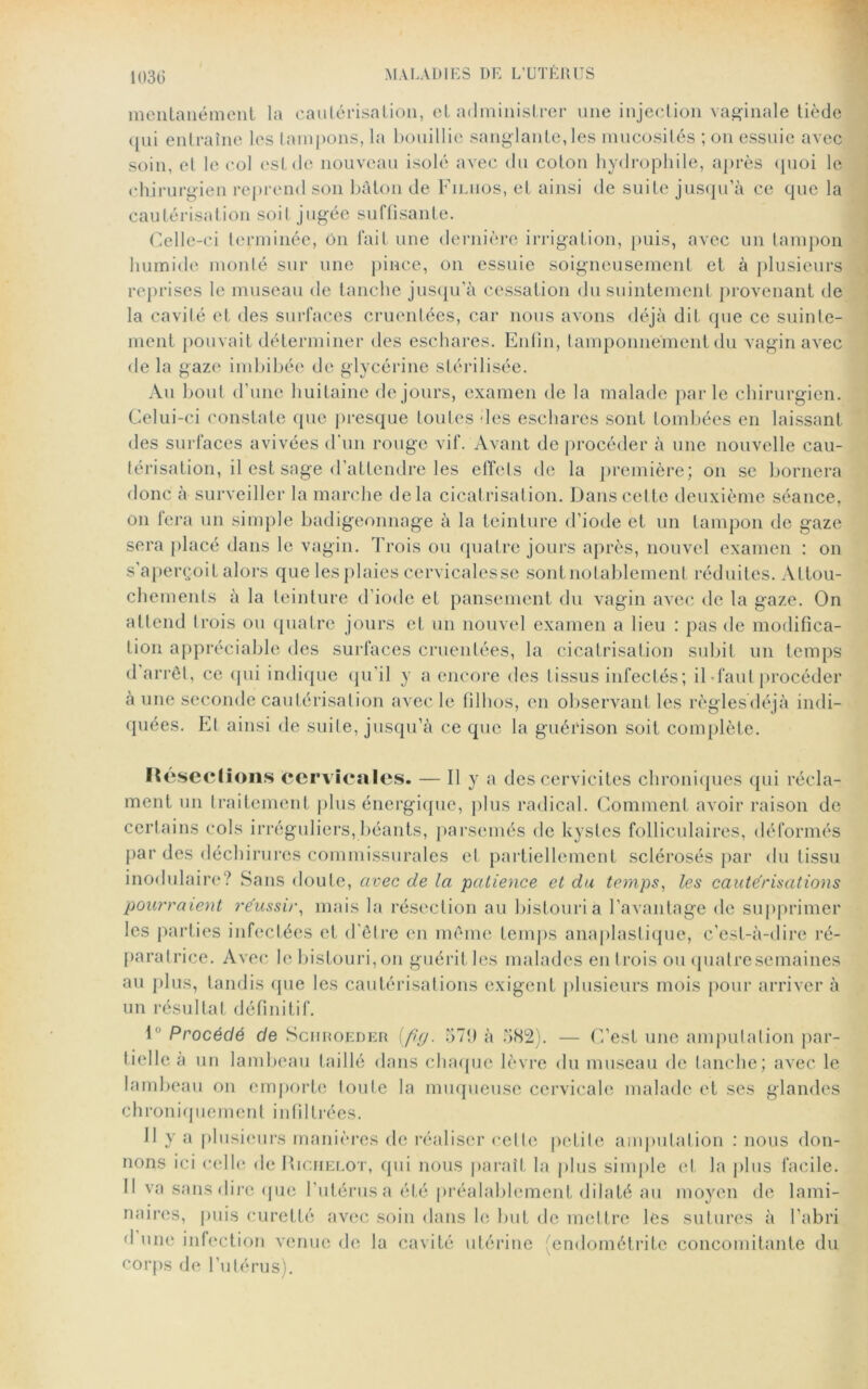 1030 mentanément la cautérisation, et administrer une injection vaginale tiède qui entraîne les tampons, la bouillie sanglante,les mucosités ; on essuie avec soin, et le col est de nouveau isolé avec du coton hydrophile, après quoi le chirurgien reprend son bâton de Filiios, et ainsi de suite jusqu’à ce que la cautérisation soil jugée suffisante. Celle-ci terminée, on fait une dernière irrigation, puis, avec un tampon humide monté sur une pince, on essuie soigneusement et à plusieurs reprises le museau de tanche jusqu’à cessation du suintement provenant de la cavité et des surfaces cruenfées, car nous avons déjà dit que ce suinte- ment pouvait déterminer des eschares. Enfin, tamponnement du vagin avec de la gaze imbibée de glycérine stérilisée. Au bout d’une huitaine de jours, examen de la malade parle chirurgien. Celui-ci constate que presque toutes des eschares sont tombées en laissant des surfaces avivées d’un rouge vif. Avant de procéder à une nouvelle cau- térisation, il est sage d’attendre les effets de la première; on se bornera donc à surveiller la marche delà cicatrisation. Dans cette deuxième séance, on fera un simple badigeonnage à la teinture d’iode et un tampon de gaze sera placé dans le vagin. Trois ou quatre jours après, nouvel examen : on s’aperçoit alors que les plaies cervicalesse sont notablement réduites. Attou- chements à la teinture d’iode et pansement du vagin avec de la gaze. On attend trois ou quatre jours et un nouvel examen a lieu : pas de modifica- tion appréciable des surfaces cruenlées, la cicatrisation subit un temps d’arrêt, ce qui indique qu'il y a encore des tissus infectés; il-fautprocéder à une seconde cautérisation avec le filhos, en observant les règlesdéjà indi- quées. Et ainsi de suite, jusqu’à ce que la guérison soit complète. Résections cervicales. — Il y a des cervicites chroniques qui récla- ment un traitement plus énergique, plus radical. Comment avoir raison de certains cols irréguliers, béants, parsemés de kystes folliculaires, déformés par des déchirures commissurales et partiellement sclérosés par du tissu modulaire? Sans doute, avec de la patience et du temps, les cautérisations pourraient réussir, mais la résection au bistouri a l’avantage de supprimer les parties infectées et d’être en même temps anaplastique, c’est-à-dire ré- paratrice. Avec le bistouri, on guérit les malades en trois ou qualresemaines au plus, tandis que les cautérisations exigent plusieurs mois pour arriver à un résultat définitif. 10 Procédé de Schroeder ifig. 371) à 582). — C’est une amputation par- tielle à un lambeau taillé dans chaque lèvre du museau de tanche; avec le lambeau on emporte toute la muqueuse cervicale malade et ses glandes chroniquement infiltrées. 11 y a plusieurs manières de réaliser celle petite amputation : nous don- nons ici celle de Rigiielot, qui nous parait la plus simple et la plus facile. Il va sans dire que l’utérus a été préalablement dilaté au moyen de lami- naires, puis curetté avec soin dans le but de mettre les sutures à l’abri d une infection venue de la cavité utérine (endométrite concomitante du corps de l’utérus).