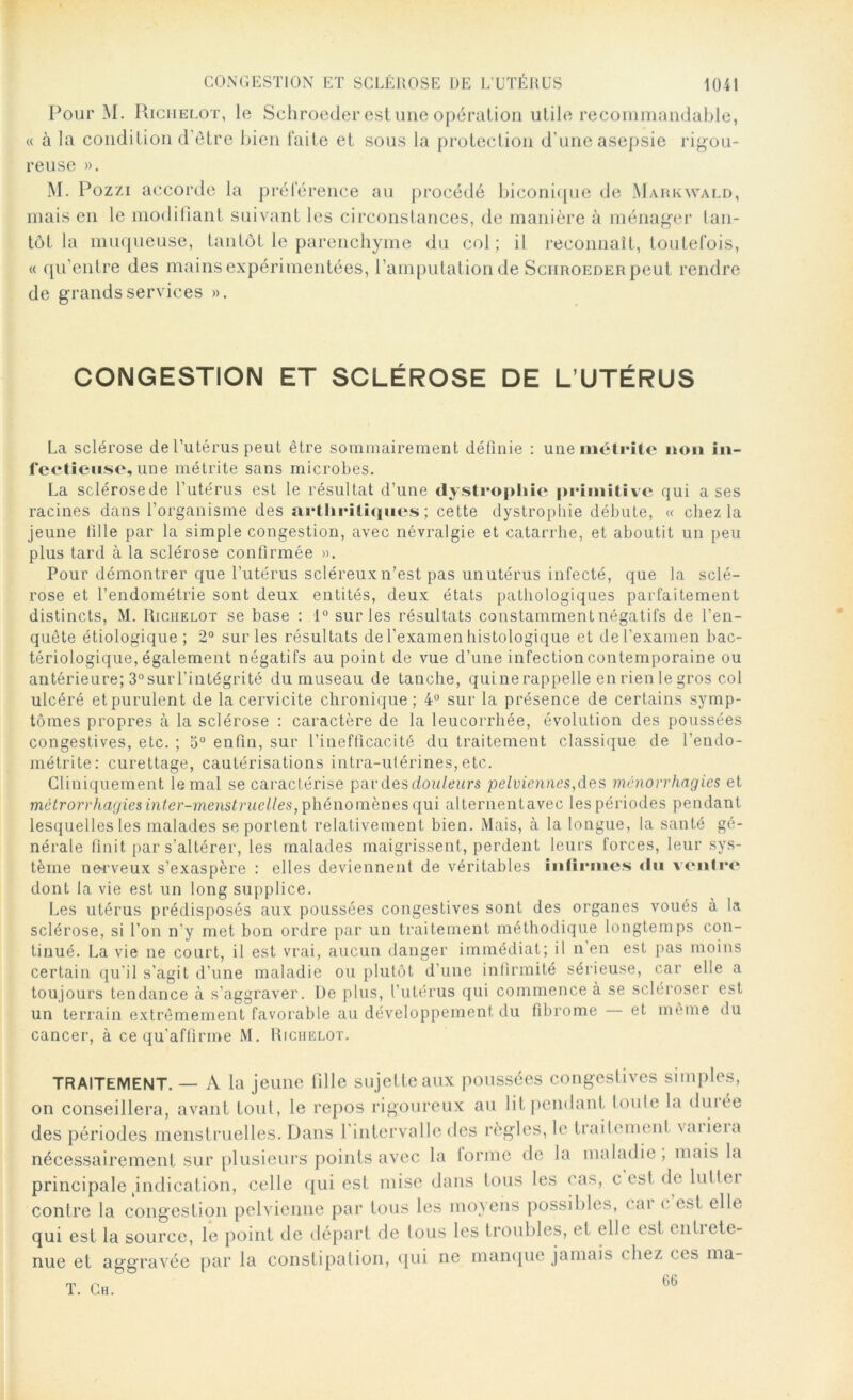 Pour M. Richelot, le Schroeder est une opération utile recommandable, « à la condition d'être bien faite et sous la protection d’une asepsie rigou- reuse ». M. Pozzi accorde la préférence au procédé biconique de Markwald, mais en le modifiant suivant les circonstances, de manière à ménager tan- tôt la muqueuse, tantôt le parenchyme du col ; il reconnaît, toutefois, « qu’entre des mains expérimentées, l’amputation de Schroeder peut rendre de grands services ». CONGESTION ET SCLÉROSE DE L’UTÉRUS La sclérose de l’utérus peut être sommairement définie : unemétrite non in- fectieuse, une métrite sans microbes. La sclérosede l’utérus est le résultat d’une dystrophie primitive qui a ses racines dans l’organisme des arthritiques; cette dystrophie débute, « chez la jeune fille par la simple congestion, avec névralgie et catarrhe, et aboutit un peu plus tard à la sclérose confirmée ». Pour démontrer que l’utérus scléreux n’est pas un utérus infecté, que la sclé- rose et l’endométrie sont deux entités, deux états pathologiques parfaitement distincts, M. Riciielot se base : 1° sur les résultats constamment négatifs de l’en- quête étiologique ; 2° sur les résultats de l'examen histologique et de l’examen bac- tériologique, également négatifs au point de vue d’une infection contemporaine ou antérieure; 3°surl’intégrité du museau de tanche, qui ne rappelle en rien le gros col ulcéré et purulent de la cervicite chronique; 4° sur la présence de certains symp- tômes propres à la sclérose : caractère de la leucorrhée, évolution des poussées congestives, etc. ; 5° enfin, sur l’inefficacité du traitement classique de l’endo- métrite: curettage, cautérisations intra-utérines, etc. Cliniquement le mal se caractérise par des douleurs pelviennes,des mônorrhagies et métrorrhagiesinter-menstruelles, phénomènes qui alternentavec les périodes pendant lesquelles les malades se portent relativement bien. Mais, à la longue, la santé gé- nérale finit par s’altérer, les malades maigrissent, perdent leurs forces, leur sys- tème nerveux s’exaspère : elles deviennent de véritables infirmes «lu ventre dont la vie est un long supplice. Les utérus prédisposés aux poussées congestives sont des organes voués à la sclérose, si l’on n'y met bon ordre par un traitement méthodique longtemps con- tinué. La vie ne court, il est vrai, aucun danger immédiat; il n’en est pas moins certain qu’il s’agit d’une maladie ou plutôt d’une infirmité sérieuse, car elle a toujours tendance à s’aggraver. De plus, l’utérus qui commence à se scléroser est un terrain extrêmement favorable au développement du fibrome et même du cancer, à ce qu’affirme M. Richelot. TRAITEMENT. — A la jeune fille sujette aux poussées congestives simples, on conseillera, avant tout, le repos rigoureux au lit pendant toule la duiée des périodes menstruelles. Dans l'intervalle des règles, le traitement vaiieia nécessairement sur plusieurs points avec la lorme de la maladie, mais la principale indication, celle qui est mise dans tous les cas, c est de lutlei contre la congestion pelvienne par tous les moyens possibles, < ai < est elle qui est la source, le point de départ de tous les troubles, et elle est cuti ete- nue et aggravée par la constipation, qui ne manque jamais (liez < es ma- T. Ch. 66