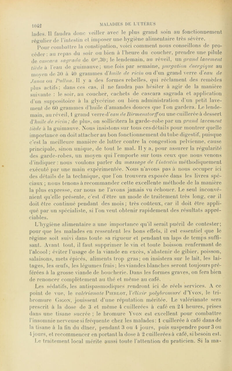 jades. Il faudra donc veiller avec le plus grand soin au fonctionnement régulier de l'intestin et imposer une hygiène alimentaire très sévère. Pour combattre la constipation, voici comment nous conseillons de pro- céder: au repas du soir ou bien à l’heure du coucher, prendre une pilule de cascara sa gracia de Orr,30; le lendemain, au réveil, un grand lavement tiède à l’eau de guimauve; une fois par semaine, purgation énergique au moven de 30 à 40 grammes d'huile de ricin ou d’un grand verre d'eau de janos ou Pullna. 11 y a des formes rebelles, qui réclament des remèdes plus actifs; dans ces cas, il ne faudra pas hésiler à agir de la manière suivante : le soir, au coucher, cachets de cascara sagrada et application d’un suppositoire à la glycérine ou bien administration d'un petit lave- ment de 60 grammes d’huile d’amandes douces que l'on gardera. Le lende- main, au réveil, I grand verre d'eau de Birmenstorff ou une cuillerée à dessert d'huile de ricin; de plus, on sollicitera la garde-robe par un grand lavement tiède à la guimauve. Nous insistons sur tous cesdétaihs pour montrer quelle importance on doit attacher au bon fonctionnement du tube digestif, puisque c’est la meilleure manière de lutter contre la congestion pelvienne, cause principale, sinon unique, de tout le mal. Il y a, pour assurer la régularité des garde-robes, un moyen qui l'emporte sur tous ceux que nous venons d’indiquer : nous voulons parler du massage de l'intestin méthodiquement exécuté par une main expérimentée. Nous n’avons j)as à nous occuper ici des détails de la technique, que l’on trouvera exposée dans les livres spé- ciaux ; nous tenons à recommander celle excellente méthode de la manière la plus expresse, car nous ne l’avons jamais vu échouer. Le seul inconvé- nient qu’elle présente, c’est d’être un mode de traitement très long, car il doit être continué pendant des mois; très coûteux, car il doit être appli- qué par un spécialiste, si l’on veut obtenir rapidement des résultats appré- ciables. L’hygiène alimentaire a une importance qu’il serait puéril de contester; pour que les malades en ressentent les bons effets, il est essentiel que le régime soit suivi dans toute sa rigueur et pendant un laps de temps suffi- sant. Avant tout, il faut supprimer le vin et toute boisson renfermant de l’alcool ; éviter l'usage de la viande en excès, s’abstenir de gibier, poisson, salaisons, mets épicés, aliments trop gras; on insistera sur le lait, les lai- tages, les œufs, les légumes frais; les viandes blanches seront toujours pré- férées à la grosse viande de boucherie. Dans les formes graves, on fera bien de renoncer complètement au thé et même au café. Les sédatifs, les antispasmodiques rendront ici de réels services. A ce point de vue, le valerianate Pieklot, Y élixir polghromuré d’VvoN, le tri- bromure fiiooN, jouissent d’une réputation méritée. Le valerianate sera prescrit à la dose de 3 et même 4 cuillerées à café en 24 heures, prises dans une tisane sucrée ; le bromure Yvon est excellent pour combattre l’insomnie nerveuse si fréquente chez les malades: 1 cuillerée à café dans de la tisane à la fin du dîner, pendant 3 ou 4 jours, puis suspendre pour 3 ou 4 jours, et recommencer en portant la dose à 2 cuillerées à café, si besoin est. Le traitement local mérite aussi toute l’attention du praticien. Si la ma-