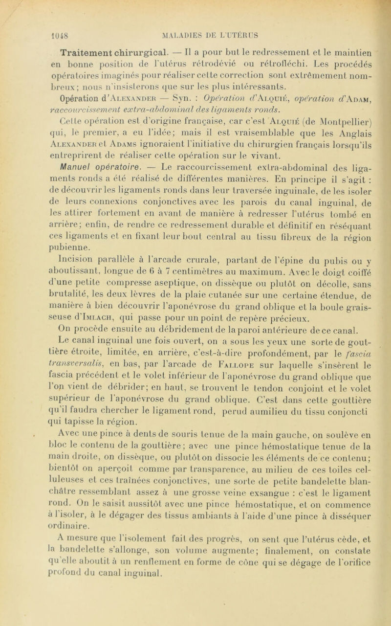 Traitement chirurgical. — Il a pour but le redressement et le maintien en bonne position de l'utérus rétrodévié ou rétrofléchi. Les procédés opératoires imaginés pour réaliser cette correction sont extrêmement nom- breux; nous n'insisterons que sur les plus intéressants. Opération d’ALEXANDER — Syn. : Operation cl'Alouié, operation c/’Adam, raccourcissement extra-abdominal des ligaments ronds. Cette opération est d’origine française, car c’est Alquié (de Montpellier) qui, le premier, a eu l’idée; mais il est vraisemblable que les Anglais Alexander et Adams ignoraient l’initiative du chirurgien français lorsqu’ils entreprirent de réaliser celte opération sur le vivant. Manuel opératoire. — Le raccourcissement extra-abdominal des liga- ments ronds a été réalisé de différentes manières. En principe il s’agit : de découvrir les ligaments ronds dans leur traversée inguinale, de les isoler de leurs connexions conjonctives avec les parois du canal inguinal, de les attirer fortement en avant de manière à redresser l’utérus tombé en arrière; enfin, de rendre ce redressement durable et définitif en réséquant ces ligaments et en fixant leur bout central au tissu fibreux de la région pubienne. Incision parallèle à l'arcade crurale, partant de l’épine du pubis ou y aboutissant, longue de G à 7 centimètres au maximum. Avec le doigt coiffé d'une petite compresse aseptique, on dissèque ou plutôt on décolle, sans brutalité, les deux lèvres de la plaie cutanée sur une certaine étendue, de manière à bien découvrir l’aponévrose du grand oblique et la boule grais- seuse d’iMLACH, qui passe pour un point de repère précieux. On procède ensuite au débridement de laparoi antérieure dece canal. Le canal inguinal une fois ouvert, on a sous les yeux une sorte de gout- tière étroite, limitée, en arrière, c’est-à-dire profondément, par le fascia transversalis, en bas, par l’arcade de Fallope sur laquelle s’insèrent le fascia précédent et le volet inférieur de l’aponévrose du grand oblique que 1 on vient de débrider; en haut, se trouvent le tendon conjoint et le volet supérieur de 1 aponévrose du grand oblique. C’est dans cette gouttière qu il faudra chercher le ligament rond, perud aumilieu du tissu conjoncti qui tapisse la région. Avec une pince à dents de souris tenue de la main gauche, on soulève en bloc le contenu de la gouttière; avec une pince hémostatique tenue de la main droite, on dissèque, ou plutôt on dissocie les éléments de ce contenu; bientôt on aperçoit comme par transparence, au milieu de ces toiles cel- luleuses et ces traînées conjonctives, une sorte de petite bandelette blan- châtre ressemblant assez à une grosse veine exsangue : c'est le ligament rond. On le saisit aussitôt avec une pince hémostatique, et on commence à 1 isoler, à le dégager des tissus ambiants à l'aide d’une pince à disséquer ordinaire. A mesure que l'isolement fait des progrès, on sent que l’utérus cède, et la bandelette s’allonge, son volume augmente; finalement, on constate qu elle aboutit à un renflement en forme de cône qui se dégage de l'orifice profond du canal inguinal.