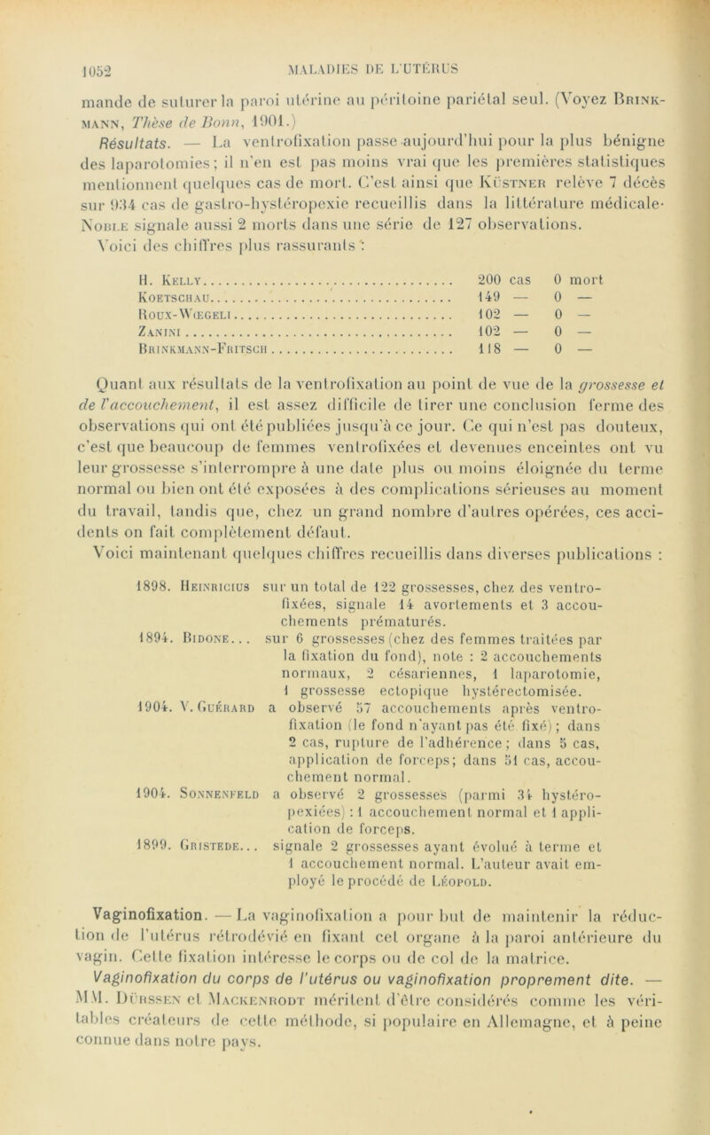 mande de suturer la paroi utérine au péritoine pariétal seul. (Voyez Brink- mann, Thèse de Bonn, 1901.) Résultats. — La ventrofixation passe aujourd’hui pour la plus bénigne des laparotomies; il n’en est pas moins vrai que les premières statistiques mentionnent quelques cas de mort. C’est ainsi que Küstner relève 7 décès sur 934 cas de gastro-hystéropexie recueillis dans la littérature médicale- Noble signale aussi 2 morts dans une série de 127 observations. Voici des chiffres plus rassurants': H. Kelly Iyoetschau Roux-Wœgeli Z AN INI Brinkmann-Fritscii 200 cas 0 mort 149 — 0 — 102 — 0 102 — 0 — 118 — 0 — Quant aux résultats de la ventrofixation au point de vue de la grossesse et de Vaccouchement, il est assez difficile de tirer une conclusion ferme des observations qui ont été publiées jusqu’à ce jour. Ce qui n’est pas douteux, c’est que beaucoup de femmes ventrofixées et devenues enceintes ont vu leur grossesse s’interrompre à une date plus ou moins éloignée du terme normal ou bien ont été exposées à des complications sérieuses au moment du travail, tandis que, chez un grand nombre d’autres opérées, ces acci- dents on fait complètement défaut. Voici maintenant quelques chiffres recueillis dans diverses publications : 1898. Heinricius 1894. Bidone... 1904. V. Guérard 1904. SoNNENEELD 1899. Gr(STERE... sur un total de 122 grossesses, chez des ventro- fixées, signale 14 avortements et 3 accou- chements prématurés. sur 6 grossesses (chez des femmes traitées par la fixation du fond), note : 2 accouchements normaux, 2 césariennes, 1 laparotomie, 1 grossesse ectopique hystérectomisée. a observé 37 accouchements après ventro- fixation (le fond n’ayant pas été. fixé) ; dans 2 cas, rupture de l'adhérence; dans 5 cas, application de forceps; dans 51 cas, accou- chement normal. a observé 2 grossesses (parmi 34 hystéro- pexiées) : 1 accouchement normal et 1 appli- cation de forceps. signale 2 grossesses ayant évolué à terme et 1 accouchement normal. L’auteur avait em- ployé le procédé de Léopold. Vaginofixation.—La vaginofixation a pour but de maintenir la réduc- tion de l’utérus rétrodévié en fixant cet organe à la paroi antérieure du vagin. Cette fixation intéresse le corps ou de col de la matrice. Vaginofixation du corps de l'utérus ou vaginofixation proprement dite. — M.\I. Dürssen et Mackenrodt méritent d’être considérés comme les véri- tables créateurs de cette méthode, si populaire en Allemagne, et à peine connue dans notre pays.