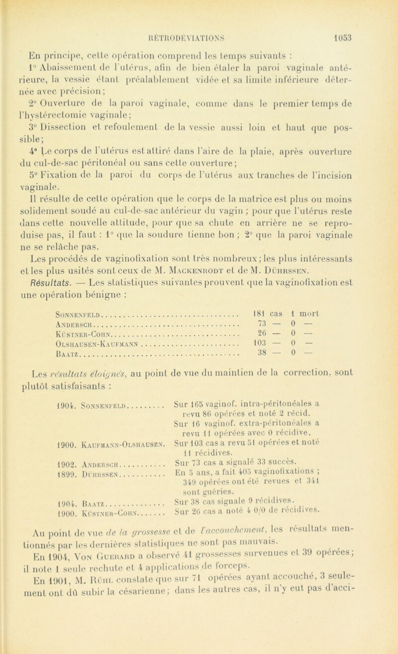 En principe, celte opération comprend les temps suivants : 1° Abaissement de l'utérus, afin de bien étaler la paroi vaginale anté- rieure, la vessie étant préalablement vidée et sa limite inférieure déter- née avec précision; 2° Ouverture de la paroi vaginale, comme dans le premier temps de l’hystérectomie vaginale ; 3° Dissection et refoulement de la vessie aussi loin et haut que pos- sible; 4° ^.e corps de l’utérus est attiré dans l’aire de la plaie, après ouverture du cul-de-sac péritonéal ou sans cette ouverture; 5° Fixation de la paroi du corps de l’utérus aux tranches de l’incision vaginale. Il résulte de cette opération que le corps de la matrice est plus ou moins solidement soudé au cul-de-sac antérieur du vagin ; pour que l’utérus reste dans cette nouvelle attitude, pour que sa chute en arrière ne se repro- duise pas, il faut : 1° que la soudure tienne bon ; 2° que la paroi vaginale ne se relâche pas. Les procédés de vaginofixation sont très nombreux; les plus intéressants elles plus usités sont ceux de M. Mackenrodt et de M. Dührssen. Résultats. — Les statistiques suivantes prouvent que la vaginofixation est une opération bénigne : SONNENFELD AnDERSCH Küstner-Cohn O LSHAUSEN-KaUFMANN Baatz 181 cas 1 mort 73 — 0 — 26 — 0 — 103 — 0 — 38—0 Les résultats éloignés, au point de vue du maintien de la correction, sont plutôt satisfaisants : 1904. Sonnenfeld Sur 165 vaginof. intra-péritonéales a revu 86 opérées et noté 2 récid. Sur 16 vaginof. extra-péritonéales a revu 11 opérées avec 0 récidive. 1900. Kaufmann-Olshausen. Sur 103 cas a revu 51 opérées et noté Il récidives. 1902. Andersch Sur 73 cas a signalé 33 succès. 1899. Dührssen En a ans, a fait 40o vaginofixations , 349 opérées ont été revues et 341 sont guéries. 1904. Baatz Sur 38 cas signale 9 récidives. 1900.  Küstner-Cohn Sur 26 cas a noté 4 0/0 de récidives. Au point de vue cle la grossesse et de l'accouchement, les résultats men tionnés par les dernières statistiques ne sont pas mauvais. En 1904, Von Guerard a observé 41 grossesses survenues et 39 opérées; il note 1 seule rechute et 4 applications de forceps. En 1901, M. Rühl constate que sur 71 opérées ayant accouché, 3 seule- ment ont dû subir la césarienne; dans les autres cas, il ny eut pas d acci-