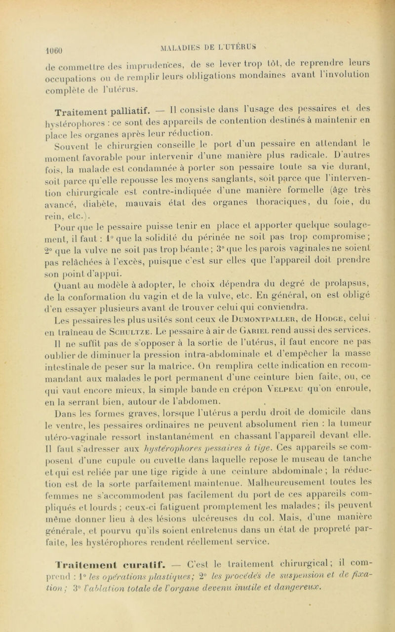 1U60 de commettre des imprudences, de se lever trop tôt, de reprendre leurs occupations ou de remplir leurs obligations mondaines avant l’involution complète de l’utérus. Traitement palliatif. — Il consiste dans l’usage des pessaires et des hystérophores : ce sont des appareils de contention destinés à maintenir en place les organes après leur réduction. Souvent le chirurgien conseille le port d'un pessaire en attendant le moment favorable pour intervenir d’une manière plus radicale. D autres fois, la malade est condamnée à porter son pessaire toute sa vie durant, soit parce qu'elle repousse les moyens sanglants, soit parce que l’interven- tion chirurgicale est contre-indiquée d’une manière formelle (âge très avancé, diabète, mauvais état des organes thoraciques, du foie, du rein, etc.). Pour que le pessaire puisse tenir en place et apporter quelque soulage- ment, il faut : 1° que la solidité du périnée ne soit pas trop compromise; 2° ([lie la vulve ne soit pas trop béante; 3° que les parois vaginales ne soient pas relâchées à l’excès, puisque c’est sur elles que l’appareil doit prendre son point d’appui. Quant au modèle à adopter, le choix dépendra du degré de prolapsus, de la conformation du vagin et de la vulve, etc. En général, on est obligé d'en essayer plusieurs avant de trouver celui qui conviendra. Les pessaires les plus usités sont ceux de Dumontpaller, de Hodge, celui en traîneau de Schultze. Le pessaire à air de Gariel rend aussi des services. Il ne suffit pas de s'opposer à la sortie de l’utérus, il faut encore ne pas oublier de diminuer la pression intra-abdominale et d’empêcher la masse intestinale de peser sur la matrice. On remplira cette indication en recom- mandant aux malades le port permanent d’une ceinture bien faite, ou, ce qui vaut encore mieux, la simple bande en crépon Velpeau qu’on enroule, en la serrant bien, autour de l’abdomen. Dans les formes graves, lorsque l’utérus a perdu droit de domicile dans le ventre, les pessaires ordinaires ne peuvent absolument rien : la tumeur utéro-vaginale ressort instantanément en chassant l’appareil devant elle. Il faut s'adresser aux hystérophores 'pessaires à tige. Ces appareils se com- posent d'une cupule ou cuvette dans laquelle repose le museau de tanche et qui est reliée par une tige rigide à une ceinture abdominale; la réduc- tion est de la sorte parfaitement maintenue. Malheureusement toutes les femmes ne s’accommodent pas facilement du port de ces appareils com- pliqués et lourds ; ceux-ci fatiguent promptement les malades; ils peuvent même donner lieu à des lésions ulcéreuses du col. Mais, d une manière générale, et pourvu qu’ils soient entretenus dans un état de propreté par- faite, les hystérophores rendent réellement service. Traitement curatif. — C’est le traitement chirurgical; il com- prend : [° les opérations plastiques ; 2° les procédés de suspension et de fixa- tion; 3° Vablation totale de l'organe devenu inutile et dangereux.