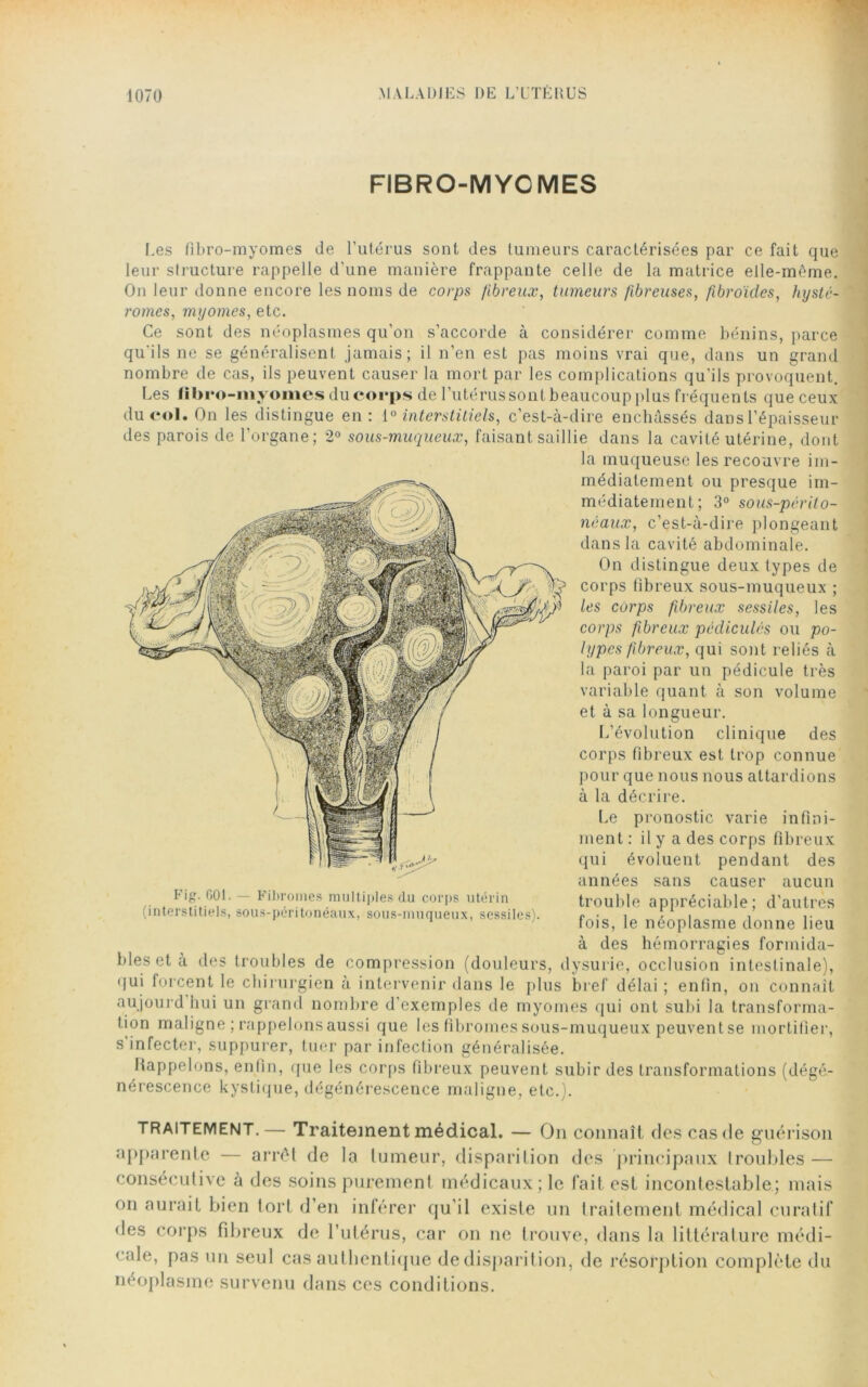 FIBRO-MYCMES Les fibro-myomes de l’utérus sont des tumeurs caractérisées par ce fait que leur structure rappelle d'une manière frappante celle de la matrice elle-même. On leur donne encore les noms de corps fibreux, tumeurs fibreuses, fibroïdes, hystc- romes, myornes, etc. Ce sont des néoplasmes qu’on s’accorde à considérer comme bénins, parce qu'ils ne se généralisent jamais; il n’en est pas moins vrai que, dans un grand nombre de cas, ils peuvent causer la mort par les complications qu’ils provoquent. Les fibro-myomes du corps de l’utérus sontbeaucoup plus fréquents que ceux du roi. On les distingue en: 10 interstitiels, c’est-à-dire enchâssés dans l’épaisseur des parois de l’organe; 2° sous-muqueux, faisant saillie dans la cavité utérine, dont la muqueuse les recouvre im- médiatement ou presque im- médiatement; 3° sous-périto- néaux, c’est-à-dire plongeant dans la cavité abdominale. On distingue deux types de corps fibreux sous-muqueux ; les corps fibreux sessiles, les corps fibreux pédicules ou po- lypes fibreux, qui sont reliés à la paroi par un pédicule très variable quant à son volume et à sa longueur. L’évolution clinique des corps fibreux est trop connue pour que nous nous attardions à la décrire. Le pronostic varie infini- ment : il y a des corps fibreux qui évoluent pendant des années sans causer aucun trouble appréciable; d’autres fois, le néoplasme donne lieu à des hémorragies formida- bles et à des troubles de compression (douleurs, dysurie, occlusion intestinale), qui forcent le chirurgien à intervenir dans le plus bref délai; enfin, on connaît aujourd hui un grand nombre d’exemples de myomes qui ont subi la transforma- tion maligne ; rappelons aussi que les fibromes sous-muqueux peuvent se mortifier, s'infecter, suppurer, tuer par infection généralisée. Rappelons, enfin, que les corps fibreux peuvent subir des transformations (dégé- nérescence kystique, dégénérescence maligne, etc.). Fig. 601. — Fibromes multiples du corps utérin (interstitiels, sous-péritonéaux, sous-muqueux, sessiles). traitement.— Traitement médical. — On connaît des cas de guérison apparente — arrêt de la tumeur, disparition des principaux troubles — consécutive à des soins purement médicaux; le fait est incontestable; mais on aurait bien tort d’en inférer qu’il existe un traitement médical curatif des corps fibreux de l’utérus, car on ne trouve, dans la littérature médi- cale, pas un seul cas authentique de disparition, de résorption complète du néoplasme survenu dans ces conditions.