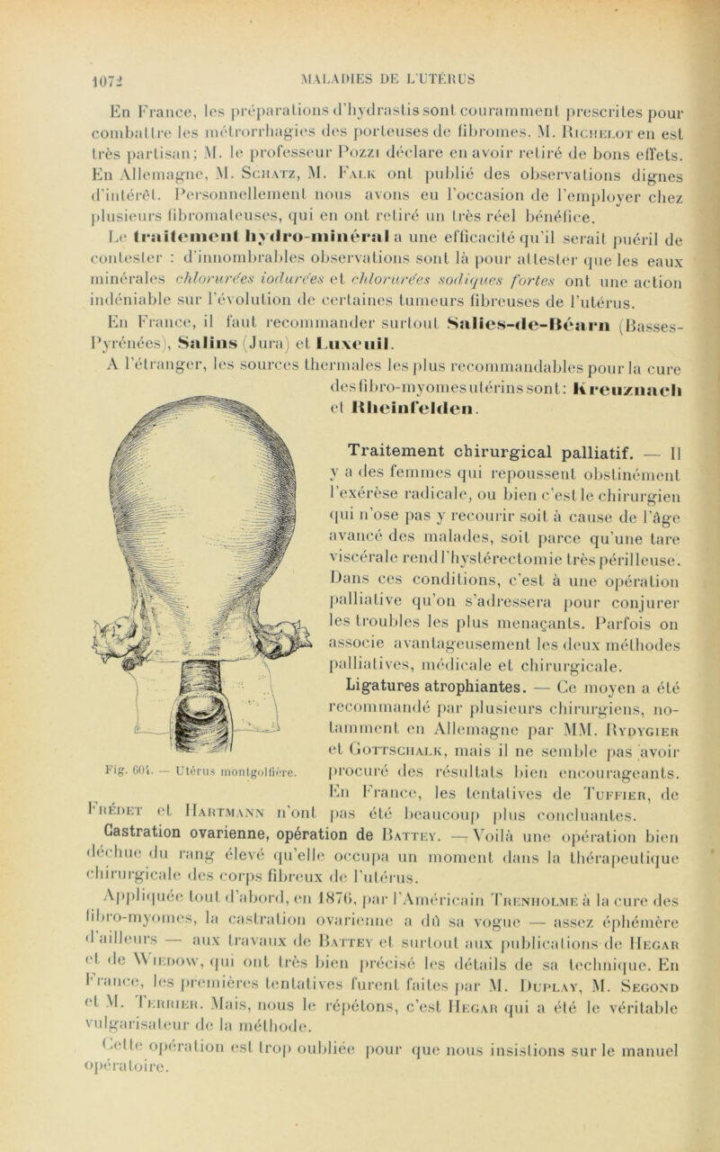 En France, les préparations d’hydrastis sont couramment prescrites pour combattre les métrorrhagies des porteuses de fibromes. M. Richelotcii est très partisan; M. le professeur Pozzi déclare en avoir retiré de bons effets. En Allemagne, -M. Schatz, M. Falk oui publié des observations dignes d’intérêt. Personnellement nous avons eu l’occasion de l’employer chez plusieurs fibromateuses, qui en ont retiré un très réel bénéfice. Le triiiteiiieni hydro-minéral a une efficacité qu’il serait puéril de contester : d’innombrables observations sont là pour attester que les eaux minérales chlorurées ioclurées et chlorurées sodiques fortes ont une action indéniable sur l’évolution de certaines tumeurs fibreuses de l’utérus. En France, il faut recommander surtout Salies-de-Béarn (Basses- Pyrénées), Salins (Jura) et Luxeuil. A l’étranger, les sources thermales les plus recommandables pour la cure des fibro-myomes utérins sont: lireuznacli et Rlieinfelden. Traitement chirurgical palliatif. — Il y a des femmes qui repoussent obstinément l’exérèse radicale, ou bien c’est le chirurgien (pii n’ose pas y recourir soit à cause de l’âge avancé des malades, soit parce qu’une tare viscérale rendl hystérectomie très périlleuse. Dans ces conditions, c'est à une opération palliative qu’on s’adressera pour conjurer les troubles les plus menaçants. Parfois on associe avantageusement les deux méthodes palliatives, médicale et chirurgicale. Ligatures atrophiantes. — Ce moyen a été recommandé par plusieurs chirurgiens, no- tamment en Allemagne par MM. Rydygier et GOTTSciialk, mais il ne semble pas avoir procuré des résultats bien encourageants. Lu France, les tentatives de Tuffier, de IRÉdet et Hartmann n’ont pas été beaucoup plus concluantes. Castration ovarienne, opération de Battey. — Voilà une opération bien de* hue du rang élevé qu’elle occupa un moment dans la thérapeutique chirurgicale des corps fibreux de l’utérus. Appliquée tout d abord, en 1876, par I Américain fRENHOLMEà la cure des libio-myomes, la castration ovarienne a dû sa vogue — assez éphémère • I ailleurs aux travaux de Battey et surtout aux publications de Hegar et de \\ iedow, qui ont très bien précisé les détails de sa technique. En I lance, les premières tentatives lurent faites par M. Duplay, M. Segond et M. I errier. Mais, nous le répétons, c’est Hegar qui a été le véritable vulgarisateur de la méthode. Gellc operation est trop oubliée pour que nous insistions sur le manuel opératoire. Fig. 604. — Utérus montgolfière.