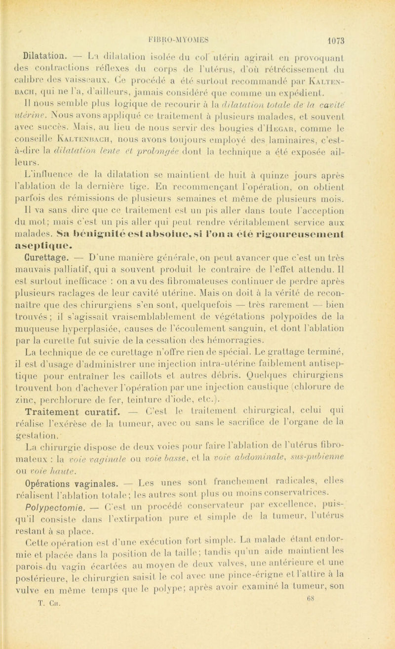 Dilatation. — La dilatation isolée du col utérin agirait en provoquant des contractions réflexes du corps de l’utérus, d’où rétrécissement du calibre des vaisseaux. Ce procédé a été surtout recommandé par Ivalten- bacii, qui ne 1 a, d ailleurs, jamais considéré que comme un expédient. Il nous semble plus logique de recourir à la dilatation totale de la cavité utérine. Nous avons appliqué ce traitement à plusieurs malades, et souvent avec succès. Mais, au lieu de nous servir des bougies d Hegar, comme le conseille Kaltenbach, nous avons toujours employé des laminaires, c’est- à-dire la dilatation lente et prolongée dont la technique a été exposée ail- leurs. L influence de la dilatation se maintient de huit à quinze jours après l’ablation de la dernière tige. En recommençant l'opération, on obtient parfois des rémissions de plusieurs semaines et même de plusieurs mois. Il va sans dire que ce traitement est un pis aller dans toute l’acception du mot; mais c’est un pis aller qui peut rendre véritablement service aux malades. Sn bénignité est absolue, si l’on a été rigoureusement aseptique. Curettage. — D’une manière générale, on peut avancer que c'est un très mauvais palliatif, qui a souvent produit le contraire de l’effet attendu. II est surtout inefficace : on a vu des fibromateuses continuer de perdre après plusieurs raclages de leur cavité utérine. Mais on doit à la vérité de recon- naître que des chirurgiens s’en sont, quelquefois — très rarement — bien trouvés; il s’agissait vraisemblablement de végétations polypoïdes de la muqueuse hyperplasiée, causes de l’écoulement sanguin, et dont l’ablation par la curette fut suivie de la cessation des hémorragies. La technique de ce curettage n'offre rien de spécial. Le grattage terminé, il est d’usage d’administrer une injection intra-utérine faiblement antisep- tique pour entraîner les caillots et autres débris. Quelques chirurgiens trouvent bon d’achever l’opération par une injection caustique (chlorure de zinc, perchlorure de fer, teinture d'iode, etc.). Traitement curatif. — C’est le traitement chirurgical, celui qui réalise l’exérèse de la tumeur, avec ou sans le sacrifice de 1 organe de la gestation. La chirurgie dispose de deux voies pour faire 1 ablation de 1 utérus fibro- mateux .* la voie vaginale ou voie basse, et la voie abdominale, sus-pubienne ou voie haute. Opérations vaginales. — Les unes sont Iranchemenl radicales, elles réalisent l’ablation totale; les autres sont plus ou moins conservatrices. Polypectomie. — C’est un procédé conservateur par excellence* puis- qu’il consiste dans l’extirpation pure et simple de la tumeur, l'utérus restant à sa place. Cette opération est d’une exécution fort simple. La malade étant endor- mie et placée dans la position de la taille; tandis qu’un aide maintient les parois du vagin écartées au moyen de deux valves, une anterieure cl une postérieure, le chirurgien saisit le col avec une pince-érigne et l'attire à la vulve en même temps que le polype; après avoir examiné la tumeur, son T. Ch. 68