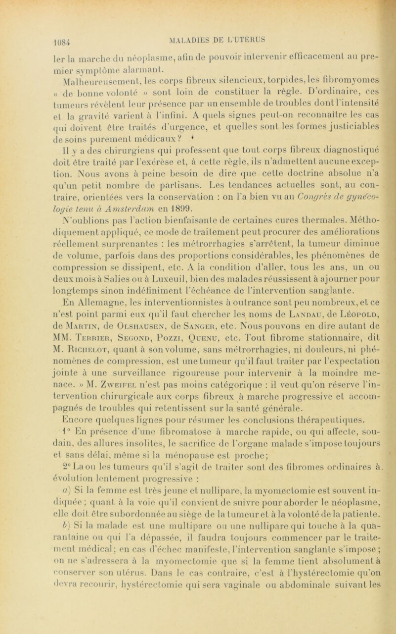 1er la marche du néoplasme, afin tic pouvoir intervenu efficacement au pie- mier symplôme alarmant. Malheureusement, les corps fibreux silencieux, torpides, les fibromyomes « de bonne volonté » sont loin de constituer la règle. D’ordinaire, ces tumeurs révèlent leur présence par un ensemble de troubles dont l’intensité et la gravité varient à l’infini. A quels signes peut-on reconnaître les cas qui doivent être traités d urgence, et quelles sont les tonnes justiciables desoins purement médicaux ? * 11 y a des chirurgiens qui professent que tout corps fibreux diagnostiqué doit être traité par l’exérèse et, à celle règle, ils n’admettent aucune excep- tion. Nous avons à peine besoin de dire que cette doctrine absolue n’a qu’un petit nombre de partisans. Les tendances actuelles sont, au con- traire, orientées vers la conservation : on l’a bien vu au Congrès de gynéco- logie tenu à Amsterdam en 1899. N’oublions pas l’action bienfaisante de certaines cures thermales. Métho- diquement appliqué, ce mode de traitement peut procurer des améliorations réellement surprenantes : les métrorrhagies s’arrêtent, la tumeur diminue de volume, parfois dans des proportions considérables, les phénomènes de compression se dissipent, etc. A la condition d’aller, tous les ans, un ou deux mois à Salies ou à Luxeuil, bien des malades réussissent à ajourner pour longtemps sinon indéfiniment l'échéance de l’intervention sanglante. En Allemagne, les interventionnistes à outrance sont peu nombreux,et ce n’est point parmi eux qu’il faut chercher les noms de Landau, de Léopold, de Martin, de Olsiiausen, de Sanger, etc. Nous pouvons en dire autant de MM. Terrier, Second, Pozzi, Quenu, etc. Tout fibrome stationnaire, dit M. Riciielot, quant à son volume, sans métrorrhagies, ni douleurs, ni phé- nomènes de compression, est une tumeur qu’il faut traiter par l’expectation jointe à une surveillance rigoureuse pour intervenir à la moindre me- nace. » M. Zweifel n’est pas moins catégorique : il veut qu’on réserve l’in- tervention chirurgicale aux corps fibreux à marche progressive et accom- pagnés de troubles qui retentissent sur la santé générale. Encore quelques lignes pour résumer les conclusions thérapeutiques. 1° En présence d’une fibromatose à marche rapide, ou qui affecte, sou- dain, des allures insolites, le sacrifice de l’organe malade s’impose toujours et sans délai, même si la ménopause est proche; 2° La ou les tumeurs qu’il s’agit de traiter sont des fibromes ordinaires à. évolution lentement progressive : a) Si la femme est très jeune et nullipare, la myomectomie est souvent in- diquée; quant à la voie qu’il convient de suivre pour aborder le néoplasme, elle doit être subordonnée au siège de la tumeur et à la volonté de la patiente. b) Si la malade est une multipare ou une nullipare qui touche à la qua- rantaine ou qui l’a dépassée, il faudra toujours commencer par le traite- ment médical; en cas d’échec manifeste, l’intervention sanglante s’impose; on ne s’adressera à la myomectomie que si la femme tient absolument à conserver son utérus. Dans le cas contraire, c’est à l’hystéreclomie qu’on devra recourir, hystérectomie qui sera vaginale ou abdominale suivant les