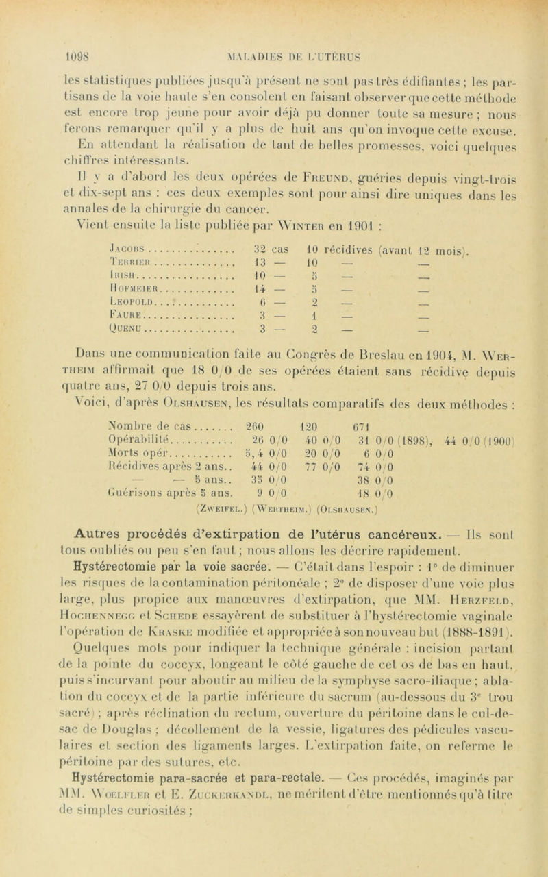 les statistiques publiées jusqu'à présent ne sont pas très édifiantes; les par- tisans de la voie haute s’en consolent en faisant observer que cette méthode est encore trop jeune pour avoir déjà pu donner toute sa mesure ; nous ferons remarquer qu'il y a plus de huit ans qu’on invoque cette excuse. En attendant la réalisation de tant de belles promesses, voici quelques chiffres intéressants. 11 y a d’abord les deux opérées de Freund, guéries depuis vingt-trois et dix-sept ans : ces deux exemples sont pour ainsi dire uniques dans les annales de la chirurgie du cancer. Vient ensuite la liste publiée par Winter en 1901 : J a co us 32 cas 10 récidives (avant 12 mois). Terrier 13 — 10 — Irish 10 — 3 — Hofmeier 14 — 3 — Léopold...? 6 — 2 — Faure 3 — 1 — Quenu 3 — 2 Dans une communication faite au Congrès de Breslau en 1904, M. Wer- tiieim affirmait que 18 0/0 de ses opérées étaient sans récidive depuis quatre ans, 27 0/0 depuis trois ans. Voici, d’après Olshausen, les résultats comparatifs des deux méthodes : Nombre de cas 200 120 671 Opérabilité 26 0/0 40 0/0 31 0/0 (1898), 44 0/0(1900 Morts opér 3,4 0/0 20 0/0 6 0/0 Récidives après 2 ans.. 44 0/0 77 0/0 74 0/0 — 5 ans.. 33 0/0 38 0/0 Guérisons après 5 ans. 9 0 0 18 0/0 (ZWEIFEL.) (WERTHEIM.) (OLSHAUSEN.) Autres procédés d’extirpation de l’utérus cancéreux. — Ils sont tous oubliés ou peu s'en faut ; nous allons les décrire rapidement. Hystérectomie par la voie sacrée. — C’était dans l'espoir : 1° de diminuer les risques de la contamination péritonéale ; 2° de disposer d’une voie plus large, plus propice aux manœuvres d’extirpation, que MM. Herzfeld, Hochennegg et Sciiede essayèrent de substituer à l’hystérectomie vaginale l’opération de Kraske modifiée et appropriée à son nouveau but (1888-1891). Quelques mots pour indiquer la technique générale : incision parlant de la pointe du coccyx, longeant le côté gauche de cet os de bas en haut, puis s’incurvant pour aboutir au milieu delà symphyse sacro-iliaque ; abla- tion du coccyx et de la partie inférieure du sacrum (au-dessous du 3e trou sacré) ; après réclination du rectum, ouverture du péritoine dans le cul-de- sac de Douglas ; décollement de la vessie, ligatures des pédicules vascu- laires et section des ligaments larges. L’extirpation faite, on referme le péritoine par des sutures, etc. Hystérectomie para-sacrée et para-rectale. — Ces procédés, imaginés par MM. Woeli'ler et E. Zuckerkandl, ne méritent d’ètre mentionnés qu’à titre de simples curiosités;