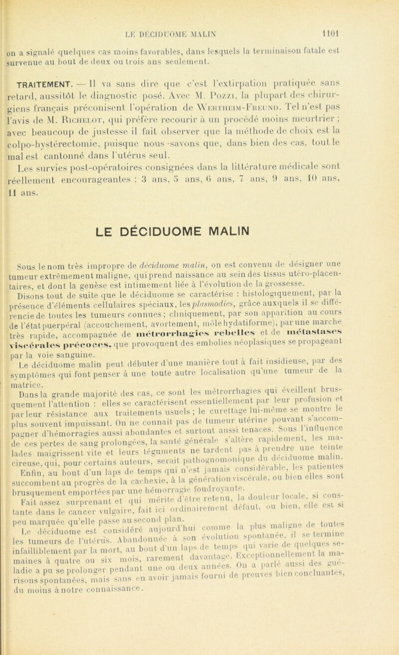 on a signalé quelques cas moins favorables, dans lesquels la terminaison fatale est survenue au bout de deux ou trois ans seulement. TRAITEMENT. — Il va sans dire que c’est l’extirpation pratiquée sans retard, aussitôt le diagnostic posé. Avec \I. Pozzi, la plupart des chirur- giens français préconisent l’opération de Wrrtiieim-Freund. Tel n’est pas l'avis de M. Richelot, qui préfère recourir à un procédé moins meurtrier; avec beaucoup de justesse il fait observer que la méthode de choix est la colpo-hystérectomie, puisque nous -savons que, dans bien des cas, tout le mal est cantonné dans l'utérus seul. Les survies post-opératoires consignées dans la littérature médicale sont réellement encourageantes : 3 ans, 5 ans, 6 ans, 7 ans, 9 ans, 10 ans, 11 ans. LE DÉCIDUOME MALIN Sous le nom très impropre de cléciduome malin, on est convenu de désigner une tumeur extrêmement maligne, qui prend naissance au sein des tissus utéro-placen- taires, et dont la genèse est intimement liée à l’évolution de la grossesse. Disons tout de suite que le déciduome se caractérise : histologiquement, par la présence d’éléments cellulaires spéciaux, [esplasmodies, grâce auxquels il se diffé- rencie de toutes les tumeurs connues; cliniquement, par son apparition au cours de l’état puerpéral (accouchement, avortement, môle hydatiforme), par une marche très rapide, accompagnée de méti‘Oi*i*hagics rebelles et de métastase* viscérales précoces, que provoquent des embolies néoplasiques se propageant parla voie sanguine. . . , Le déciduome malin peut débuter d’une manière tout a fait insidieuse, pai * os symptômes qui font penser à une toute autre localisation qu’une tumeur de la idd citriCG Dans la grande majorité des cas, ce sont les métronhagh s qui * \* üh ni bin quement l’attention : elles se caractérisent essentiellement par leur profusion et parleur résistance aux traitements usuels ; le curettage lui-meme se montie c plus souvent impuissant. On ne connaît pas de tumeui utéiiin pouwin s acc pagner d’hémorragies aussi abondantes et surtout aussi tenaces. Sous influence de ces pertes de sang prolongées, la santé généiale s a h i< ial( e!^n ’ .pinte lades maigrissent vite et leurs téguments ne tardent pas a i)l,.nT| i- cireuse, qui, pour certains auteurs, serait pathognomonique du ^ >d me mal^ Enfin, au bout d’un laps de temps qui n’est jamais considérable les pat entes succombent au progrès de la cachexie, à la génération viscérale, ou bien elles sont brusquement emportées par une hémorragie loin io\an e. , , • rons_ Fait assez surprenant et qui mérite d'être retenu la doule u loeale s, cons tante dans le cancer vulgaire, fait ici ordinairement défaut, ou bien, peu marquée qu’elle passe au second plan. i;0np dp toutes Le déciduome est considéré aujourd'hui comme la plus- malice débutes les tumeurs de l'utérus. Abandonnée a son évolution 'e uuebiues se- infailliblement par la mort, au bout^Tdlran ,Tc' Exceptionnellement la ma- marnes a quatre ou six mois, îaremen r . „ué_ ladie a pu se prolonger pendant une ou cleux annee ^ ^ ,)ién concluantes, risons spontanées, mais sans en avoii jauni du moins à notre connaissance.