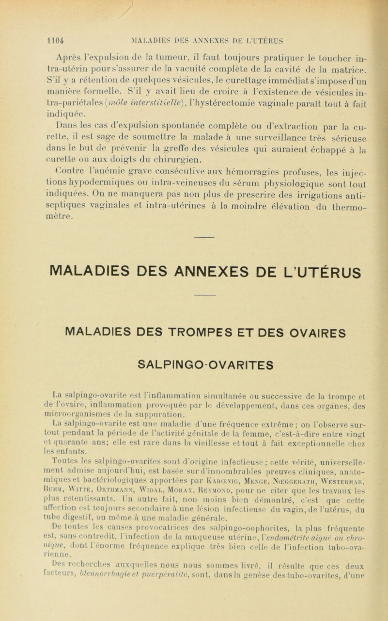 Après l’expulsion do la tumeur, il faut toujours pratiquer le toucher in- tra-utérin pours’assurer de la vacuité complète de la cavité de la matrice. S’il y a rétention de quelques vésicules, le curettage immédiat s’impose d’un manière formelle. S’il y avait lieu de croire à l’existence de vésicules in- tra-pariétales [môle interstitielle), l’hystérectomie vaginale paraît tout à fait indiquée. Dans les cas d’expulsion spontanée complète ou d’exlraction par la cu- rette, il est sage de soumettre la malade à une surveillance très sérieuse dans le but de prévenir la greffe des vésicules qui auraient échappé à la curette ou aux doigts du chirurgien. Contre l’anémie grave consécutive aux hémorragies profuses, les injec- tions hypodermiques ou intra-veineuses du sérum physiologique sont tout indiquées. On ne manquera pas non plus de prescrire des irrigations anti- septiques vaginales et intra-utérines à la moindre élévation du thermo- mètre. MALADIES DES ANNEXES DE L’UTÉRUS MALADIES DES TROMPES ET DES OVAIRES SALPINGO OVARITES La salpingo-ovarite est l'inflammation simultanée ou successive de la trompe et de l’ovaire, inflammation provoquée par le développemént, dans ces organes, des microorganismes de la suppuration. La salpingo-ovarite est une maladie d’une fréquence extrême ; on l’observe sur- tout pendant la période de l’activité génitale de la femme, c’est-à-dire entre vingt et quarante ans; elle est rare dans la vieillesse et tout à fait exceptionnelle chez les enfants. I outes les salpingo-ovarites sont d’origine infectieuse; cette vérité, universelle- ment admise aujourd’hui, est basée sur d’innombrables preuves cliniques, anato- miques et bactériologiques apportées par Karœxig, Menge, Nœggerath, YVestermar, Bumm, W [tte, Orthmann, Widal, Morax, Reymond, pour ne citer que les travaux les plus retentissants. 1 n autre fait, non moins bien démontré, c’est que cette affection est toujours secondaire à une lésion infectieuse du vagin, de 1 utérus, du tube digestif, ou même à une maladie générale. De toutes les causes provocatrices des salpingo-oophorites, la plus fréquente est, sans contredit, l’infection de la muqueuse utérine, Y endométrite aigue ou chro- nique, dont 1 énorme fréquence explique très bien celle de l'infection tubo-ova- rienne. Des recherches auxquelles nous nous sommes livré, il résulte que ces deux facteurs, blennorrhagie et puerpurahtc, sont, dans la genèse des tubo-ovarites, d’une