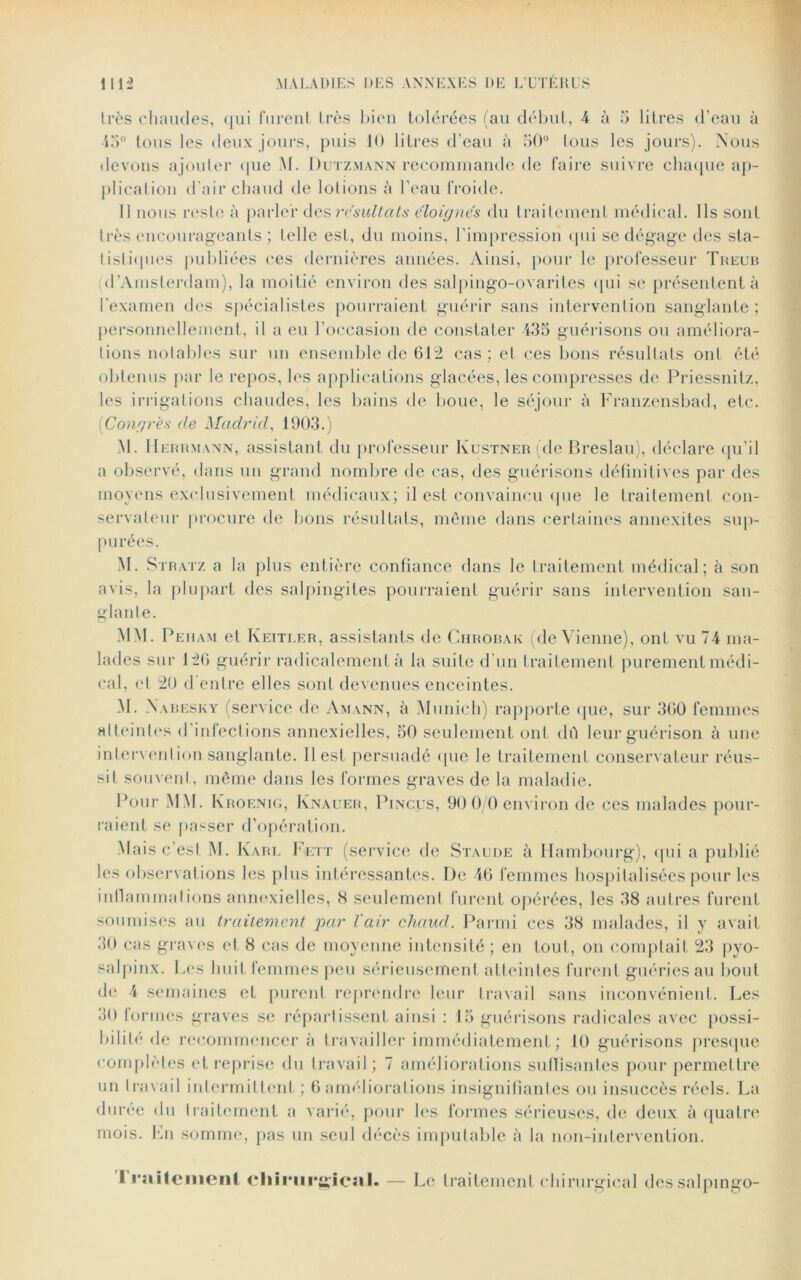 très chaudes, qui furent très bien tolérées (au début, 4 à 5 litres d’eau à 45° tous les deux jours, puis 10 litres d’eau à 50° tous les jours). Nous devons ajoute]1 que M. Dutzmann recommande de faire suivre chaque ap- plication d'air chaud de lotions à l’eau froide. Il nous reste à parler des résultats éloignés du traitement médical. Ils sont très encourageants ; telle est, du moins, l’impression (pii se dégage des sta- tistiques publiées ces dernières années. Ainsi, pour le professeur Treub d’Amsterdam), la moitié environ des salpingo-ovarites qui se présentent à l'examen des spécialistes pourraient guérir sans intervention sanglante ; personnellement, il a eu l’occasion de constater 435 guérisons ou améliora- tions notables sur un ensemble de 612 cas; et ces bons résultats ont été obtenus par le repos, les applications glacées, les compresses de Priessnitz, les irrigations chaudes, les bains de boue, le séjour à Franzensbad, etc. Congres de Madrid, 1903.) M. Herrmann, assistant du professeur Kustner (de Breslau), déclare qu’il a observé, dans un grand nombre de cas, des guérisons définitives par des moyens exclusivement médicaux; il est convaincu que le traitement con- servateur procure de bons résultats, même dans certaines annexites sup- p urées. M. Stratz a la plus entière confiance dans le traitement médical; à son avis, la plupart des salpingites pourraient guérir sans intervention san- glante. MM. Peham et Keitler, assistants de Chrobak (de Vienne), ont vu 74 ma- lades sur 120 guérir radicalement à la suite d’un traitement purement médi- cal, et 20 d'entre elles sont devenues enceintes. M. Nabesky (service de Amann, à Munich) rapporte que, sur 360 femmes atteintes d infections annexielles, 50 seulement ont dû leur guérison à une intervention sanglante. 11 est persuadé (pie le traitement conservateur réus- sit souvent, même dans les formes graves de la maladie. Pour MM. Kroenig, Knauer, Pincjjs, 90 0/0 environ de ces malades pour- raient se passer d’opération. Mais c’est M. Karl Fett (service de Staude à Hambourg), qui a publié les observations les plus intéressantes. De 46 femmes hospitalisées pour les inflammations annexielles, «S seulement furent opérées, les 38 autres furent soumises au traitement par l'air chaud. Parmi ces 38 malades, il y avait 30 cas graves et 8 cas de moyenne intensité; en tout, on comptait 23 pyo- salpinx. Les huit femmes peu sérieusement atteintes furent guéries au bout de 4 semaines et purent reprendre leur travail sans inconvénient. Les 30 tonnes graves se répartissent ainsi : 15 guérisons radicales avec possi- bilité de recommencer à travailler immédiatement ; 10 guérisons presque complètes et reprise du travail; 7 améliorations suffisantes pour permettre un travail intermittent ; 6 améliorations insignifiantes ou insuccès réels. La durée du traitement a varié, pour les formes sérieuses, de deux à quatre mois, fin somme, pas un seul décès imputable à la non-intervention. I rnitemenl cliirur^icsil. — Le traitement chirurgical dcssalpingo-