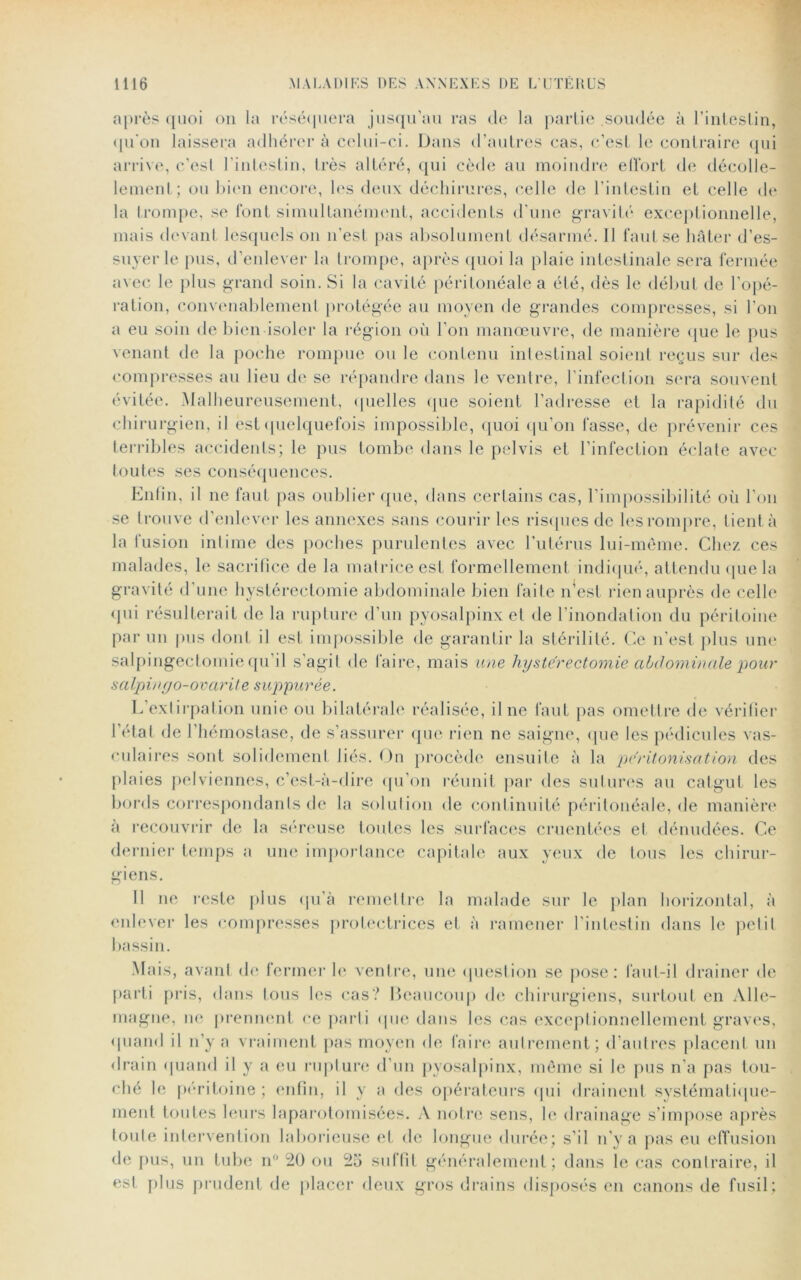 après quoi on la réséquera jusqu’au ras do la partie soudée à l'intestin, qu'on laissera adhérer à celui-ci. Dans d’autres cas, c’est le contraire qui arrive, c’esl l'intestin, très altéré, qui cède au moindre effort de décolle- lement; ou bien encore, les deux déchirures, celle de l’intestin et celle de la trompe, se font simultanément, accidents d’une gravité exceptionnelle, mais devant lesquels on n’est pas absolument désarmé. Il faut se hâter d’es- suyer le pus, d’enlever la trompe, après quoi la plaie intestinale sera fermée avec le plus grand soin. Si la cavité péritonéale a été, dès le début de l’opé- ration, convenablement protégée au moyen de grandes compresses, si l’on a eu soin de bien isoler la région où l’on manœuvre, de manière que le pus venant de la poche rompue ou le contenu intestinal soient reçus sur des compresses au lieu de se répandre dans le ventre, l’infection sera souvent évitée. Malheureusement, quelles que soient l’adresse et la rapidité du chirurgien, il èst quelquefois impossible, quoi qu’on fasse, de prévenir ces terribles accidents; le pus tombe dans le pelvis et l’infection éclate avec toutes ses conséquences. Enfin, il ne faut pas oublier que, dans certains cas, l’impossibilité où l’on se trouve d’enlever les annexes sans courir les risques de les rompre, tient à la fusion intime des poches purulentes avec l’utérus lui-même. Chez ces malades, le sacrifice de la matrice est formellement indiqué, attendu que la gravité d une hystérectomie abdominale bien faite n’est rien auprès de celle qui résulterait de la rupture d’un pyosalpinx et de l’inondation du péritoine par un pus dont il est impossible de garantir la stérilité. Ce n’est plus une salpingectomie qu il s’agit de faire, mais une hystérectomie abdominale pour salpinyo-ovarite suppurée. L’extirpation unie ou bilatérale réalisée, il ne faut pas omettre de vérifier l’état de l’hémostase, de s’assurer que rien ne saigne, que les pédicules vas- culaires sont solidement liés. On procède ensuite à la péritonisation des plaies pelviennes, c’est-à-dire qu’on réunit par des sutures au catgut les bords correspondants de la solution de continuité péritonéale, de manière à recouvrir de la séreuse toutes les surfaces cimentées et dénudées. Ce dernier temps a une importance capitale aux yeux de tous les chirur- giens. Il ne reste plus qu’à remettre la malade sur le plan horizontal, à enlever les compresses protectrices et à ramener l’intestin dans le petit bassin. Mais, avant de fermer le ventre, une question se pose: faut-il drainer de parti pris, dans tous les cas? Beaucoup de chirurgiens, surtout en Alle- magne, no prennent ce parti que dans les cas exceptionnellement graves, quand il n’y a vraiment pas moyen de faire autrement; d’autres placent un drain quand il y a eu rupture d’un pyosalpinx, même si le pus n’a pas tou- ché le péritoine ; enfin, il y a des opérateurs qui drainent systématique- ment toutes leurs laparotomisées. A notre sens, le drainage s’impose après toute intervention laborieuse et de longue durée; s’il n’y a pas eu effusion de pus, un tube n° 20 ou 25 suffit généralement; dans le cas contraire, il est plus prudent de placer deux gros drains disposés en canons de fusil;