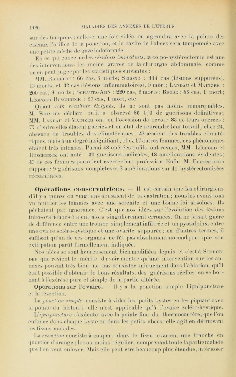 11-20 sur des tampons ; celle-ci une fois vidée, on agrandira avec la pointe des ciseaux l’orifice de la ponction, et la cavité de l’abcès sera tamponnée avec une petite mèche de gaze iodoformée. En ce qui concerne les résultats immédiats, la colpo-hystérectomie est une des interventions* les moins graves de la chirurgie abdominale, comme on en peut juger par les statistiques suivantes : MM. Ricjielot : 66 cas, 5 morts; Second : 114 cas (lésions suppurées), 13 morts, et 32 cas lésions inflammatoires), 0 mort; Landau et Mainzer : 200 cas, 8 morts ; Sghauta-Aiin : 220 cas, 6 morts; Brose : 45 cas, 1 mort; Léopold-Buschbeck : 67 cas, 1 mort, etc. Quant aux résultats éloignés, ils ne sont pas moins remarquables. M. Schauta déclare qu’il a observé 80 0 0 de guérisons définitives; MM. Landau et Mainzer ont eu l’oëeasion de revoir 83 de leurs opérées : 77 d’entre elles étaient guéries et en état de reprendre leur travail; chez 24, absence de troubles dits climatériques; 42 avaient des troubles climaté- riques, mais à un degré insignifiant ; chez 17 autres femmes, ces phénomènes étaient très intenses. Parmi 48 opérées qu’ils ont revues, MM. Léopold et Buschbeck ont noté : 30 guérisons radicales, 18 améliorations évidentes; 43 de ces femmes pouvaient exercer leur profession. Enfin, M. Eiirenfreud rapporte !) guérisons complètes et 2 améliorations sur 11 hystérectomisées réexaminées. Opérations conservatrices. — Il est certain que les chirurgiens d'il va quinze ou vingt ans abusaient de la castration; nous les avons tous vu mutiler les femmes avec une sérénité et une bonne foi absolues. Ils péchaient par ignorance. C'est que nos idées sur l’évolution des lésions Lubo-ovariennes étaient alors singulièrement erronées. On ne faisait guère de différence entre une trompe simplement infiltrée et un pyosalpinx, entre une ovaire scléro-kystique et une ovarite suppurée; en d'autres termes, il suffisait qu’un de ces organes ne fût pas absolument normal pour que son extirpation parût formellement indiquée. Nos idées se soûl heureusement bien modifiées depuis, et c’est à Sciiroe- der que revient le mérite d'avoir montré qu’une intervention sur les an- nexes pouvait très bien ne pas consister uniquement dans l’ablation, qu'il était possible d’obtenir de bons résultats, des guérisons réelles en se bor- nant à l’exérèse pure et simple de la partie altérée. Opérations sur l’ovaire. — Il y a la ponction simple, l’ignipuncture et la résection. La ponction simple consiste à vider les petits kystes en les piquant avec la pointe du bistouri ; elle n’est applicable qu’à l’ovaire scléro-kystique. L'ignipnneture s'exécute avec la pointe fine du thermocautère, que l’on enfonce dans chaque kyste ou dans les petits abcès; elle agit en détruisant les tissus malades. La resection consiste k couper, dans le tissu ovarien, une tranche en quartier d’orange pinson moins régulier, comprenant toute la partie malade que l’on veut enlever. Mais elle peut être beaucoup plus étendue, intéresser