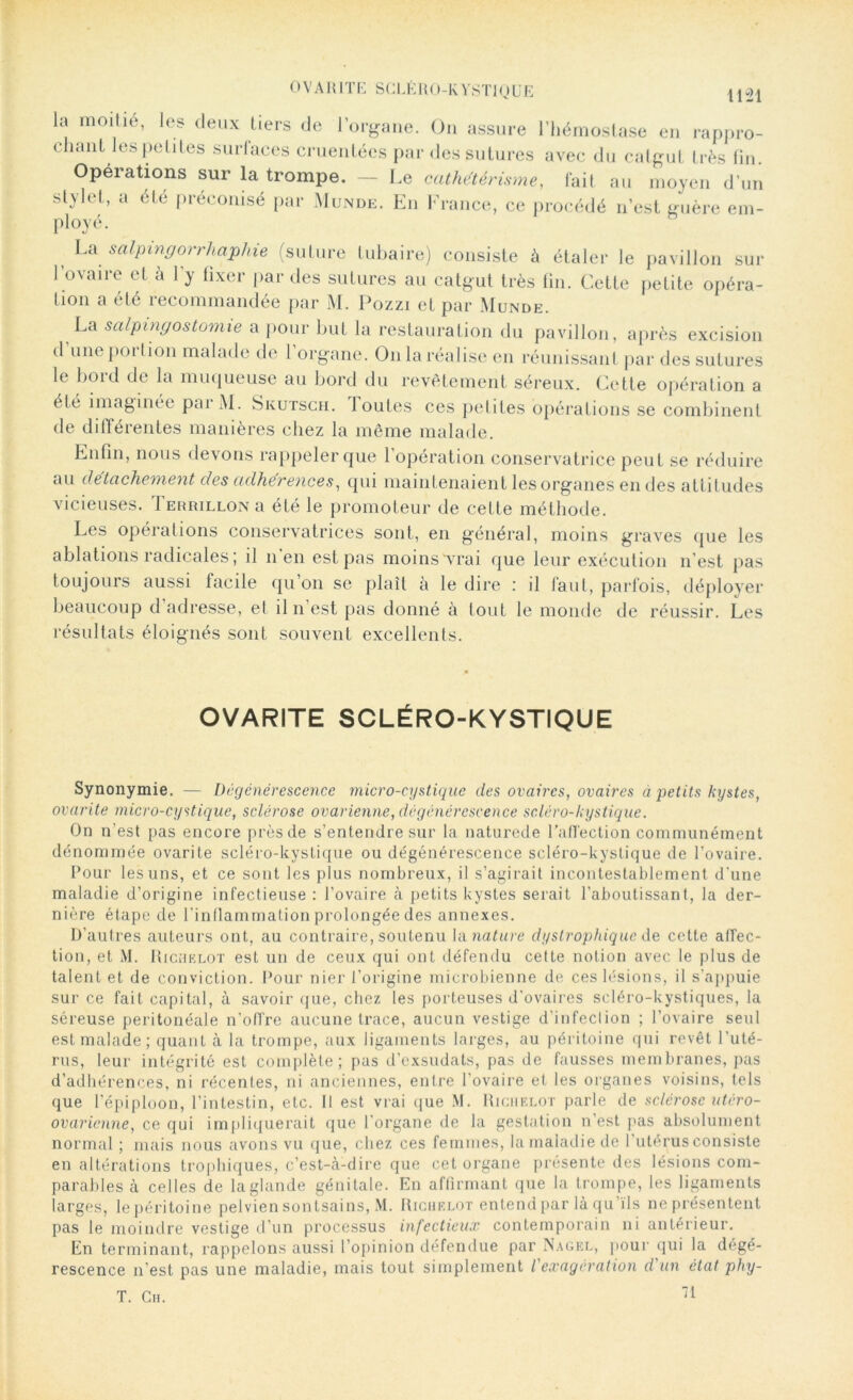 la moitié, les deux tiers de l’organe. On assure l’hémostase en rappro- chant les petites surlaces cruentées par des sutures avec du catgut très fin. Opérations sur la trompe. — Le cathetérisme, fait au moyen d’un stylet, a été préconisé par Munde. En France, ce procédé n’est guère em- ployé. La salpmgorrhaphie (suture tubaire) consiste à étaler le pavillon sur l’ovaire et à l’y fixer par des sutures au catgut très fin. Cette petite opéra- tion a été recommandée par M. Pozzi et par Munde. La salpingostomie a pour but la restauration du pavillon, après excision d’une portion malade de l’organe. On la réalise en réunissant par des sutures le boid de la muqueuse au bord du revêtement séreux. Cette opération a été imaginée parM. Skutsch. 1 outes ces petites opérations se combinent de différentes manières chez la même malade. Enfin, nous devons rappeler que 1 opération conservatrice peut se réduire au détachement des adhérences, qui maintenaient les organes en des attitudes vicieuses. Terrillon a été le promoteur de cette méthode. Les opérations conservatrices sont, en général, moins graves que les ablations radicales; il n’en est pas moins vrai que leur exécution n’est pas toujours aussi facile qu’on se plaît à le dire : il faut, parfois, déployer beaucoup d’adresse, et il n’est pas donné à tout le monde de réussir. Les résultats éloignés sont souvent excellents. OVARITE SCLÉRO-KYSTIQUE Synonymie. — Dégénérescence micro-cystique des ovaires, ovaires a petits kystes, ovarite micro-cystique, sclérose ovarienne, dégénérescence sc.léro-kystique. On n’est pas encore près de s’entendre sur la naturede l'affection communément dénommée ovarite scléro-kystique ou dégénérescence scléro-kyslique de l’ovaire. Pour les uns, et ce sont les plus nombreux, il s’agirait incontestablement d’une maladie d’origine infectieuse : l’ovaire à petits kystes serait l’aboutissant, la der- nière étape de l’inflammation prolongée des annexes. D’autres auteurs ont, au contraire, soutenu la nature dystrophique de cette affec- tion, et M. Richelot est un de ceux qui ont défendu cette notion avec le plus de talent et de conviction. Pour nier l’origine microbienne de ces lésions, il s’appuie sur ce fait capital, à savoir que, chez les porteuses d’ovaires scléro-kystiques, la séreuse péritonéale n’offre aucune trace, aucun vestige d’infeclion ; l’ovaire seul est malade; quant à la trompe, aux ligaments larges, au péritoine qui revêt l’uté- rus, leur intégrité est complète; pas d’exsudats, pas de fausses membranes, pas d’adhérences, ni récentes, ni anciennes, entre l’ovaire et les organes voisins, tels que l’épiploon, l’intestin, etc. Il est vrai que M. Richelot parle de sclérose utéro- ovaricnne, ce qui impliquerait que l’organe de la gestation n’est pas absolument normal ; mais nous avons vu que, chez ces femmes, la maladie de l’utérus consiste en altérations trophiques, c’est-à-dire que cet organe présente des lésions com- parables à celles de la glande génitale. En affirmant que la trompe, les ligaments larges, le péritoine pelvien sontsains, M. Richelot entend par là qu’ïls neprésentent pas le moindre vestige d’un processus infectieux contemporain ni antérieur. En terminant, rappelons aussi l’opinion défendue par Nagel, pour qui la dégé- rescence n’est pas une maladie, mais tout simplement l'exagération d un état phy- T. Ch. 71