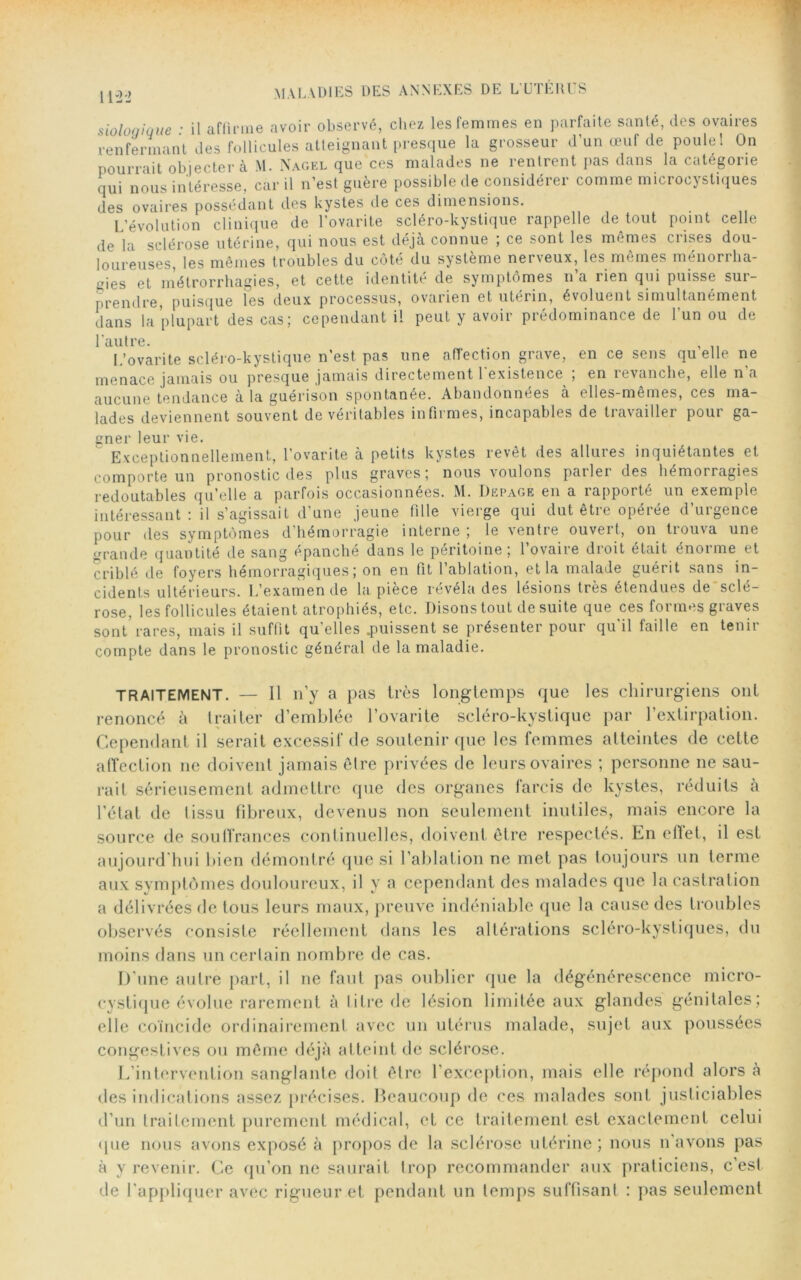 sioloqique : il affirme avoir observé, chez les femmes en parfaite santé, des ovaires renfermant des follicules atteignant presque la grosseur d’un œuf de poule 1 On pourrait objecter à M. Nagel que ces malades ne rentrent pas dans la categorie qui nous intéresse, car il n’est guère possible de considérer comme microcystiques des ovaires possédant des kystes de ces dimensions. L’évolution clinique de lovante scléro-kystique rappelle de tout point celle de la sclérose utérine, qui nous est déjà connue ; ce sont les mêmes ciises dou- loureuses, les mêmes troubles du côté du système nerveux, les mêmes ménorrha- çies et métrorrhagies, et cette identité de symptômes n’a rien qui puisse sur- prendre, puisque les deux processus, ovarien et utérin, évoluent simultanément dans la plupart des cas; cependant il peut y avoir prédominance de l’un ou de l'autre. , L’ovarite scléro-kystique n’est pas une affection grave, en ce sens qu elle ne menace jamais ou presque jamais directement 1 existence , en îevanclie, elle n a aucune tendance à la guérison spontanée. Abandonnées à elles-mêmes, ces ma- lades deviennent souvent de véritables infirmes, incapables de travailler pour ga- gner leur vie. Exceptionnellement, l’ovarite à petits kystes revêt des allures inquiétantes et comporte un pronostic des plus graves; nous voulons parler des hémorragies redoutables qu’elle a parfois occasionnées. M. Depage en a rapporté un exemple intéressant : il s’agissait d’une jeune fille vierge qui dut être opérée d’urgence pour des symptômes d’hémorragie interne; le ventre ouvert, on trouva une grande quantité de sang épanché dans le péritoine ; l’ovaire droit était énorme et criblé de foyers hémorragiques; on en fit l’ablation, et la malade guérit sans in- cidents ultérieurs. L’examende la pièce révéla des lésions très étendues de sclé- rose, les follicules étaient atrophiés, etc. Disons tout de suite que ces formes graves sont rares, mais il suffit qu’elles .puissent se présenter pour qu’il faille en tenir compte dans le pronostic général de la maladie. TRAITEMENT. — Il n’y a pas très longtemps que les chirurgiens ont renoncé à traiter d’emblée l’ovarite scléro-kystique par l’extirpation. Cependant il serait excessif de soutenir que les femmes atteintes de cette affection ne doivent jamais être privées de leurs ovaires ; personne ne sau- rait sérieusement admettre que des organes farcis de kystes, réduits à l’état de lissu fibreux, devenus non seulement inutiles, mais encore la source de souffrances continuelles, doivent être respectés. En effet, il est aujourd’hui bien démontré que si l’ablation ne met pas toujours un terme aux symptômes douloureux, il y a cependant des malades que la castration a délivrées de tous leurs maux, preuve indéniable que la cause des troubles observés consiste réellement dans les altérations scléro-kystiques, du moins dans un certain nombre de cas. D’une autre part, il ne faut pas oublier que la dégénérescence micro- cystique évolue rarement à titre de lésion limitée aux glandes génitales; elle coïncide ordinairement avec un utérus malade, sujet aux poussées congestives ou môme déjà atteint de sclérose. L’intervention sanglante doit être l’exception, mais elle répond alors à des indications assez précises. Beaucoup de ces malades sont justiciables d’un traitement purement médical, et ce traitement est exactement celui (jue nous avons exposé à propos de la sclérose utérine; nous n’avons pas à y revenir. Ce qu’on ne saurait trop recommander aux praticiens, c’est de l’appliquer avec rigueur et pendant un temps suffisant : pas seulement