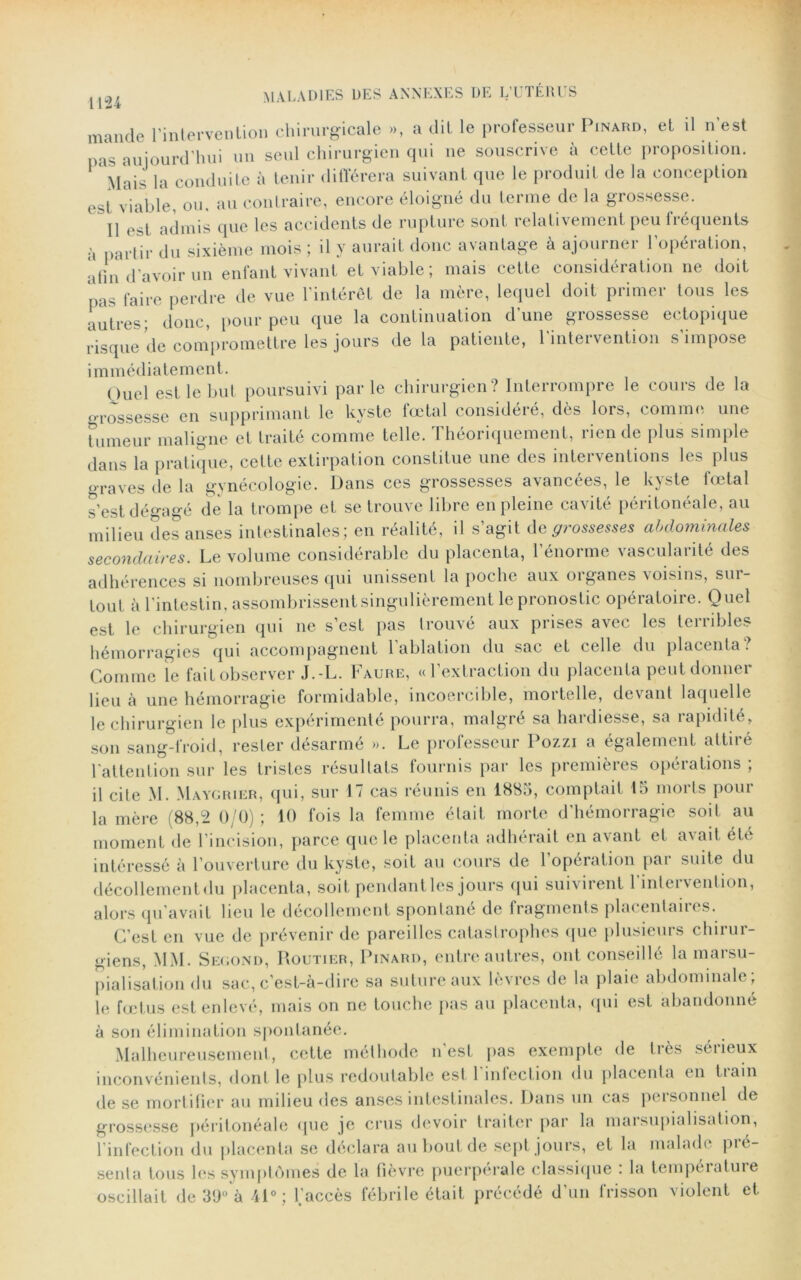 mande l'intervention chirurgicale », a dit le professeur Pinard, et il n'est pas aujourd’hui un seul chirurgien qui ne souscrive à cette proposition. Mais la conduite à tenir différera suivant que le produit de la conception est viable, ou. au contraire, encore éloigné du terme de la grossesse. Il est admis que les accidents de rupture sont relativement peu fréquents à partir du sixième mois ; il y aurait donc avantage à ajourner l’opération, afin d’avoir un enfant vivant et viable; mais cette considération ne doit pas faire perdre de vue l’intérêt de la mère, lequel doit primer tous les autres; donc, pour peu que la continuation d une grossesse ectopique risque de compromettre les jours de la patiente, 1 inteivention s impose immédiatement. Ouel est le but poursuivi par le chirurgien? Interrompre le cours de la grossesse en supprimant le kyste fœtal considéré, dès lors, comme une tumeur maligne et traité comme telle. Théoriquement, rien de plus simple dans la pratique, cette extirpation constitue une des intei ventions les plus graves de la gynécologie. Dans ces grossesses avancées, le kyste fœtal s’est dégagé de la trompe et se trouve libre en pleine cavité péritonéale, au milieu des anses intestinales; en réalité, il s’agit dq grossesses abdominales secondaires. Le volume considérable du placenta, l’énorme vascularité des adhérences si nombreuses qui unissent la poche aux organes voisins, sur- tout à l'intestin, assombrissent singulièrement le pronostic opératoire. Quel est le chirurgien qui ne s’est pas trouve aux prises avec les teiiibles hémorragies qui accompagnent 1 ablation du sac et celle du placenta. Comme le fait observer J.-L. Faure, «l’extraction du placenta peut donner lieu à une hémorragie formidable, incoercible, mortelle, devant laquelle le chirurgien le plus expérimenté pourra, malgré sa hardiesse, sa rapidité, son sang-froid, rester désarmé ». Le professeur Pozzi a également attiré 1 attention sur les tristes résultats fournis par les premières opérations ; il cite M. Maygrier, qui, sur 17 cas réunis en 1883, comptait 15 morts pour la mère (88,2 0/0) ; 10 fois la femme était morte d’hémorragie soit au moment de l’incision, parce que le placenta adhérait en avant et avait été intéressé à l’ouverture du kyste, soit au cours de 1 opération pai suite du décollement du placenta, soit pendant les jours qui suivirent l’intervention, alors qu’avait lieu le décollement spontané de fragments placentaires. C’est en vue de prévenir de pareilles catastrophes que plusieurs chirur- giens, \IM. Second, Routier, Pinard, entre autres, ont conseillé la marsu- pialisation du sac, c’est-à-dire sa suture aux lèvres de la plaie abdominale; le fœtus est enlevé, mais on ne touche pas au placenta, qui est abandonné à son élimination spontanée. Malheureusement, cette méthode n’est pas exempte de très sérieux inconvénients, dont le plus redoutable est l'infection du placenta en train de se mortifier au milieu des anses intestinales. Dans un cas pcisonnel de grossesse péritonéale que je crus devoir traiter par la maisupialisation, l’infection du placenta se déclara au bout de sept jours, et la malade pré- senta tous les symptômes de la fièvre puerpérale classique : la tempéiatuie oscillait de 39° à il0; l.’accès fébrile était précédé d’un frisson violent et