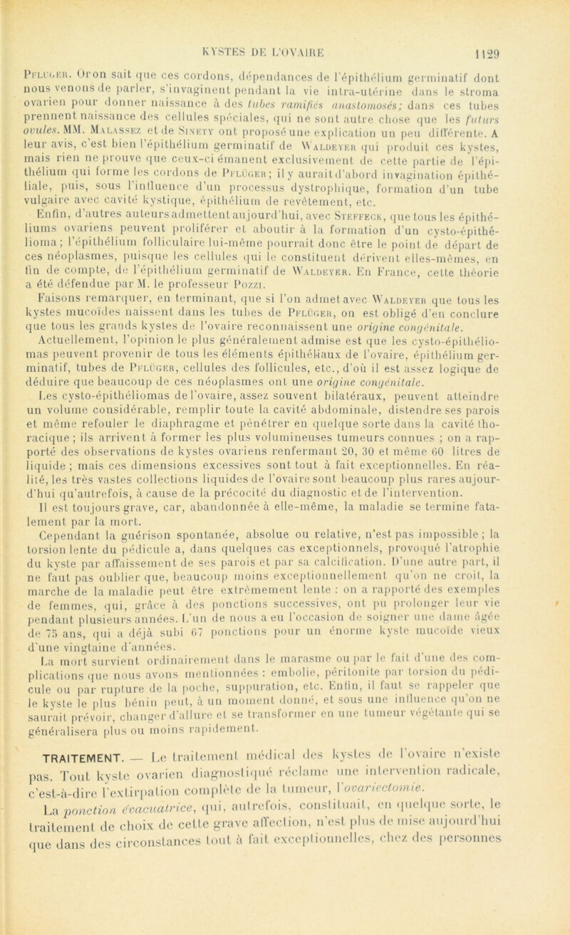 Pflüger. Oi on sait que ces cordons, dépendances de l’épithélium germinatif dont nous venons de parler, s invaginent pendant la vie intra-utérine dans le stroma ovarien pour donner naissance à des tubes ramifiés anastomosés ; dans ces tubes prennent naissance des cellules spéciales, qui ne sont autre chose que les futurs ovules. MM. Malassez et de Sinety ont proposé une explication un peu différente. A leur avis, c est bien l épithélium germinatif de Waldeyer qui produit ces kystes, mais rien ne prouve que ceux-ci émanent exclusivement de cette partie de l’épi- thélium qui forme les cordons de Pflüger; il y aurait d’abord invagination épithé- liale, puis, sous l’influence d’un processus dystrophique, formation d’un tube vulgaire avec cavité kystique, épithélium de revêtement, etc. Enfin, d’autres auteurs admettent aujourd’hui, avec Steffeck, que tous les épithé- liums ovariens peuvent proliférer et aboutir à la formation d’un cvsto-épithé- lioma; l’épithélium folliculaire lui-même pourrait donc être le point de départ de ces néoplasmes, puisque les cellules qui le constituent dérivent elles-mêmes, en fin de compte, de l’épithélium germinatif de Waldeyer. En France, cette théorie a été défendue par M. le professeur Pozzi. Faisons remarquer, en terminant, que si l’on admet avec Waldeyer que tous les kystes mucoïdes naissent dans les tubes de Pflüger, on est obligé d’en conclure que tous les grands kystes de l’ovaire reconnaissent une origine congénitale. Actuellement, l’opinion le plus généralement admise est que les cysto-épitbélio- mas peuvent provenir de tous les éléments épithéliaux de l’ovaire, épithélium ger- minatif, tubes de Pflüger, cellules des follicules, etc., d’où il est assez logique de déduire que beaucoup de ces néoplasmes ont une origine congénitale. Les cysto-épithéliomas de l’ovaire, assez souvent bilatéraux, peuvent atteindre un volume considérable, remplir toute la cavité abdominale, distendre ses parois et même refouler le diaphragme et pénétrer en quelque sorte dans la cavité tho- racique ; ils arrivent à former les plus volumineuses tumeurs connues ; on a rap- porté des observations de kystes ovariens renfermant 20, 30 et même GO litres de liquide; mais ces dimensions excessives sont tout à fait exceptionnelles. En réa- lité, les très vastes collections liquides de l’ovaire sont beaucoup plus rares aujour- d’hui qu’autrefois, à cause de la précocité du diagnostic et de l’intervention. 11 est toujours grave, car, abandonnée à elle-même, la maladie se termine fata- lement par la mort. Cependant la guérison spontanée, absolue ou relative, n’est pas impossible; la torsion lente du pédicule a, dans quelques cas exceptionnels, provoqué l’atrophie du kyste par affaissement de ses parois et par sa calcification. D’une autre part, il ne faut pas oublier que, beaucoup moins exceptionnellement qu on ne croit, la marche de la maladie peut être extrêmement lente : on a rapporté des exemples de femmes, qui, grâce à des ponctions successives, ont pu prolonger leur vie pendant plusieurs années. E un de nous a eu 1 occasion de soigner une dame âgée de 75 ans, qui a déjà subi 67 ponctions pour un énorme kyste mucoïde vieux d'une vingtaine d'années. La mort survient ordinairement dans le marasme ou par le (ail d une des com- plications que nous avons mentionnées : embolie, péritonite pai toision du pédi- cule ou par rupture de la poche, suppuration, etc. Enfin, il faut se îappelei que le kyste le plus bénin peut, à un moment donné, et sous une intluence qu’on ne saurait prévoir, changer d’allure et se transformer en une tumeui végétante qui se généralisera plus ou moins rapidement. TRAITEMENT. — Le traitement médical des kystes de 1 ovaire n pas. Tout kyste ovarien diagnostiqué réclame une intervention radicale, c’est-à-dire l’extirpation complète de la tumeur, Vovariectomie. La ponction évacuatrice, qui, autrefois, constituait, en quelque sorte, le traitement de choix de cette grave affection, n’est plus de mise aujourd’hui que dans des circonstances tout à fait exceptionnelles, chez des personnes